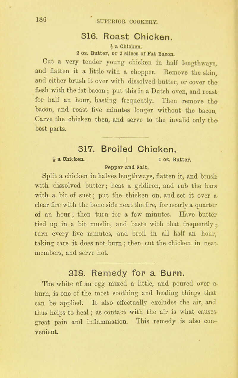 316. Roast Chicken. ^ a CMcken. 2 oz. Butter, or 2 Bllcea of Fat Bacon. Cut a very tender young chicken in half lengthways, and flatten it a little with a chopper. Remove the skin, and either brush it over with dissolved butter, or cover the flesh with the fat bacon; put this in a Dutch oven, and roast for half an hour, basting frequently. Then remove the- bacon, and roast five minutes longer without the bacon. Carve the chicken then, and serve to the invalid only the best parts. 317. Broiled Chicken. i a CMcken. | i oz. Butter. Pepper and Salt. Split a chicken in halves lengthways, flatten it, and brusb with dissolved butter; heat a gridiron, and rub the bars with a bit of suet; put the chicken on, and set it over a- clear fire with the bone side next the fire, for nearly a quarter of an hour; then turn for a few minutes. Have butter tied up in a bit muslin, and baste with that frequently; turn every five minutes, and broil in all half an hour, taking care it does not burn; then cut the chicken in neat. members, and serve hot. 318. Remedy for a Burn. The white of an egg mixed a little, and poured over a- burn, is one of the most soothing and healing things that can be applied. It also effectually excludes the air, and thus helps to heal; as contact with the air is what causes great pain and inflammation. This remedy is also con- venient.