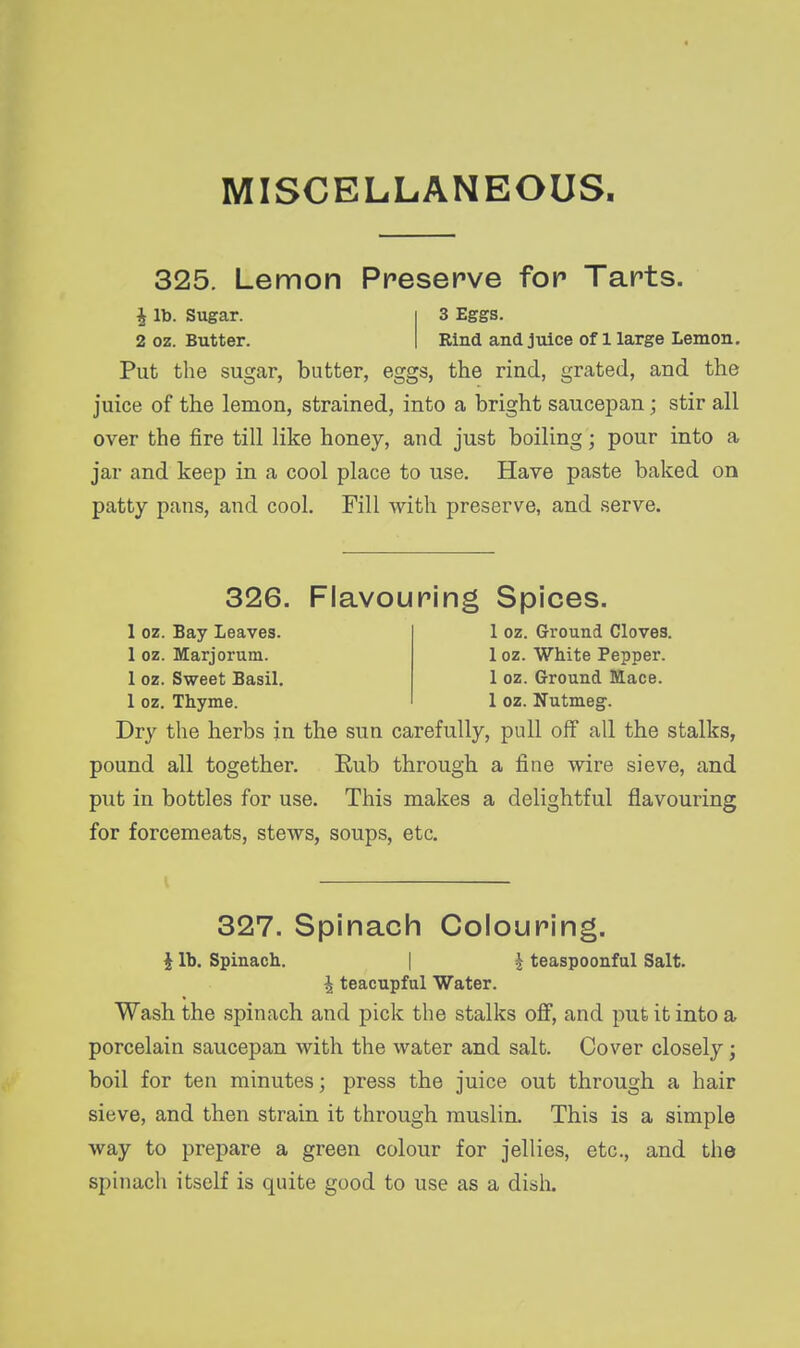 MISCELLANEOUS 325. Lemon Preserve for Tarts. J lb. Sugar. 2 oz. Butter. 3 Eggs. Rind and juice of 1 large Lemon. Put the sugar, butter, eggs, the rind, grated, and the juice of the lemon, strained, into a bright saucepan; stir all over the fire till like honey, and just boiling; pour into a jar and keep in a cool place to use. Have paste baked on patty pans, and cool. Fill with preserve, and serve. 326. Flavouring Spices. 1 oz. Bay Leaves. 1 oz. Ground Cloves. 1 oz. Marjorum. 1 oz. White Pepper. 1 oz. Sweet Basil. 1 oz. Ground Mace. 1 oz. Thyme. 1 oz. Nutmeg. Dry the herbs in the sun carefully, pull olf all the stalks, pound all together. Rub through a fine wire sieve, and put in bottles for use. This makes a delightful flavouring for forcemeats, stews, soups, etc. 327. Spinach Colouring. ^ lb. Spinach. | | teaspoonful Salt. ^ teacupful Water. Wash the spinach and pick the stalks off, and put it into a porcelain saucepan with the water and salt. Cover closely; boil for ten minutes; press the juice out through a hair sieve, and then strain it through muslin. This is a simple way to prepare a green colour for jellies, etc., and the spinach itself is quite good to use as a dish.