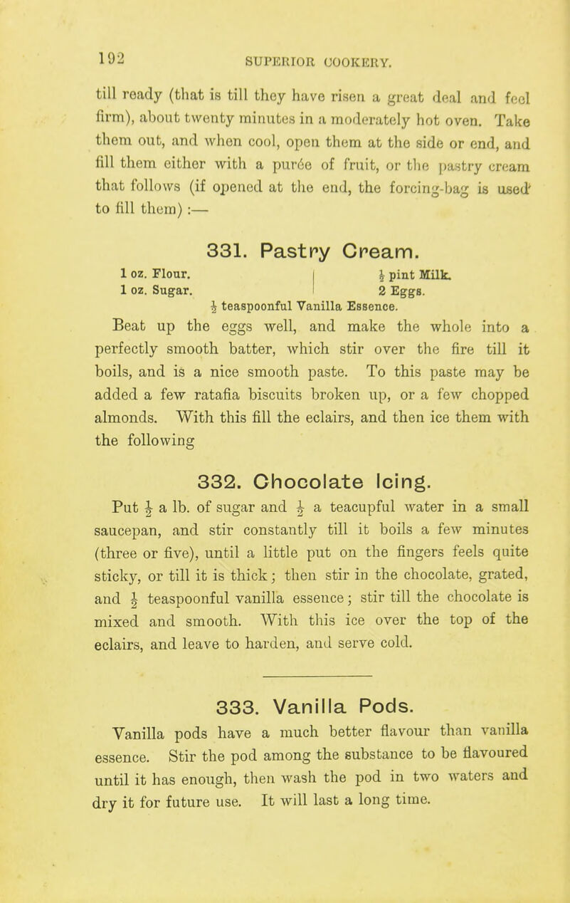 till ready (that is till they have risen a great deal and feci firm), about twenty minutes in a moderately hot oven. Take them out, and when cool, open them at the side or end, and fill them either with a pur6e of fruit, or the pastry cream that follows (if opened at the end, the forcing-bag is used' to fill them):— 331. Pastpy Cream. 1 oz. Flonr. I ^ pint Milk. 1 oz. Sugar. ' 2 Eggs. ^ teaspoonful Vanilla Essence. Beat up the eggs well, and make the whole into a perfectly smooth batter, which stir over the fire till it boils, and is a nice smooth paste. To this paste may be added a few ratafia biscuits broken up, or a few chopped almonds. With this fill the eclairs, and then ice them with the following 332. Chocolate Icing. Put ^ a lb. of sugar and ^ a teacupful water in a small saucepan, and stir constantly till it boils a few minutes (three or five), until a little put on the fingers feels quite sticky, or till it is thick; then stir in the chocolate, grated, and I teaspoonful vanilla essence; stir till the chocolate is mixed and smooth. With this ice over the top of the eclairs, and leave to harden, and serve cold. 333. Vanilla Pods. Vanilla pods have a much better flavour than vanilla essence. Stir the pod among the substance to be flavoured until it has enough, then wash the pod in two waters and dry it for future use. It will last a long time.