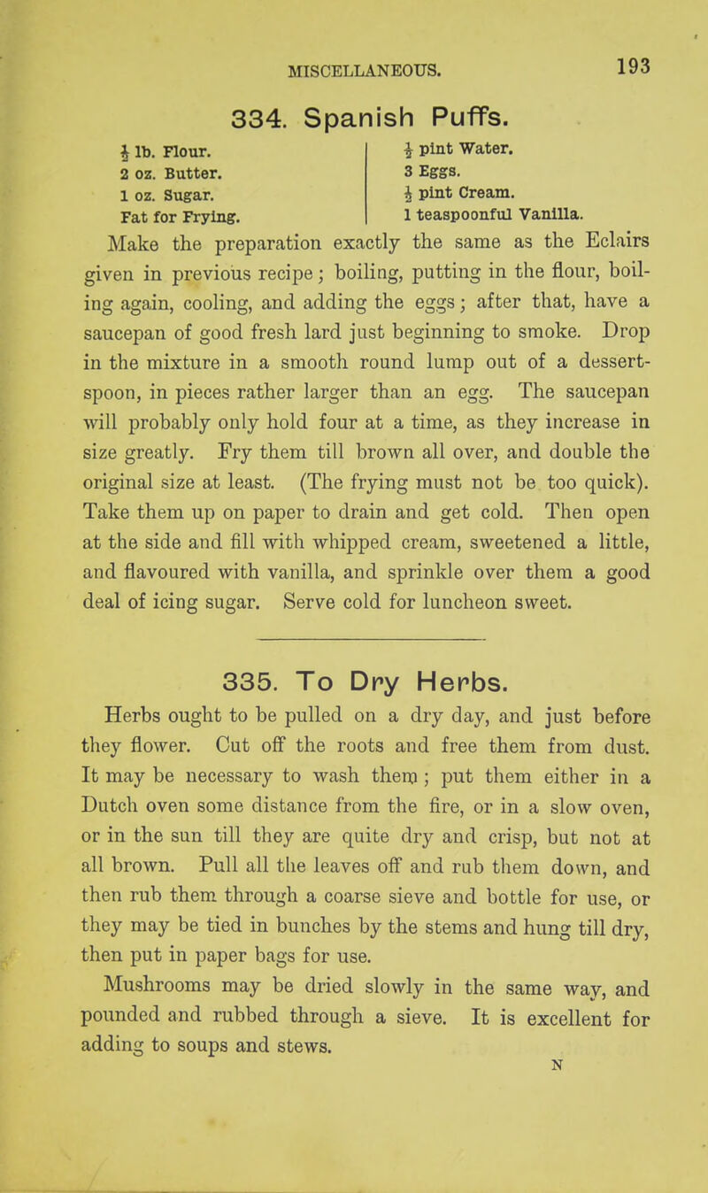 334. Spanish Puffs. 1 lb. Hour. i pint Water. 2 oz. Butter. 3 Eggs. 1 oz. Sugar. i pint Cream. Fat for Frying. 1 teaspoonful Vanilla. Make the preparation exactly the same as the Eclairs given in previous recipe; boiling, putting in the flour, boil- ing again, cooling, and adding the eggs; after that, have a saucepan of good fresh lard just beginning to smoke. Drop in the mixture in a smooth round lump out of a dessert- spoon, in pieces rather larger than an egg. The saucepan will probably only hold four at a time, as they increase in size greatly. Fry them till brown all over, and double the original size at least. (The frying must not be too quick). Take them up on paper to drain and get cold. Then open at the side and fill with whipped cream, sweetened a little, and flavoured with vanilla, and sprinkle over them a good deal of icing sugar. Serve cold for luncheon sweet. 335. To Dry Herbs. Herbs ought to be pulled on a dry day, and just before they flower. Cut off the roots and free them from dust. It may be necessary to wash them; put them either in a Dutch oven some distance from the fire, or in a slow oven, or in the sun till they are quite dry and crisp, but not at all brown. Pull all the leaves off and rub them down, and then rub them through a coarse sieve and bottle for use, or they may be tied in bunches by the stems and hung till dry, then put in paper bags for use. Mushrooms may be dried slowly in the same way, and pounded and rubbed through a sieve. It is excellent for adding to soups and stews. N