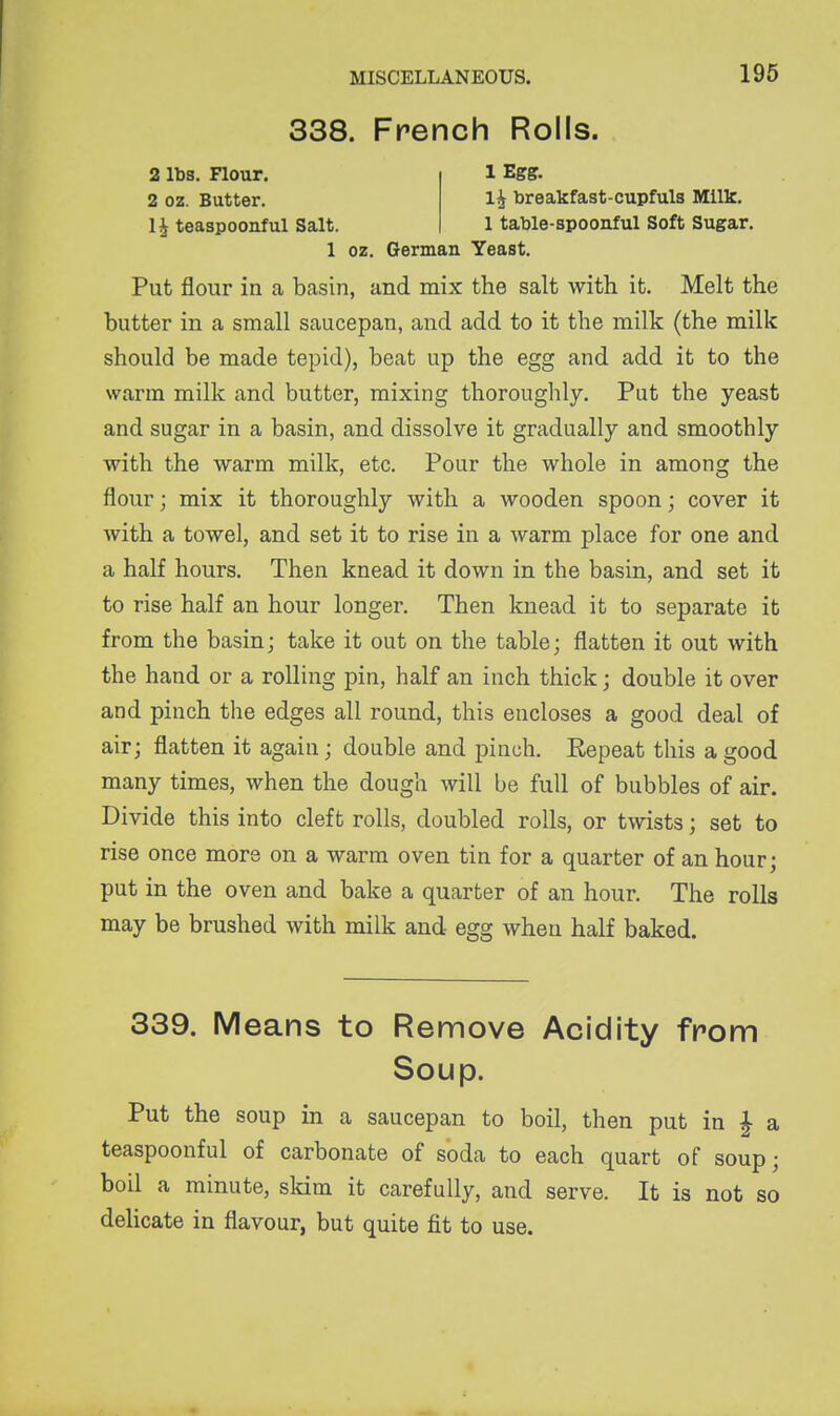 338. French Rolls. 2 lbs. Flour. 1 Egg. 2 oz. Butter. 1^ breakfast-cupfuls Millc. 1^ teaspoonful Salt. 1 table-spoonful Soft Sugar. 1 oz. German Yeast. Put flour in a basin, and mix the salt with it. Melt the butter in a small saucepan, and add to it the milk (the milk should be made tepid), beat up the egg and add it to the warm milk and butter, mixing thoroughly. Put the yeast and sugar in a basin, and dissolve it gradually and smoothly with the warm milk, etc. Pour the whole in among the flour; mix it thoroughly with a wooden spoon; cover it with a towel, and set it to rise in a warm place for one and a half hours. Then knead it down in the basin, and set it to rise half an hour longer. Then knead it to separate it from the basin; take it out on the table; flatten it out with the hand or a rolling pin, half an inch thick; double it over and pinch the edges all round, this encloses a good deal of air; flatten it again; double and pinch. Repeat this a good many times, when the dough will be full of bubbles of air. Divide this into cleft rolls, doubled rolls, or twists; set to rise once more on a warm oven tin for a quarter of an hour; put in the oven and bake a quarter of an hour. The rolls may be brushed with milk and egg when half baked. 339. Means to Remove Acidity from Soup. Put the soup in a saucepan to boil, then put in | a teaspoonful of carbonate of soda to each quart of soup; boil a minute, skim it carefully, and serve. It is not so delicate in flavour, but quite fit to use.
