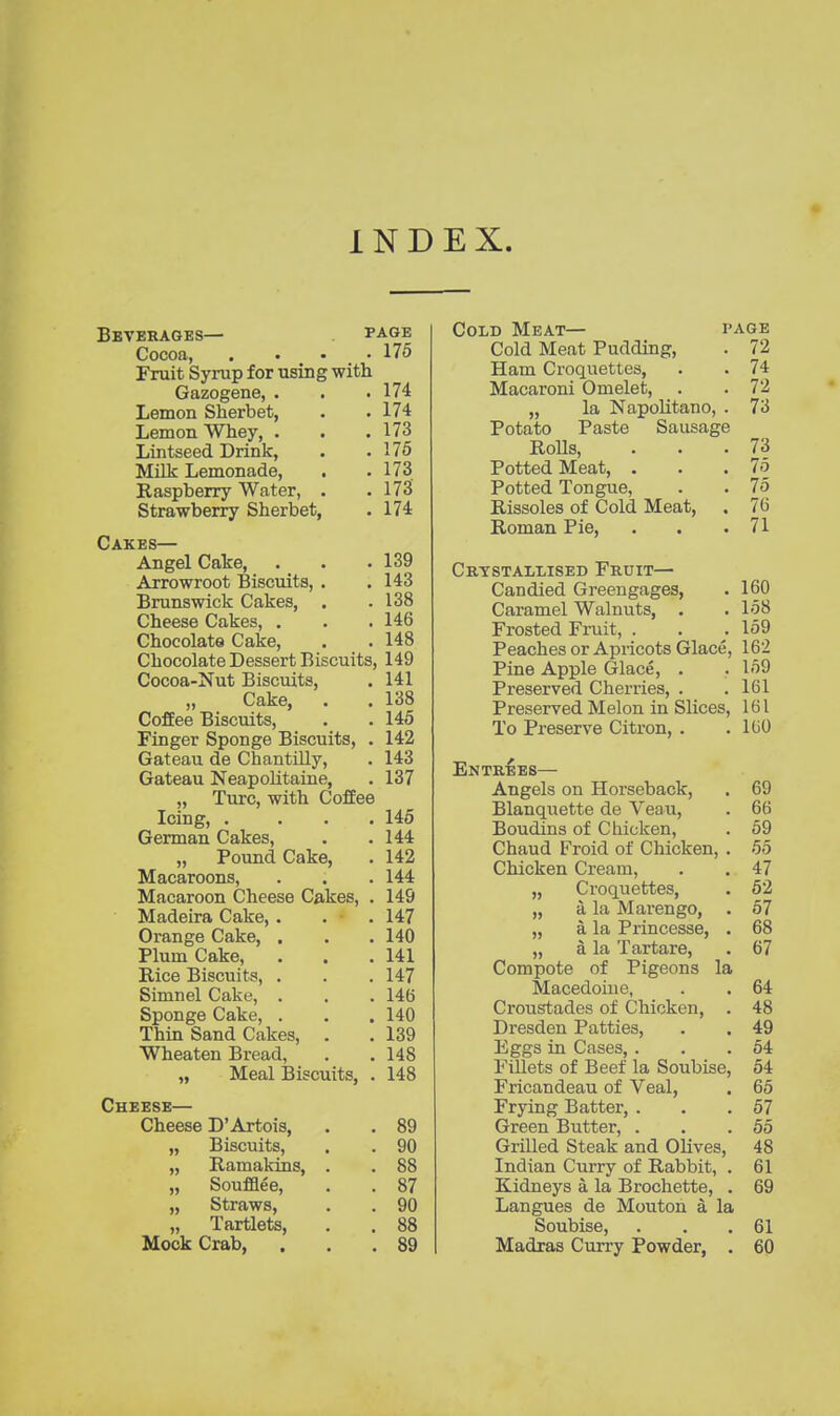 IND EX. Beverages— page Cocoa, .... 176 Fruit Syrup for using with Gazogene, . . .174 Lemon Sherbet, . . 174 Lemon Whey, . . .173 Lintseed Drink, . .176 MUk Lemonade, . .173 Raspberry Water, . .173 Strawberry Sherbet, . 174 Cakes— Angel Cake, . . .139 Arrowroot Biscuits, . . 143 Brunswick Cakes, . .138 Cheese Cakes, . . .146 Chocolate Cake, . . 148 Chocolate Dessert Biscuits, 149 Cocoa-Nut Biscuits, . 141 Cake, . . 138 Coffee Biscuits, . . 145 Finger Sponge Biscuits, . 142 Gateau de ChantiUy, . 143 Gateau Neapohtaine, . 137 „ Turc, with Coffee Icing, . ... 145 German Cakes, . .144 „ Pound Cake, . 142 Macaroons, . . . 144 Macaroon Cheese Cakes, . 149 Madeira Cake, . . • . 147 Orange Cake, . . . 140 Plum Cake, . . .141 Rice Biscuits, . . . 147 Simnel Cake, . . . 146 Sponge Cake, . . . 140 Thin Sand Cakes, . . 139 Wheaten Bread, . . 148 „ Meal Biscuits, . 148 Cheese— Cheese D'Artois, . . 89 „ Biscuits, . . 90 „ Ramakins, . . 88 „ Soufflee, . . 87 „ Straws, . . 90 „ Tartlets, . . 88 Mock Crab, . . .89 Cold Meat— page Cold Meat Pudding, . 72 Ham Croquettes, . . 74 Macaroni Omelet, . . 72 „ la NapoUtano, . 73 Potato Paste Sausage RoUs, ... 73 Potted Meat, . . .75 Potted Tongue, . . 75 Rissoles of Cold Meat, . 76 Roman Pie, 71 Crystallised Fruit— Candied Greengages, . 160 Caramel Walnuts, . . 158 Frosted Fruit, . . .159 Peaches or Apricots Glace, 162 Pine Apple Glace, . .159 Preserved Cherries, . .161 Preserved Melon in Slices, 161 To Preserve Citron, . .160 Entrees— Angels on Horseback, . 69 Blanquette de Veau, . 66 Boudins of Cliicken, . 59 Chaud Froid of Chicken, . 55 Chicken Cream, . . 47 „ Croquettes, . 52 „ a la Marengo, . 57 „ a la Princesse, . 68 „ a la Tartare, . 67 Compote of Pigeons la Macedoine, . . 64 Croustades of Chicken, . 48 Dresden Patties, . . 49 Eggs in Cases, . . .54 Fillets of Beef la Soubise, 54 Fricandeau of Veal, . 65 Frying Batter, . . .67 Green Butter, . . .55 Grilled Steak and Olives, 48 Indian Curry of Rabbit, . 61 Kidneys a la Brochette, . 69 Langues de Mouton a la Soubise, . . .61 Madras Curry Powder, . 60