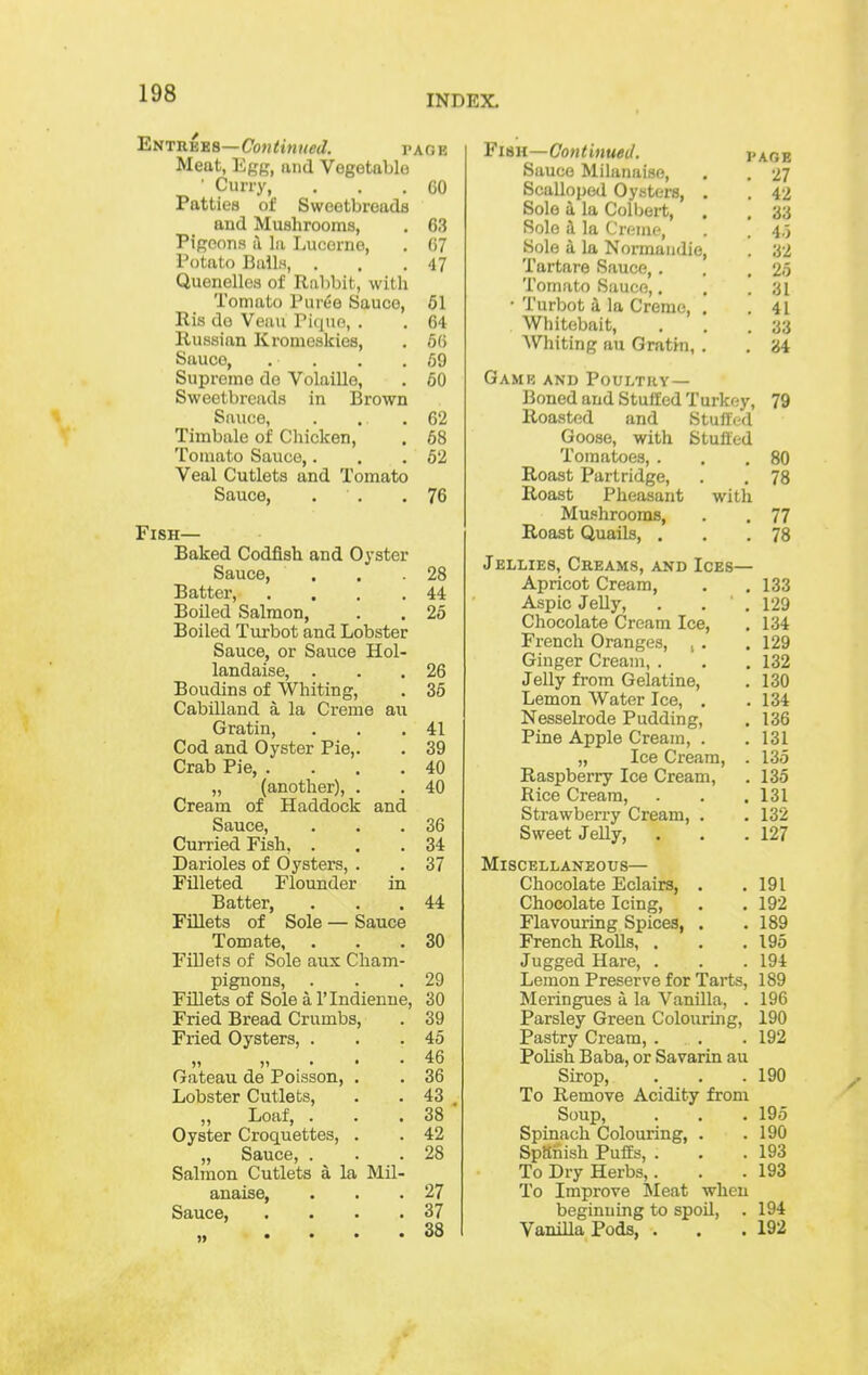 INDEX. EnTUvsB—Coutinued. page Meat, Egg, und Vegetablo ' Curry, ... 60 Patties of Sweetbreads and Mushrooms, . 63 Pigeons ii 111 Lucerne, . G? Potato Balls, . . .47 Quenelles of Rabbit, with Tomato Puree Sauce, 61 Ris do Veau ri(iuo, . . 64 Russian Kromeskies, . 66 Sauce, . . . .69 Supreme de Volaille, . 60 Sweetbreads in Brown Sauce, . . .62 Timbale of Chicken, . 68 Tomato Sauce,. . .62 Veal Cutlets and Tomato Sauce, . . .76 Fish— Baked Codfish and Oyster Sauce, . , .28 Batter, . . . .44 Boiled Salmon, . . 26 Boiled Turbot and Lobster Sauce, or Sauce Hol- landaise, . . .26 Boudins of Whiting, . 35 Cabilland a la Creme au Gratin, . . .41 Cod and Oyster Pie,. . 39 Crab Pie, .... 40 „ (another), . . 40 Cream of Haddock and Sauce, . . .36 Curried Fish, ... 34 Darioles of Oysters, . . 37 Filleted Flounder in Batter, . . .44 Fillets of Sole — Sauce Tom ate, . . .30 Fillets of Sole aux Cham- pignons, . . .29 FiQets of Sole a I'lndienne, 30 Fried Bread Crumbs, . 39 Fried Oysters, . . .46 „ „ ... 46 Gateau de Poisson, . . 36 Lobster Cutlets, . • 43 , „ Loaf, . . .38 Oyster Croquettes, . . 42 „ Sauce, . . .28 Salmon Cutlets a la Mil- anaise, . . .27 Sauce, . . . .37 Fish—Continued. page Sauce Milanaise, . . 27 Scalloped Oysters, . . 42 Sole a la Colbert, . , 33 Sole i la Creme, . . 4,5 Sole a la Normaiidie, . 32 Tartare Sauce,. . .25 Tomato Sauce,. . .31 • Turbot i la Creme, . .41 Whitebait, . . .33 Whiting au Gratin, . . 34 Gamb and Poultry— Boned and Stuffed Turkey, 79 Roasted and Stulfc-d Goose, with Stuffed Tomatoes, . . .80 Roast Partridge, . . 78 Roast Pheasant with Mushrooms, . . 77 Roast Quails, . . .78 Jellies, Creams, and Ices— Apricot Cream, . .133 Aspic Jelly, . . . 129 Chocolate Cream Ice, . 134 French Oranges, ^ . . 129 Ginger Cream, . . . 132 Jelly from Gelatine, . 130 Lemon Water Ice, . .134 Nesselrode Pudding, . 136 Pine Apple Cream, . . 131 „ Ice Cream, . 135 Raspberry Ice Cream, . 135 Rice Cream, . . .131 Strawberry Cream, . . 132 Sweet Jelly, . . .127 Miscellaneous— Chocolate Eclairs, . .191 Chocolate Icing, . . 192 Flavouring Spices, . .189 French Rolls, . . . 195 Jugged Hare, . . . 194 Lemon Preserve for Tarts, 189 Meringues a la Vanilla, . 196 Parsley Green Colouring, 190 Pastry Cream, . . . 192 Polish Baba, or Savarin au Sirop, . . .190 To Remove Acidity from Soup, . . . 195 Spinach Colouring, . .190 Spftiiish Puffs, . . .193 To Dry Herbs,. . . 193 To Improve ^leat when beginning to spoil, . 194 VanniaPods, . . .192