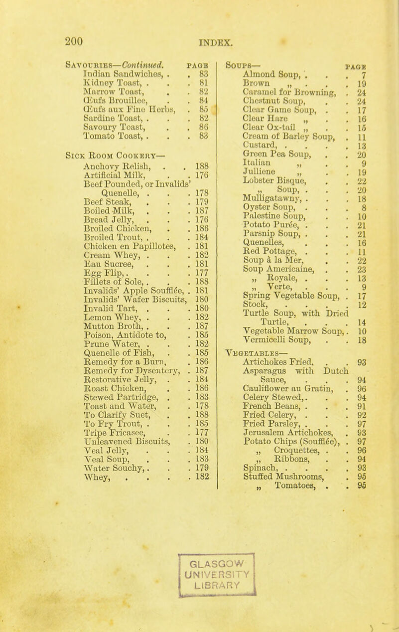 Savouiuer—Continued. page Inclian Sivudwichoa, . . 83 Kidney Toiist, . . .81 Miirrow Toast, . . 8'2 (l-lufs Brouillefi, . . 84 (I'Jufs aux Fine Iloi'bs, , 85 Sardine Toast, . . .82 Savoury Toast, . . 86 Tomato Toast, . . .83 Sick Room Cookehy— Anchovy lielish, . .188 Artificial Milk, . . 176 Beef Pounded, or Invalids' Quenelle, . . .178 Beef Steak, . . .179 Boiled-Milk, . . .187 Bread Jelly, . . .176 Broiled Chicken, . . 186 BroUed Trout, . . .184 Chicken en Papillotes, . 181 Cream Whey, . . .182 Eau Sucree, . . .181 Egg Flip,. . . .177 Fillets of Sole,. . .188 Invalids' Apple Soufflee, . 181 Invalids' Wafer Biscuits, 180 Invalid Tart, . . .180 Lemon Whey, . . .182 Mutton Broth, . . .187 Poison, Antidote to, . 185 Prune Water, . . . 182 Quenelle of Fish, . . 185 Remedy for a Bui-ii, . 186 Remedy for Dysentery, . 187 Restorative Jelly, . .184 Roast Chicken, . .186 Stewed Partridge, . .183 Toast and Water, . .178 To Clarify Suet, . .188 To Fry Trout, . . .185 Tripe Fricasee, . .177 Unleavened Biscuits, . 180 Veal Jelly, . . .184 Veal Soup, . . .183 Water Souchy,. . .179 Whey 182 SOUPB— PAGE Almond Soup, ... 7 Brown „ . . .19 Caramel for Browning, . 24 Cliestnut Soup, . . 24 Clear Game Soup, . .17 Clear Hare „ . .16 Clear Ox-tuil „ . .15 Cream of Barley Soup, . 11 Custard, . . . .13 Green Pea Soup, . . 20 Italian „ . . 9 Julliene „ . . 19 Lobster Bisque, . . 22 „ Soup, . . .20 Mulligatawny, . . .18 Oyster Soup, ... 8 Palestine Soup, . . 10 Potato Puree, . . .21 Parsnip Soup, . . .21 QueneUes, . . .16 Red Pottage, . . .11 Soup a la Mer, . . 22 Soup Americaine, . . 23 „ Royale, ... 13 „ Verte, ... 9 Spring Vegetable Soup, . 17 Stock, . . . .12 Turtle Soup, with Dried Turtle, ... 14 Vegetable Marrow Soup,. 10 Vermicelli Soup, . . 18 Vegetables— Artichokes Fried, . . 93 Asparagus with Dutch Sauce, . . .94 Cauliflower au Gratin, . 96 Celery Stewed,. . .94 French Beans, . . .91 Fried Celery, . . .92 Fried Parsley, . . .97 Jerusalem Artichokes, . 93 Potato Chips (Soufaee), . 97 „ Croquettes, . . 96 „ Ribbons, . . 94 Spinach, . . . .93 Stuffed Mushrooms, , 95 „ Tomatoes, . . % GLASGOW UNIVERSITY LIBRARY