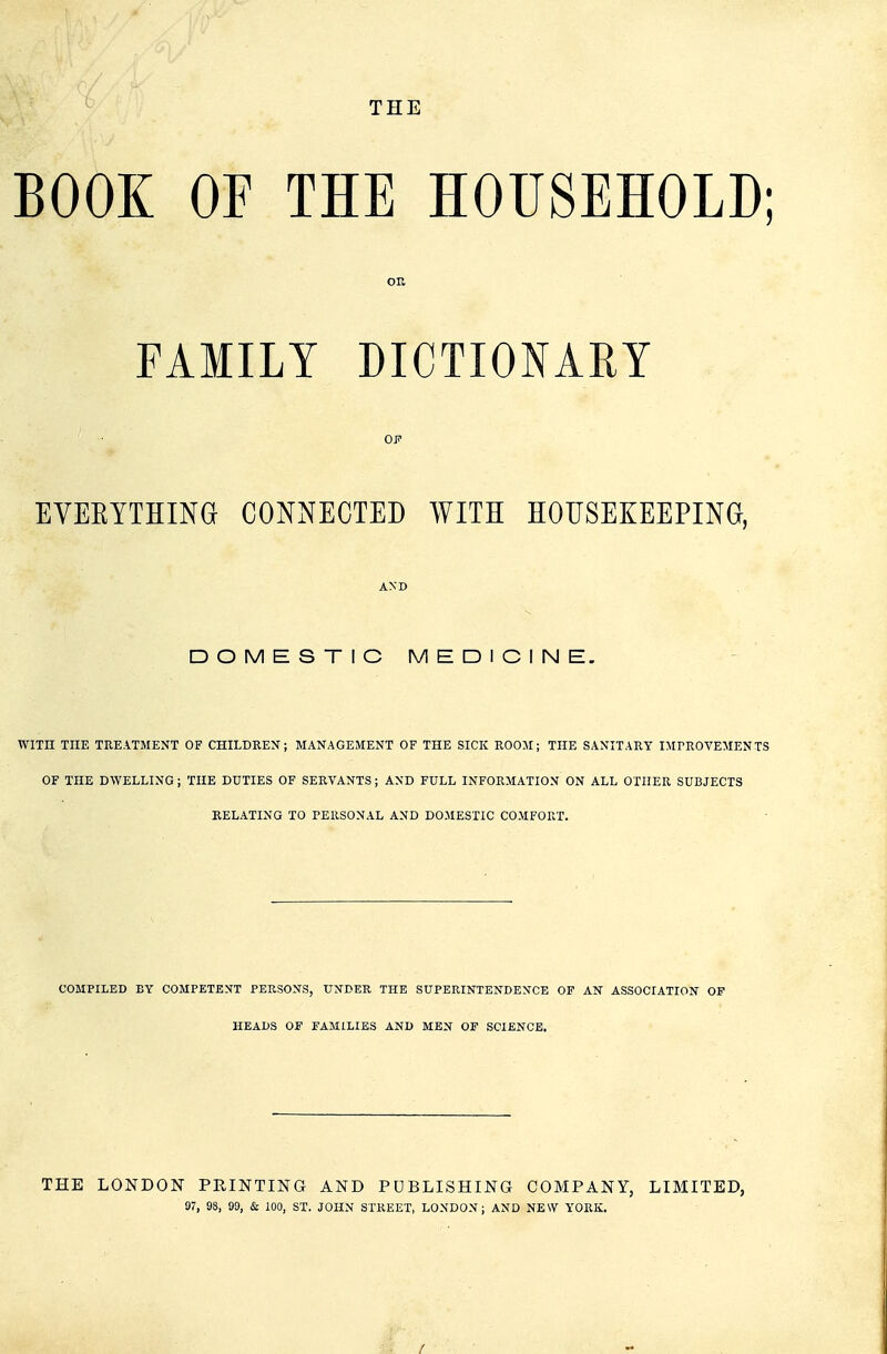 THE BOOK OF THE HOUSEHOLD; OR FAMILY DICTIONARY EVEEYTHINO CONNECTED WITH HOUSEKEEPING, AND DOMESTIC MEDICINE. WITH THE TREATMENT OF CHILDREN; MANAGEMENT OF THE SICK ROOM; THE SANITARY IMrROVEMENTS OF THE DWELLING; THE DUTIES OF SERVANTS ; AND FULL INFORMATION ON ALL OTHER SUBJECTS RELATING TO PERSONAL AND DOMESTIC COMFORT. ■ COMPILED BY COMPETENT PERSONS, UNDER THE SUPERINTENDENCE OF AN ASSOCIATION OF HEADS OF FAMILIES AND MEN OF SCIENCE. THE LONDON PRINTING AND PUBLISHING COMPANY, LIMITED, 97, 98, 99, & 100, ST. JOHN STREET, LONDON; AND NEW YORK.