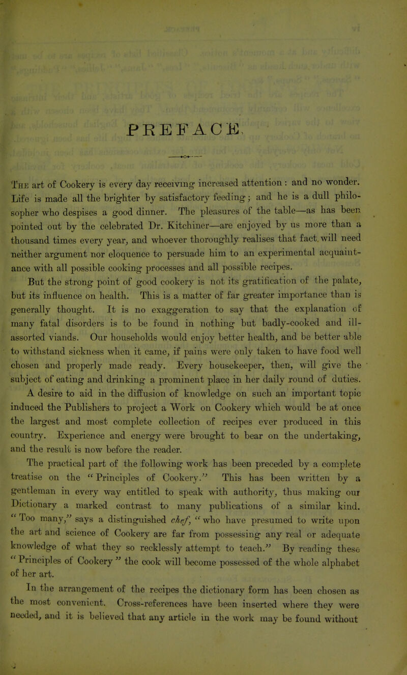 PREFACE, The art of Cookery is every day receiving increased attention : and no wonder. Life is made all the brighter by satisfactory feeding; and he is a dull philo- sopher who despises a good dinner. The pleasures of the table—as has been pointed out by the celebrated Dr. Kitchiiier—are enjoyed by us more than a thousand times every year, and whoever thoroughly realises that fact, will need neither argument nor eloquence to persuade him to an experimental acquaint- ance with all possible cooking processes and all possible recipes. But the strong point of good cookery is not its gratification of the palate, but its influence on health. This is a matter of far greater importance than is generally thought. It is no exaggeration to say that the explanation of many fatal disorders is to be found in nothing but badly-cooked and ill- assorted viands. Our households would enjoy better health, and be better able to withstand sickness when it came, if pains were only taken to have food well chosen and properly made ready. Every housekeeper, then, will g^ve the subject of eating and drinking a prominent pla-ce in her daily round of duties. A desire to aid in the diffusion of knowledge on such an important topic induced the Publishers to project a Work on Cookery which would be at once the largest and most complete collection of recipes ever produced in this country. Experience and energy were brought to bear on the undertaking, and the result is now before the reader. The practical part of the following work has been preceded by a complete treatise on the Principles of Cookery.'' This has been written by a gentleman in every way entitled to speak with authority, thus making our Dictionary a marked contrast to many publications of a similar kind.  Too many,^-* says a distinguished chef,  who have presumed to write upon the art and science of Cookery are far from possessing any real or adequate knowledge of what they so recklessly attempt to teach.- By reading these  Principles of Cookerythe cook will become possessed of the whole alphabet of her art. In the arrangement of the recipes the dictionary form has been chosen as the most convenient. Cross-references have been inserted where they were needed, and it is believed that any article in the work may be found without