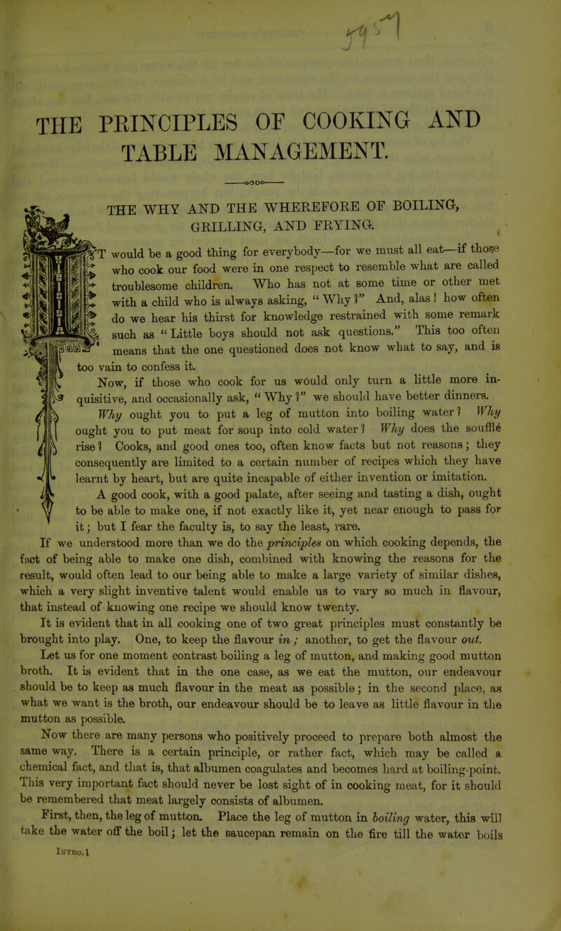 THE PEINCIPLES OF COOKING AND TABLE MANAGEMENT. THE WHY AND THE WHEREFORE OF BOILING, GRILLING, AND FRYING. ^ 'T would be a good thing for everybody—for we must all eat—if those who cook our food were in one respect to resemble what are called troublesome children. Who has not at some time or other met with a child who is always asking, Why V And, alas ! how often do we hear his thirst for knowledge restrained with some remark such as ''Little boys should not ask questions. This too often means that the one questioned does not know what to say, and is too vain to confess it. Now, if those who cook for us would only turn a little more in- quisitive, and occasionally ask,  Whyl we should have better dinners. / ^ Why ought you to put a leg of mutton into boiling water ? Why [ T ought you to put meat for soup into cold water 1 Why does the souffle V ^ rise ? Cooks, and good ones too, often know facts but not reasons; they consequently are limited to a certain number of recipes which they have learnt by heart, but are quite incapable of either invention or imitation. A good cook, with a good palate, after seeing and tasting a dish, ought to be able to make one, if not exactly like it, yet near enough to pass for it; but I fear the faculty is, to say the least, rare. If we understood more than we do the principles on which cooking depends, the fact of being able to make one dish, combined with knowing the reasons for the result, would often lead to our being able to make a large variety of similar dishes, which a very slight inventive talent would enable us to vary so much in flavour, that instead of knowing one recipe we should know twenty. It is evident that in all cooking one of two great principles must constantly be brought into play. One, to keep the flavour in ; another, to get the flavour out. Let us for one moment contrast boiling a leg of mutton, and making good mutton broth. It is evident that in the one case, as we eat the mutton, our endeavour shovdd be to keep as much flavour in the meat as possible; in the second place, as what we want is the broth, our endeavour should be to leave as little flavoiir in the mutton as possible. Now there are many persons who positively proceed to prepare both almost the same way. There is a certain principle, or rather fact, which may be called a chemical fact, and that is, that albumen coagulates and becomes hard at boiling-point. This very important fact should never be lost sight of in cooking meat, for it should be remembered that meat largely consists of albumen. First, then, the leg of mutton. Place the leg of mutton in boiling water, this will take the water off the boil; let the saucepan remain on the fire till the wat<ir boils Intko.I