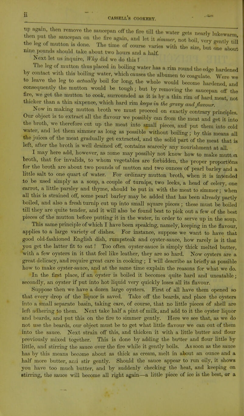 ^ cassell's cookery. p again hen removo the saucepan off the fire till tlie water gets nearly lukewarm then put the saucep.. on the fire again, and let it simrner, not boil, Jy the leg of mutton is done. The time of course varies with the siz , hZ one abou nine pounds should take about two houi-s and a half. Next let us inquire, ]V/i,i/ did we do this 1 The leg of mutton thus placed in boiling water has a rim round the edge hardened by contact with this boiling water, which causes the albumen to coagulate Were we to leave the leg to act^mlly boil for long, the whole would become hardened and consequently the mutton would be tough; but by removing the saucepan off the fire, we get the mutton to cook, surrounded as it is by a thin rim of hard meat not thicker than a thin sixpence, which hard i-im keeps in t/te gravy ami flavour. Now in making mutton broth we must proceed on exactly contr-ary principles Our object is to extract all the flavour we possibly can from the meat and get it into the broth, we therefore cut up the meat into small pieces, and put them into cold water, and let them simmer as long as possible without boiling; by this means all the juices of the meat gradually get extracted, and the soHd part of the meat that is left, after the broth is well drained off, contains scarcely any nourishment at all. I may here add, however, as some may possibly not know how to make muttm broth, that for invalids, to whom vegetables are forbidden, the proper proport?.6n8 for the broth are about two pounds of mutton and two ounces of pearl barley and a little salt to one quart of water. For ordinary mutton broth, when it is intended to be used simply as a soup, a couple of turnips, two leeks, a head of celery, one eaiTOt, a little parsley and thyme, should be put in with the meat to simmer; when all this is strained off, some pearl barley may be added that has been ah-eady partly boiled, and also a fresh turnip cut up into small square pieces ; these must be boiled till they are quite tender, and it will also be found best to pick out a few of the best pieces of the mutton before putting it in the water, in order to serve up in the soup. This same principle of which I have been speaking, namely, keeping in the flavour, applies to a large variety of dishes. For instance, suppose we want to have that good old-fashioned English dish, rumpsteak and oyster-sauce, how rarely is it that you get the latter fit to eat! Too often oyster-sauce is simply thick melted butter, ■with a few oysters in it that feel like leather, they are so hard. Now oysters are a great delicacy, and require great care in cooking ; I -will describe as briefly as possible how to make oyster-sauce, and at the same time explain the reasons for what we do. In the first place, if an oyster is boiled it becomes quite hard and uneatable; secondly, an oyster if put into hot liquid very quickly loses all its flavour. Suppose then we have a dozen lai'ge oysters. First of all have them opened so that every drop of the liquor is saved. Take off the beards, and place the oysters into a small separate basin, taking care, of course, that no little pieces of shell are left adhering to them. Next take half a pint of milk, and add to it the oyster liquor and beards, and put this on the fire to simmer gently. Here we see that, as we do not use the beards, our object must be to get what little flavour we can out of them into the sauce. Next strain off this, and thicken it with a little butter and flour previously mixed together. This is done by adding the butter and flour little by little, and stirring the sauce over the fire while it gently boils. As soon as the sauce has by this means become about as thick as cream, melt in about an ounce and a half more butter, and stir gently. Should the sauce appear to inin oily, it shows you have too much butter, and by suddenly checking the heat, and keeping on Stirling, the sauce will become all right again—a little piece of ice is the best, or a