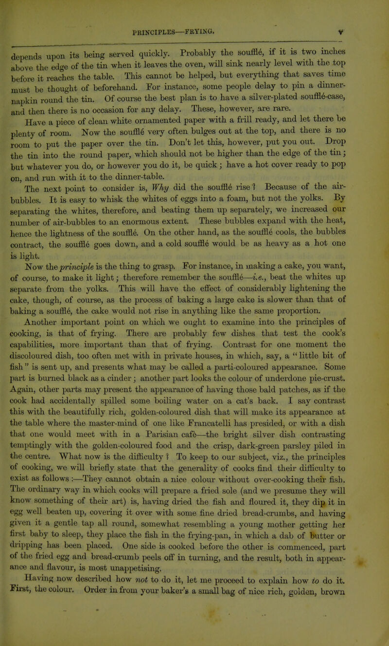 PRINCIPLES—FRYING. depends upon its being served quickly. Probably the souffle, if it is two inches above the edge of the tin when it leaves the oven, will sink nearly level with the top before it reaches the table. This cannot be helped, but everything that saves time must be thought of beforehand. For instance, some people delay to pin a dinner- napkin round the tin. Of course the best plan is to have a silver-plated souffl6-case, and then there is no occasion for any delay. These, however, are rare. Have a piece of clean white ornamented paper with a frill ready, and let there be plenty of room. Now the souffle very often bulges out at the top, and there is no room to put the paper over the tin. Don't let this, however, put you out. Drop the tin into the round paper, which should not be higher than the edge of the tin; but whatever you do, or however you do it, be quick; have a hot cover ready to pop on, and i-un with it to the dinner-table. The next point to consider is, Why did the souffle rise ? Because of the air- bubbles. It is easy to whisk the whites of eggs into a foam, but not the yolks. By separating the whites, therefore, and beating them up separately, we increased our number of aii-bubbles to an enormous extent. These bubbles expand with the heat, hence the lightness of the souffle. On the other hand, as the souffle cools, the bubbles contract, the souffle goes down, and a cold souffle would be as heavy as a hot one is light. Now the principle is the thing to grasp. For instance, in making a cake, you want, of course, to make it light; therefore remember the souffle—i.e., beat the whites up sepai-ate from the yolks. This will have the effect of considerably lightening the cake, though, of course, as the process of baking a large cake is slower than that of baking a souffle, the cake would not rise in anything like the same proportion. Another important point on which we ought to examine into the principles of cooking, is that of frying. There are probably few dishes that test the cook's capabilities, mox*e important than that of frying. Contrast for one moment the discoloiu'ed dish, too often met with in private houses, in which, say, a  little bit of fish  is sent up, and presents what may be called a parti-coloured appearance. Some pai-t is burned black as a cinder; another part looks the colour of underdone pie-crust. Again, other parts may present the appearance of having those bald patches, as if the cook had accidentally spilled some boiling water on a cat's back. I say contrast this with the beautifully rich, golden-coloui-ed dish that will make its appearance at the table where the master-mind of one like Francatelli has presided, or with a dish that one would meet with in a Parisian caffe—the bright silver dish contrasting temptingly with the golden-coloured food and the crisp, dark-green parsley piled in the centre. What now is the difficulty 1 To keep to our subject, viz., the principles of cooking, we will briefly state that the generality of cooks find their difficulty to exist as follows :—They cannot obtain a nice colour without over-cooking their fish. The ordinary way in which cooks will prepare a fried sole (and we presume they will know something of their art) is, having dried the fish and floured it, they dip it in egg well beaten up, covering it over with some fine dried bread-crumbs, and having given it a gentle tap all round, somewhat resembling a young mother getting her first baby to sleep, they place the fish in the frying-pan, in which a dab of butter or dripping has been placed. One side is cooked before the other is commenced, part of the fried egg and bread-cinimb peels off in turning, and the result, both in appear- ance and flavour, is most unappetising. Having now described how not to do it, let me proceed to explain how to do it. First, the colour. Order in from your baker's a small bag of nice rich, golden, brown