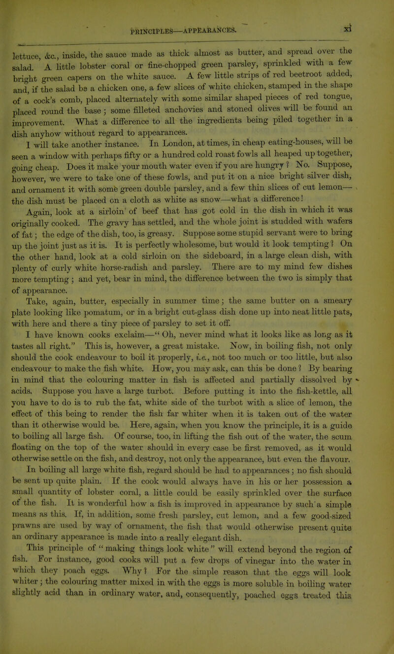i'RlNClt'LES—APPEARANCES. lettuce, ifcc, inside, the sauce made as thick almost as butter, and spread over the salad. ' A little lobster coral or fine-chopped gi-een parsley, sprinkled with a few bright gi-een capers on the white sauce. A few little strips of red beetroot added, and, if the salad be a chicken one, a few slices of white chicken, stamped in the shape of a cock's comb, placed alternately with some similar shaped pieces of red tongue, placed round the base; some filleted anchovies and stoned olives will be found an improvement. What a difierence to aU the ingredients being piled together in a dish anyhow without regard to appearances. 1 will take another instance. In London, at times, in cheap eating-houses, will be seen a window with perhaps fifty or a hundred cold roast fowls all heaped up together, going cheap. Does it make your mouth water even if you are hungiy 1 No. Suppose, however, we were to take one of these fowls, and put it on a nice bright silver dish, and ornament it with somfe green double parsley, and a few thin slices of cut lemon the dish must be placed on a cloth as white as snow—what a diflference! Again, look at a sirloin' of beef that has got cold in the dish in which it was originally cooked. The gi'avy has settled, and the whole joint is studded with wafers of fat; the edge of the dish, too, is gi-easy. Suppose some stupid servant were to bring up the joint just as it is. It is perfectly wholesome, but would it look tempting ? On the other hand, look at a cold sirloin on the sideboard, in a large clean dish, with plenty of curly white horse-radish and parsley. There are to my mind few dishes more tempting ; and yet, bear in mind, the difference between the two is simply that of appearance. Take, again, butter, especially in summer time; the same butter on a smeary plate looking like pomatum, or in a bright cut-glass dish done up into neat little pats, with here and there a tiny piece of parsley to set it off. I have known cooks exclaim— Oh, never mind what it looks like as long as it tastes all right. This is, however, a great mistake. Now, in boiling fish, not only should the cook endeavour to boil it properly, i.e., not too much or too little, but also endeavour to make the fish white. How, you may ask, can this be done 1 By bearmg in mind that the colouring matter in fish is affected and partially dissolved by - acids. Suppose you have a large turbot. Before putting it into the fish-kettle, all you have to do is to nib the fat, white side of the turbot with a slice of lemon, the effect of this being to render the fish far whiter when it is taken out of the water than it otherwise would be. Here, again, when you know the principle, it is a guide to boiling all large fish. Of course, too, in lifting the fish out of the water, the scum floating on the top of the water should in every case be first removed, as it would otherwise settle on the fish, and destroy, not only the appearance, but even the flavour. In boiling all large white fish, regard should be had to appearances; no fish should be sent up quite plain. If the cook would always have in his or her possession a small quantity of lobster coral, a little could be easily sprinkled over the surface of the fish. It is wonderful how a fish is improved in appearance by such'a simple means as this. If, in addition, some fresh parsley, cut lemon, and a few good-sized prawns are used by way of ornament, the fish that would otherwise present quite an ordinary appearance is made into a really elegant dish. This principle of  making things look white  will extend beyond the region of fish. For instance, good cooks will put a few drops of vinegar into the water in which they poach eggs. Why? For the simple reason that the eggs will look whiter; the colouring matter mixed in with the eggs is more soluble in boiling water slightly acid than in ordinary water, and, consequently, poached eggs treated this