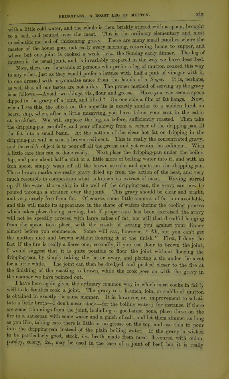 PRINCIPLES—A BOAST LEG OF MUTTON. with a Httle cold water, and tlie whole is then briskly stirred with a spoon, brought to a boil, and poured over the meat This is the ordinary elementary and most uns'cientilic method of thickening gravy. There are many small families where the master of the house goes out early every morning, returning home to supper, and where but one joint is cooked a week—viz., the Simday early dinner. The leg of mutton is the usual joint, and is invariably prepared in the way we have described. Now, there ai-e thousands of pei-sons who prefer a leg of mutton cooked this way to any other, just as they would prefer a lettuce with half a pint of vinegar with it, to one cli-essed with mayomiaise sauce from the hands of a Soy&r. It is, perhaps, as weU that all our tastes are not alike. The proper method of serving up the gravy is as follows:—Avoid two things, viz., flour and grease. Have you ever seen a spoon dipped in the gravy of a joint, and lifted ? On one side a film of fat hangs. Now, when I see this, the effect on the appetite is exactly similar to a sudden lurch on board ship, when, after a little misgiving, you have taken your seat in the cabin at breakfast. We will suppose the leg, as before, sufficiently roasted. Then take the dripping-pan cai-efully, and pour off slowly from a corner of the di'ipping-pan all the fat into a small basin. At the bottom of the clear hot fat or dripping in the drippiiag-pan will be seen a brown sediment. This is really the concentrated gravy, and the cook's object is to pour off all the gi-ease and yet retain the sediment. With a little care this can be done easily. Next place the di-ipping-pan imder the boiler- tap, and pour about half a pint or a little more of boiling water into it, and with an iron spoon simply wash off all the brown streaks and spots on the dripping-pan. These brown marks are really gravy dried up from the action of the heat, and very much resemble in composition what is known as extract of meat. Having stirred up all the water thoroughly in the well of the dripping-pan, the gravy can now be pom^ed through a sti-ainer over the joint. This gravy should be clear and bright, and very nearly free from fat. Of coiirse, some little amount of fat is unavoidable, and this will make its appearance in the shape of wafers during the cooling process which takes place during carving, but if proper care has been exercised the gravy will not be speedily covered with large cakes of fat, nor will that dreadful hanging from the spoon take place, with the result of setting you against your dimier almost before you commence. Some will say, however,  Ah, but you can't get the mutton nice and brown without flouring it at the finish! First, I deny the fact if the fire is really a fierce one; secondly, if you use flour to brown the joint, I would suggest that it is quite possible to flour the joint without flouring the dripping-pan, by simply taking the latter away, and placing a tin under the meat for a little while. The joint can then be dredged, and pushed closer to the fire at the finishing of the roasting to brown, while the cook goes on with the gravy in the manner we have pointed out. I have here again given the ordinary common way in which most cooks in fairly well-to-do families cook a joint. The gravy to a haunch, loin, or saddle of mutton is obtained in exactly the same manner. It is, however, an improvement to substi- tute a little broth—I don't mean stock—for the boiling water; for instance, if there are some trimmings from the joint, including a good-sized bone, place these on the fire in a saucepan with some water and a pinch of salt, and let them simmer as long as you like, taking care there is little or no grease on the top, and use this to pout- into the dripping-pan instead of the plain boiling water. If the gravy is wished to be particularly good, stock, i.e., broth made from meat, flavoured with onion parsley, celery, &c., may be used in the case of a joints of beef, but it is re^y