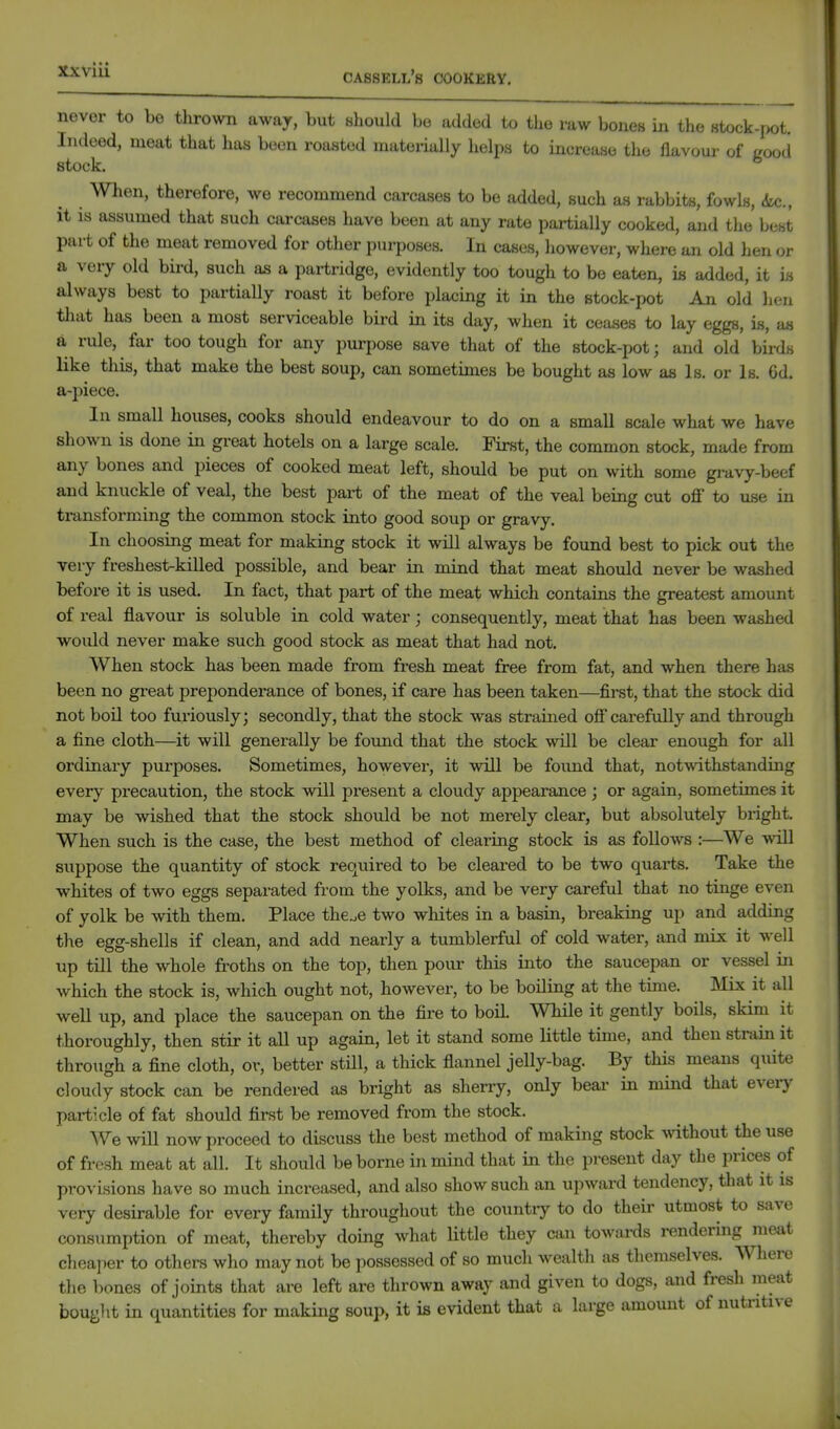 never to be thrown away, but should bo added to the raw bones in the 8tock-r>ot. Indeed, meat that has been roasted materially helps to increase the flavour of good stock. When, therefore, we recommend carcases to be added, such as rabbits, fowls, 6ui., it is assumed that such carcases have been at any rate partially cooked, and tlie best part of the meat removed for other purposes. In cases, however, where an old hen or a very old bird, such as a partridge, evidently too tough to be eaten, is added, it i« always best to partially roast it before placing it in the stock-pot An old hen tliat has been a most serviceable bird in its day, when it ceases to lay eggs, hi, an a rule, far too tough for any purpose save that of the stock-pot; and old bii-ds like this, that make the best soup, can sometimes be bought as low as Is. or Is. 6d. a-piece. In small houses, cooks should endeavour to do on a small scale what we have shown is done in great hotels on a large scale. First, the common stock, made from any bones and pieces of cooked meat left, should be put on with some gravy-beef and knuckle of veal, the best part of the meat of the veal being cut off to use in transforming the common stock into good soup or gravy. In choosing meat for making stock it will always be found best to pick out the very freshest-killed possible, and bear in mind that meat should never be washed befoi-e it is used. In fact, that part of the meat which contains the greatest amoimt of real flavour is soluble in cold water; consequently, meat that has been washed would never make such good stock as meat that had not. When stock has been made from fresh meat free from fat, and when there has been no great preponderance of bones, if care has been taken—first, that the stock did not boil too furiously; secondly, that the stock was strained off carefully and through a fine cloth—it will generally be found that the stock will be clear enough for all ordinary purposes. Sometimes, however, it will be found that, notwithstanding every precaution, the stock will present a cloudy appearance; or again, sometimes it may be wished that the stock should be not merely clear, but absolutely bright. When such is the case, the best method of clearing stock is as follows :—We will suppose the quantity of stock required to be cleared to be two quarts. Take the whites of two eggs separated from the yolks, and be very careful that no tinge even of yolk be with them. Place the^e two whites in a basin, breaking up and adding the egg-shells if clean, and add nearly a tumblerful of cold water, and mix it well up till the whole froths on the top, then pour this into the saucepan or vessel in which the stock is, which ought not, however, to be boiling at the time. Mix it all well up, and place the saucepan on the fire to boU. While it gently boils, skim it thoroughly, then stir it all up again, let it stand some little time, and then strain it throxigh a fine cloth, or, better stHl, a thick flannel jelly-bag. By this means quite cloudy stock can be rendered as bright as sherry, only bear in mind that every particle of fat should first be removed from the stock. We will now proceed to discuss the best method of making stock Asdthout the use of fresh meat at all. It should be borne in mind that in the present day the prices of provisions have so much increased, and also show such an upward tendency, that it is very desirable for every family throughout the countiy to do their utmost to save consumption of meat, thereby doing what little they can towards rendermg meat cheaper to others who may not be possessed of so much wealth as themselves. Where the bones of joints that are left are thrown away and given to dogs, and fresh meat bouglit in quantities for making soup, it is evident that a large amount of nutritive