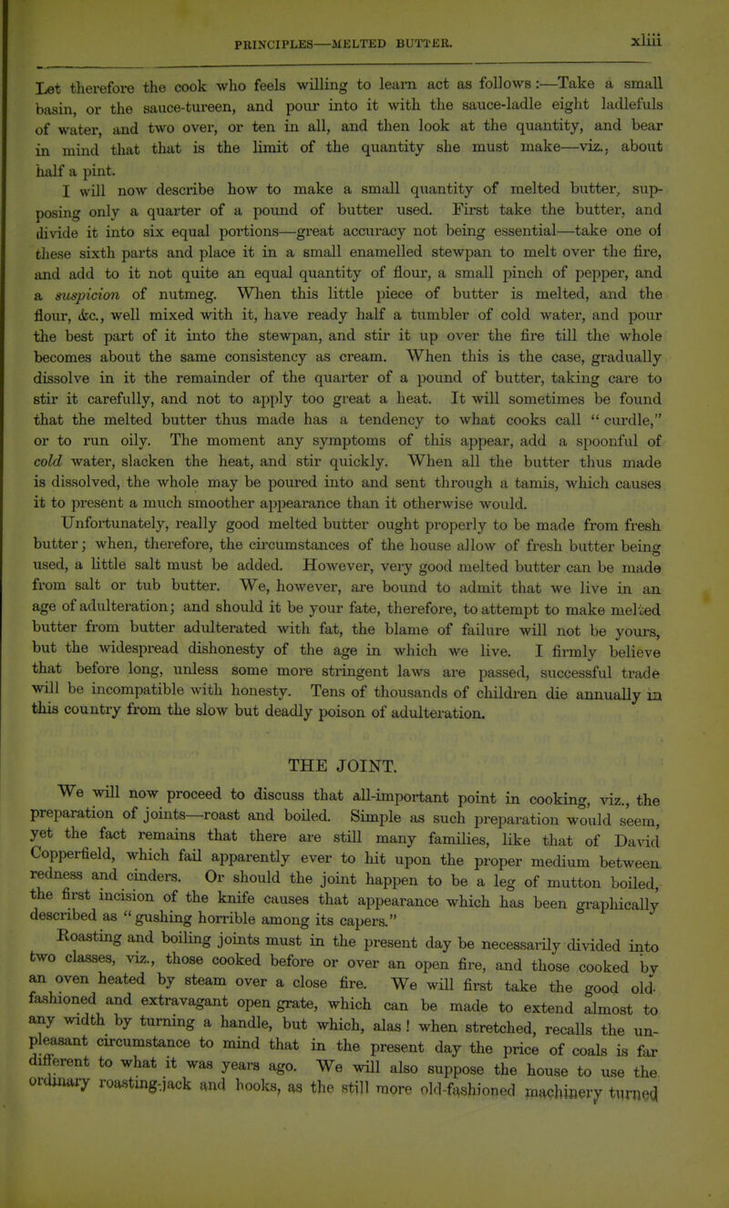 PRINCIPLES MELTED BUTTER. Let therefore the cook who feels willing to learn act as follows:—^Take a small basin, or the sauce-tureen, and pour into it with the sauce-ladle eight ladlefuls of water, and two over, or ten in all, and then look at the quantity, and bear in mind that that is the limit of the quantity she must make—viz.. about half a pint. I will now describe how to make a small quantity of melted butter, sup- posing only a quarter of a pound of butter used. First take the butter, and divide it into six equal poi'tions—great accuracy not being essential—^take one ol these sixth parts and place it in a small enamelled stewpan to melt over the lire, and add to it not quite an equal quantity of flour, a small pinch of pepper, and a suspicion of nutmeg. When this little piece of butter is melted, and the flour, ikc, well mixed ^vith it, have ready half a tumbler of cold water, and pour the best part of it into the stewpan, and stir it up over the fire till the whole becomes about the same consistency as cream. When this is the case, gradually dissolve in it the remainder of the quarter of a pound of butter, taking care to stir it carefully, and not to apply too great a heat. It will sometimes be found that the melted butter thus made has a tendency to what cooks call  curdle, or to run oily. The moment any symptoms of this appear, add a spoonful of cold water, slacken the heat, and stir quickly. When all the butter thus made is dissolved, the whole may be poured into and sent through a tamis, which causes it to i^resent a much smoother appearance than it otherwise would. Unfortunately, really good melted butter ought properly to be made from fresh butter; when, therefore, the cii'cumstances of the house allow of fresh butter beinff used, a little salt must be added. However, very good melted butter can be made from salt or tub butter. We, however, are bound to admit that we live in an age of adulteration; and should it be your fate, therefore, to attempt to make melted butter from butter adulterated with fat, the blame of failure will not be youi-s, but the widespread dishonesty of the age in which we live. I firmly believe that before long, unless some more stringent laws are passed, successful trade will be incompatible with honesty. Tens of thousands of children die annually m this country from the slow but deadly poison of adulteration. THE JOINT. We will now proceed to discuss that all-important point in cooking, viz., the preparation of joints—roast and boUed. Simple as such preparation would seem, yet the fact remains that there are still many families, like that of David Copperfield, which fail apparently ever to hit upon the proper medium between, redness and cinders. Or should the joint happen to be a leg of mutton boiled, the first mcision of the knife causes that appearance which has been graphically described as gushing horrible among its capers. Eoasting and boiling joints must in the present day be necessarOy divided into two classes, viz., those cooked before or over an open fire, and those cooked bv an oven heated by steam over a close fire. We will first take the good old- fashioned and extravagant open grate, which can be made to extend almost to any width by turning a handle, but which, alas! when stretched, recalls the un- pleasant circumstance to mind that in the present day the price of coals is far different to what it was years ago. We will also suppose the house to use the ovaimry roastmg-jack and hooks, as the still more old-fnshinned maphinery tuj-necl