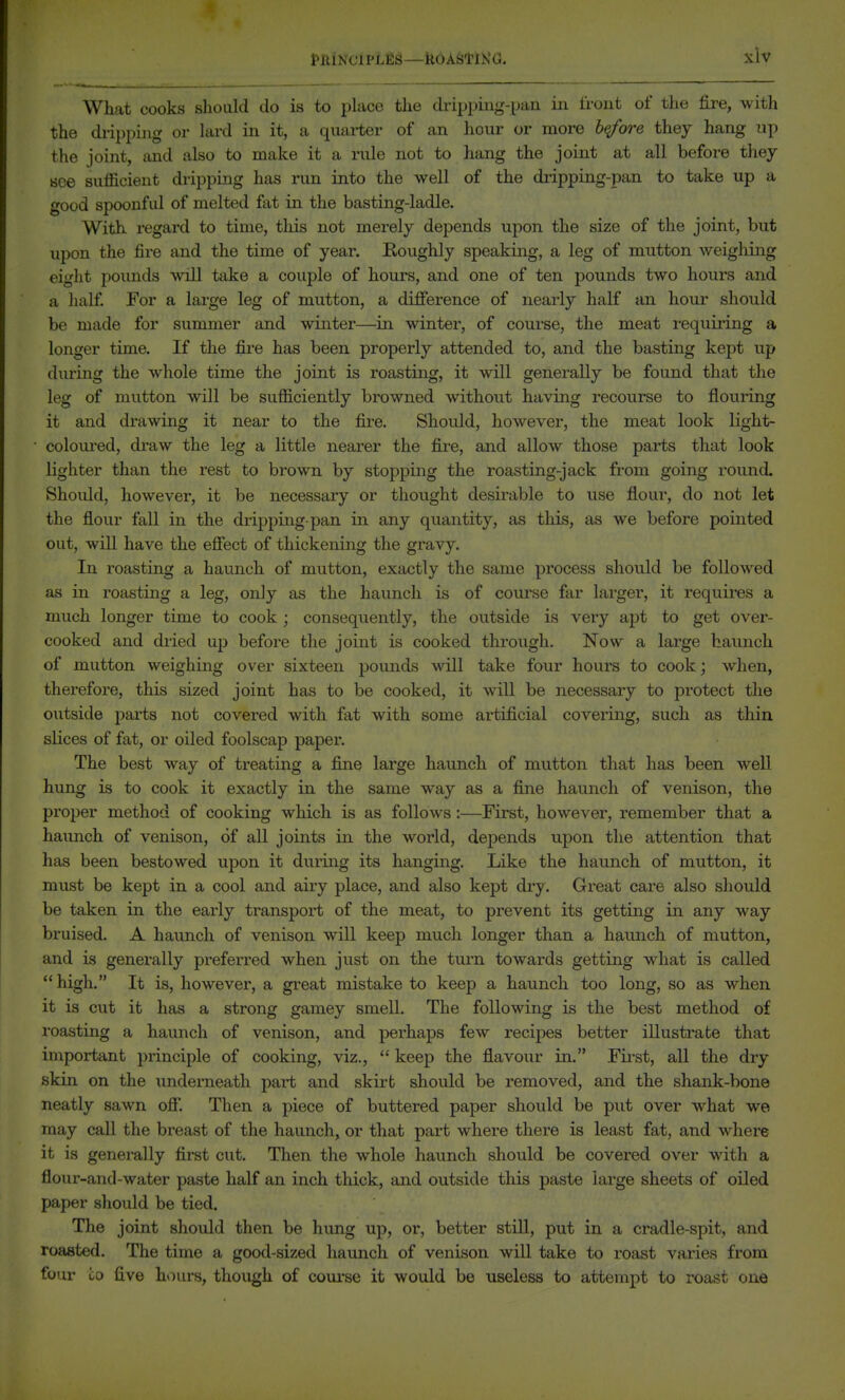 What cooks sliould do is to place the di'ipping-paa in front of the fire, with the diipping or lard in it, a quarter of an hour or more b^we they hang up the joint, and also to make it a rule not to hang the joint at all before they see sufficient dripping has run into the well of the diipping-pan to take up a good spoonful of melted ftit in the basting-ladle. With regard to time, tliis not merely dej^ends upon the size of the joint, but upon the fire and the time of year. Roughly speaking, a leg of mutton weighing eight pounds will take a couple of hours, and one of ten pounds two hours and a half For a large leg of mutton, a diSerence of nearly half an hour should be made for summer and winter—in winter, of course, the meat requiring a longer time. If the fire has been properly attended to, and the basting kept up during the whole time the joint is roasting, it will generally be found that the leg of mutton will be sufficiently browned without having recourse to flouring it and drawing it near to the fii-e. Should, however, the meat look light- colom-ed, draw the leg a little nearer the fire, and allow those parts that look lighter than the rest to brown by stopping the roasting-jack from going round. Should, however, it be necessary or thought desirable to use flour, do not let the flour fall in the dripping-pan in any quantity, as this, as we before pointed out, will have the efiect of thickening the gravy. In roasting a haunch of mutton, exactly the same process should be followed as in roasting a leg, only as the haunch is of com-se far lai'ger, it requires a much longer time to cook; consequently, the outside is very apt to get over- cooked and dried up before tlie joint is cooked through. Now a large haunch of mutton weighing over sixteen pounds will take four hours to cook; when, therefore, this sized joint has to be cooked, it will be necessary to protect the outside parts not covei'ed with fat with some artificial covering, such as thin slices of fat, or oiled foolscap paper. The best way of treatmg a fine large haunch of mutton that has been well hung is to cook it exactly in the same way as a fine haunch of venison, the proper method of cooking which is as follows:—First, however, remember that a haunch of venison, of all joints in the world, depends upon the attention that has been bestowed upon it during its hanging. Like the haunch of mutton, it must be kept in a cool and airy place, and also kept dry. Great care also should be taken in the early transport of the meat, to prevent its getting in any way bruised. A haunch of venison will keep much longer than a haunch of mutton, and is generally preferred when just on the turn towards getting what is called high. It is, however, a great mistake to keep a haunch too long, so as when it is cut it has a strong gamey smell. The following is the best method of roasting a haunch of venison, and perhaps few recipes better illustrate that important principle of cooking, viz.,  keep the flavour in. Fii-st, all the dry skin on the underneath part and skirt should be removed, and the shank-bone neatly sawn ofi. Then a piece of buttered paper should be put over what we may call the breast of the haunch, or that part where there is least fat, and where it is generally first cut. Then the whole haunch should be covered over with a flour-and-water paste half an inch thick, and outside this paste large sheets of oiled paper should be tied. The joint should then be hung up, or, better still, put in a cradle-spit, and roasted. The time a good-sized haunch of venison will take to roast varies from four CO five hours, though of course it would be useless to attempt to roast one