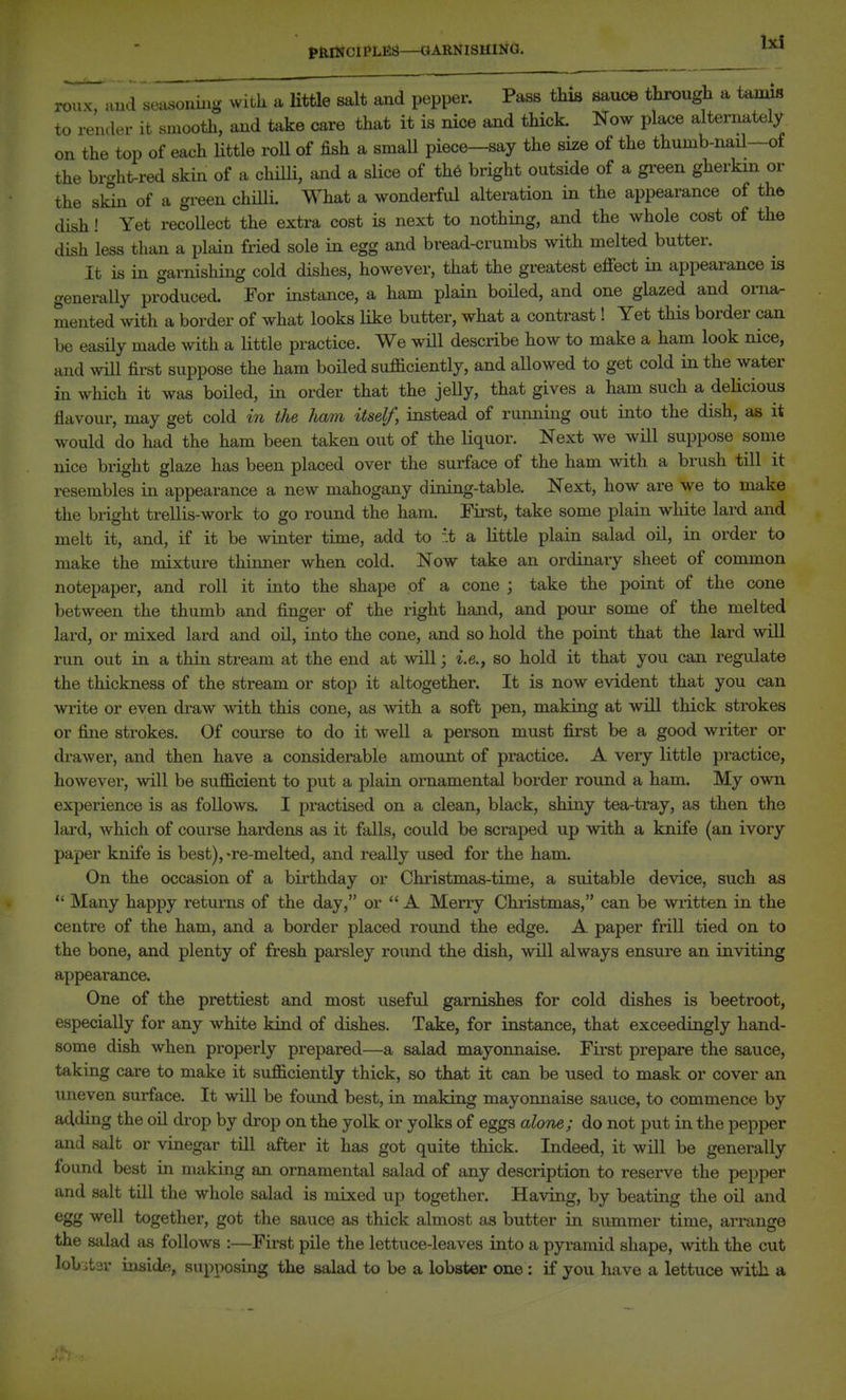 tlllNClPLES—GARNISHING. ^ rou ...K, aud se^xsoniiig with a Utile salt and pepper. Pass this sauce through a tamis to render it smooth, and take care that it is nice and thick Now place alternately on the top of each little roll of fish a smaU piece—say the size of the thumb-nail—of the br-ht-red skin of a chHli, and a slice of th6 bright outside of a green gherkin or the skin of a green chQli. What a wonderful alteration in the appearance of the dish! Yet recollect the extra cost is next to nothing, and the whole cost of the dish less than a plain fried sole in egg and bread-crumbs with melted butter. It is in garnishing cold dishes, however, that the greatest effect in appearance is generally produced. For instance, a ham plain boHed, and one glazed and orna- mented with a border of what looks like butter, what a contrast! Yet this border can be easily made with a little practice. We wHl describe how to make a ham look nice, and wiU first suppose the ham boHed sufficiently, and allowed to get cold in the water in which it was boiled, in order that the jelly, that gives a ham such a deUcious flavour, may get cold in the ham itself, instead of running out into the dish, as it would do had the ham been taken out of the liquor. Next we will suppose some nice bright glaze has been placed over the surface of the ham with a brush till it resembles in appearance a new mahogany dining-table. Next, how are we to make the bright trellis-work to go round the ham. First, take some plain white lard and melt it, and, if it be winter time, add to .t a little plain salad oil, in order to make the mixture thinner when cold. Now take an ordinary sheet of common notepaper, and roll it into the shape of a cone j take the point of the cone between the thumb and finger of the right hand, and pour some of the melted lard, or mixed lard and oil, into the cone, and so hold the point that the lard will run out in a thin sti-eam at the end at will; i.e., so hold it that you can regulate the thickness of the stream or stop it altogether. It is now evident that you can write or even draw with this cone, as with a soft pen, making at wiU thick strokes or fine strokes. Of course to do it well a person must first be a good writer or drawer, and then have a considerable amount of practice. A very little practice, however, will be sufficient to put a plain ornamental border round a ham. My own experience is as follows. I practised on a clean, black, shiny tea-tray, as then the lard, Avhich of course hardens as it falls, could be scraped up with a knife (an ivory paper knife is best), -re-melted, and really used for the ham. On the occasion of a birthday or Christmas-time, a suitable device, such as Many happy returns of the day, or  A Merry Christmas, can be written in the centre of the ham, and a border placed round the edge. A paper frill tied on to the bone, and plenty of fresh parsley round the dish, will always ensure an inviting appearance. One of the prettiest and most useful garnishes for cold dishes is beetroot, especially for any white kind of dishes. Take, for instance, that exceedingly hand- some dish when properly prepared—a salad mayonnaise. First prepare the sauce, taking care to make it sufficiently thick, so that it can be used to mask or cover an uneven surface. It will be found best, in making mayonnaise sauce, to commence by adding the oil drop by drop on the yolk or yolks of eggs alone; do not put in the pepper and salt or vinegar till after it has got quite thick. Indeed, it will be generally found best in making an ornamental salad of any description to reserve the pepper and salt till the whole salad is mixed up together. Having, by beating the oil and egg well together, got the sauce as thick almost as butter in summer time, arrange the salad as follows :—First pile the lettuce-leaves into a pyramid shape, with the cut lobitdv inside, supposing the salad to be a lobster one: if you have a lettuce with, a