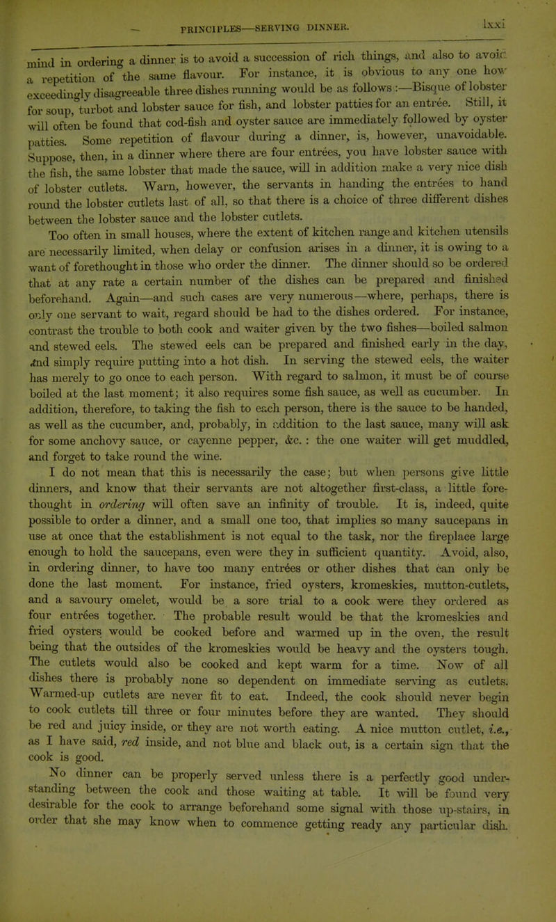 mind in ordering a dinner is to avoid a succession of rich things, and also to avoic: a repetition of the same flavour. For instance, it is obvious to any one hov' exceedhicrly disagreeable three dishes running would be as follows :—Bisque of lobster for soup turbot and lobster sauce for fish, and lobster patties for an entree. Still, it will often be found that cod-fish and oyster sauce are immediately followed by oyster patties. Some repetition of flavour during a dinner, is, however, unavoidable. Suppose, then, in a dinner where there are four entrees, you have lobster sauce with the fish,'the same lobster that made the sauce, wOl in addition make a very nice disb of lobster cutlets. Warn, however, the servants in handing the entrees to hand round the lobster cutlets last of all, so that there is a choice of three dififerent dishes between the lobster sauce and the lobster cutlets. Too often in small houses, where the extent of kitchen range and kitchen utensils are necessarily limited, when delay or confusion ai-ises in a dinner, it is owing to a want of forethought in those who order the dinner. The dimier should so be ordered that at any rate a certain number of the dishes can be prepared and finished beforehand. Again—and such cases are very numerous—where, perhaps, there is orAj one servant to wait, regard should be had to the dishes ordered. For instance, contrast the trouble to both cook and waiter given by the two fishes—boiled salmon =ind stewed eels. The stewed eels can be prepared and finished early in the day, ,aid simply requh-e putting into a hot dish. In serving the stewed eels, the waiter has merely to go once to each person. With regard to salmon, it must be of course boiled at the last moment; it also requu-es some fish sauce, as well as cucumber. In addition, therefore, to takmg the fish to each person, there is the sauce to be handed, as well as the cucumber, and, probably, in n.ddition to the last sauce, many will ask for some anchovy sauce, or cayenne pepper, &c. : the one waiter will get muddled, and forget to take round the wine. I do not mean that this is necessarily the case; but when persons give little dinners, and know that their servants are not altogether first-class, a little fore- thought in ordering will often save an infinity of trouble. It is, indeed, quite possible to order a dinner, and a small one too, that implies so many saucepans in use at once that the establishment is not equal to the task, nor the fireplace large enough to hold the saucepans, even were they in sufficient quantity. Avoid, also, in ordering dinner, to have too many entries or other dishes that can only be done the last moment. For instance, fried oysters, kromeskies, mutton-cutlets, and a savoury omelet, would be a sore trial to a cook were they ordered as four entrees together. The probable result would be that the kromeskies and fried oysters would be cooked before and warmed up in the oven, the result being that the outsides of the kromeskies would be heavy and the oysters tough. The cutlets would also be cooked and kept warm for a time. Now of all dishes there is probably none so dependent on immediate serving as cutlets. Warmed-up cutlets are never fit to eat. Indeed, the cook should never begin to cook cutlets till three or four minutes before they are wanted. They should be red and juicy inside, or they are not worth eating. A nice mutton cutlet, i.e., as I have said, red inside, and not blue and black out, is a certain sign that the cook is good. No dinner can be properly served unless there is a perfectly good under- standing between the cook and those waiting at table. It be found very desirable for the cook to arrange beforehand some signal with those up-stairs, in order that she may know when to commence getting ready any particular diqk