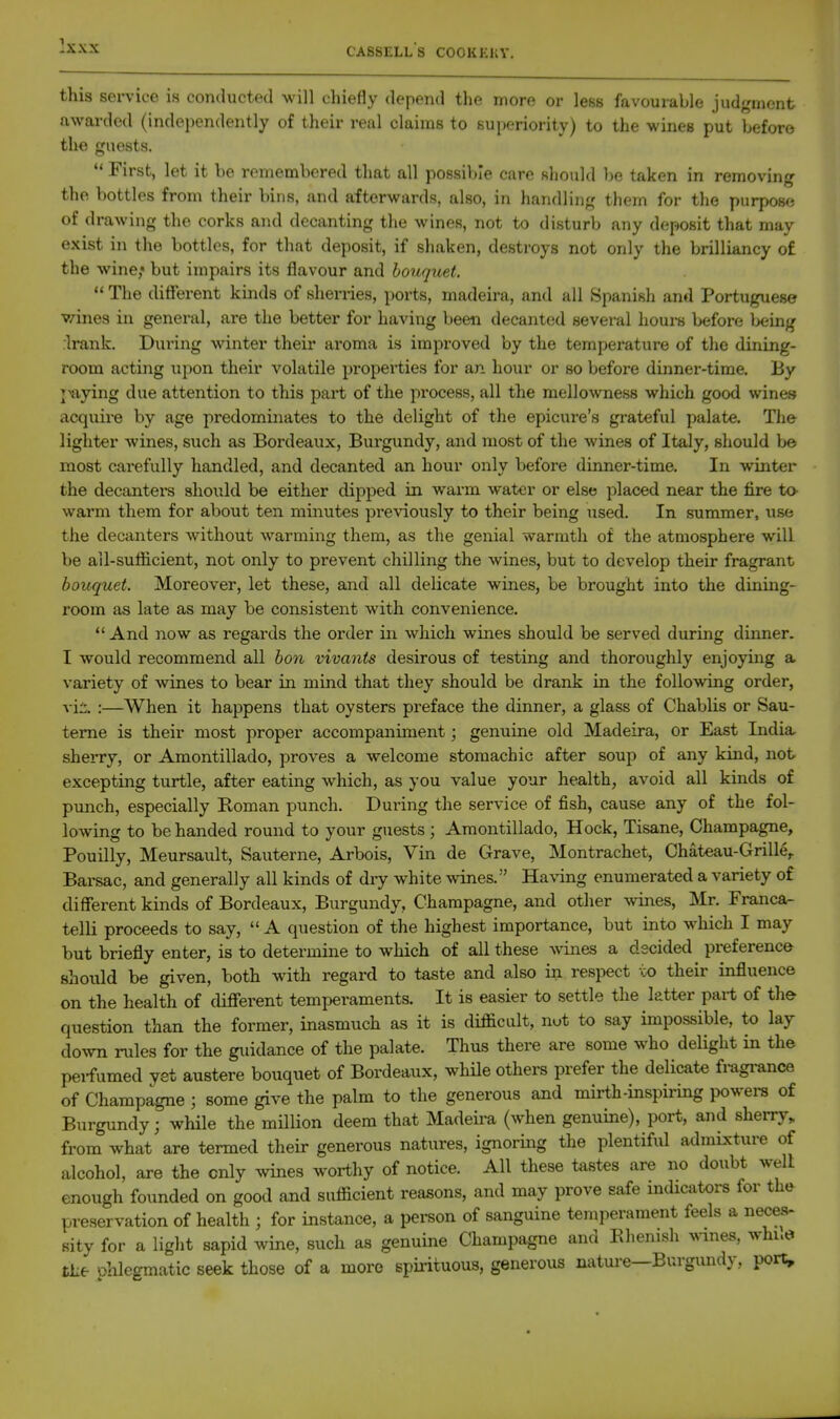 this service is conducted will chiefly depend the more or less favourable judgment awarded (independently of their real claims to superiority) to the wines put before the guests.  First, let it be remembered that all possible care sliould be taken in removing the bottles from their bins, and afterwards, also, in handling them for the purpose of drawing the corks and decanting the wines, not to disturb any deposit that may exist in the bottles, for that deposit, if shaken, destroys not only the brilliancy of the wine, but impairs its flavour and bouquet.  The different kinds of sherries, ports, madeira, and all Spanish and Portuguese vanes in general, are the better for having l)eeii decanted several houi-s before being rlrank. During winter their aroma is improved by the temperature of the dining- room acting upon their volatile properties for an hour or so before dinner-time. By j^aying due attention to this part of the process, all the mellowness which good wines acquire by age predominates to the delight of the epicure's grateful palate. Tlie lighter wines, such as Bordeaux, Burgundy, and most of the wines of Italy, should b© most carefully handled, and decanted an hour only before dinner-time. In winter the decantei-s should be either dipped in warm water or else placed near the fire to- warm them for about ten minutes previously to their being used. In summer, use the decanters without warming them, as the genial warmth of the atmosphere will be all-sufficient, not only to prevent chilling the wines, but to develop their fragrant bouquet. Moreover, let these, and all delicate wines, be brought into the dining- room as late as may be consistent with convenience.  And now as regards the order in which wines should be served during dinner. I would recommend all bon vivants desirous of testing and thoroughly enjoying a variety of wines to bear in mind that they should be drank in the following order, vii. :—When it happens that oysters preface the dinner, a glass of Chablis or Sau- teme is their most proper accompaniment; genuine old Madeira, or East India sherry, or Amontillado, proves a welcome stomachic after soup of any kind, not excepting turtle, after eating which, as you value your health, avoid all kinds of punch, especially Roman punch. During the service of fish, cause any of the fol- lowing to be handed round to your guests; Amontillado, Hock, Tisane, Champagne, Pouilly, Meursault, Sauterne, Arbois, Vin de Grave, Montrachet, Chateau-Grille, Barsac, and generally all kinds of dry white wines. Having enumerated a variety of different kinds of Bordeaux, Burgundy, Champagne, and other vnnes, Mr. Franca- telli proceeds to say,  A question of the highest importance, but into which I may but briefly enter, is to determine to which of all these wines a decided preference should be given, both with regard to taste and also in respect co their influence on the health of different temperaments. It is easier to settle the latter part of th& question than the former, inasmuch as it is difficult, nut to say impossible, to lay down rules for the giiidance of the palate. Thus there are some who delight in the pei-fumed yet austere bouquet of Bordeaux, whHe others prefer the delicate fragi-ance of Champagne ; some give the palm to the generous and mirth-inspiring powera of Burgundy; while the million deem that Madeii'a (when genuine), port, and sherry, from what are termed their generous natures, ignoring the plentiful admixture of alcohol, are the only wines worthy of notice. All these tastes are no doubt well enough founded on good and sufficient reasons, and may prove safe mdicators for the^ preservation of health ; for instance, a person of sanguine temperament feels a neces- sity for a light sapid wine, such as genuine Champagne and Ehenish ^v^nes, whue the Dhlegmatic seek those of a more spirituous, generous natui-e—Burgundy, port.