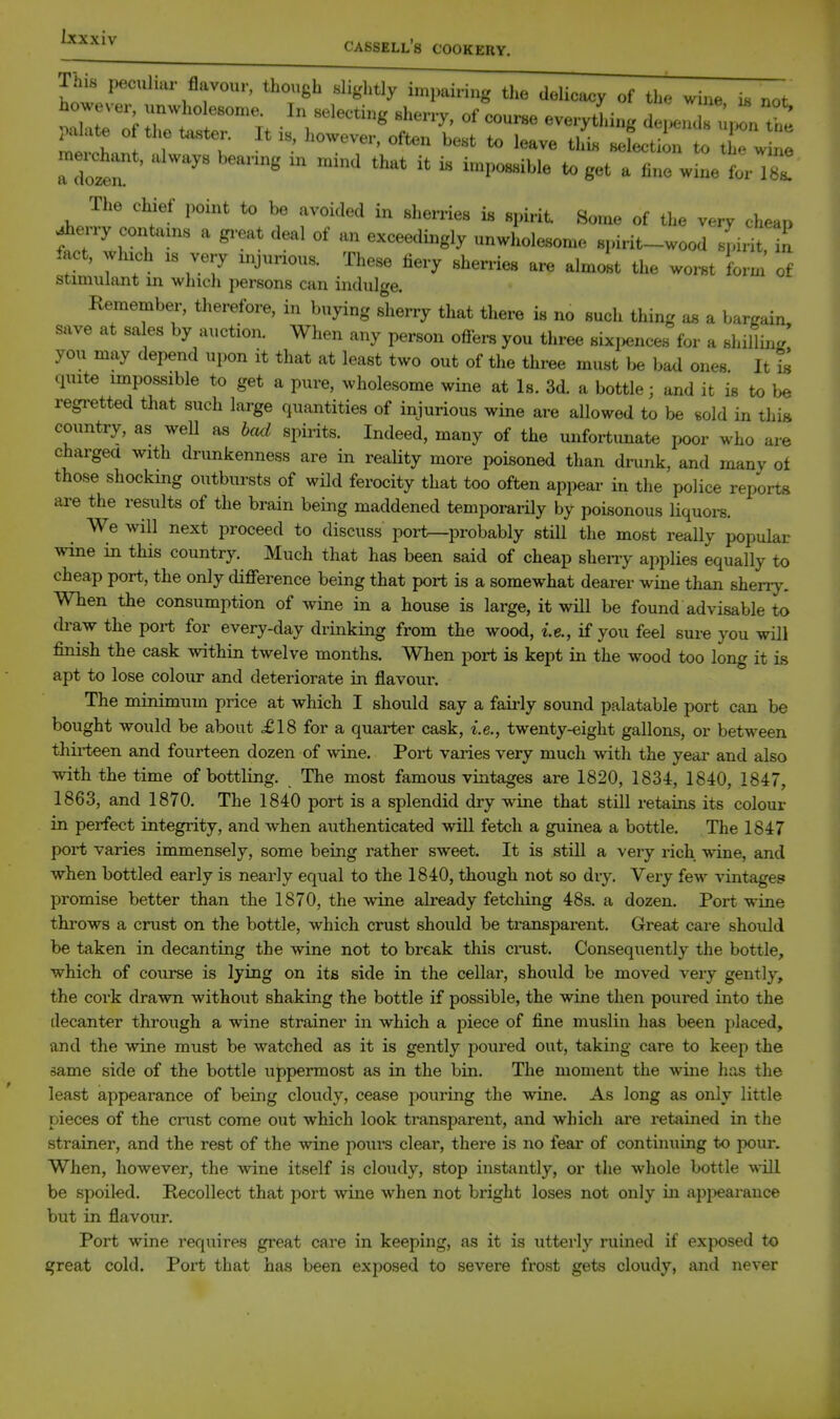 lais peculiar flavour, though slightly im|,airi„g tlie delicacy of the wine i, not however unwholesome. In selecting sherry, of couree every^,i„g dei^Zurl the Hotr '    8«t a line wine forX The chief point to be avoided in sherries is spirit. Some of the very chea,, ^erry contains a gi-eat deal of an exceedingly unwholesome spirit-wood pirit iact, wluch IS very mjurious. These fiery sherries are almolt the worn form of Stimulant m winch persons can indulge. Remember, therefore, in buying s'herry that there is no such thing as a bargain save at sales by auction. When any person ofiers you three sixi,ences for a shillii../ yon may depend upon it that at least two out of the three must be bad ones It U quite impossible to get a pure, wholesome wine at Is. 3d. a bottle; and it is to be regretted that such large quantities of injurious wine are allowed to be sold in this country, as well as bcul spirits. Indeed, many of the unfortunate poor who are charged with drunkenness are in reality more poisoned than drunk, and many ot those shocking outbursts of wild ferocity that too often appear in the police reports are the results of the brain being maddened temporarily by poisonous liquors. We will next proceed to discuss port—probably still the most really popular wine in this country. Much that has been said of cheap sheny applies equally to cheap port, the only difference being that port is a somewhat dearer wine than sherry. When the consumption of wine in a house is large, it will be found advisable to draw the port for every-day drinking from the wood, le., if you feel sure you will finish the cask within twelve months. When port is kept in the wood too long it is apt to lose colour and deteriorate in flavour. The minimum price at which I should say a faii-ly sound palatable port can be bought would be about £18 for a quarter cask, i.e., twenty-eight gallons, or between thii-teen and fourteen dozen of wine. Port varies very much with the year and also with the time of bottling. The most famous vintages are 1820, 1834, 1840, 1847, 1863, and 1870. The 1840 port is a splendid dry wine that still retains its colour in perfect integrity, and when authenticated will fetch a guinea a bottle. The 1847 port varies immensely, some being rather sweet. It is still a very rich wine, and when bottled early is nearly equal to the 1840, though not so dry. Very few vintages promise better than the 1870, the wine already fetching 48s, a dozen. Port wine throws a crust on the bottle, which crust should be transparent. Great care should be taken in decanting the wine not to break this cmst. Consequently the bottle, which of course is lyuig on its side in the cellar, should be moved very gently, the cork drawn without shaking the bottle if possible, the wine then poured into the decanter through a wine strainer in which a piece of fine muslin has been placed, and the wine must be watched as it is gently poured out, taking care to keep the same side of the bottle uppermost as in the bin. The moment the wine has the least appearance of being cloudy, cease pouring the wine. As long as only little pieces of the crust come out which look transparent, and which ai'e retained in the strainer, and the rest of the wine poui's clear, there is no fear of continuing to pour. When, however, the wine itself is cloudy, stop instantly, or the whole bottle will be spoiled. Recollect that port wine when not bright loses not only in apijearance but in flavour. Port wine requires great care in keeping, as it is utterly ruined if exposed to great cold. Port that has been exposed to severe frost gets cloudy, and never