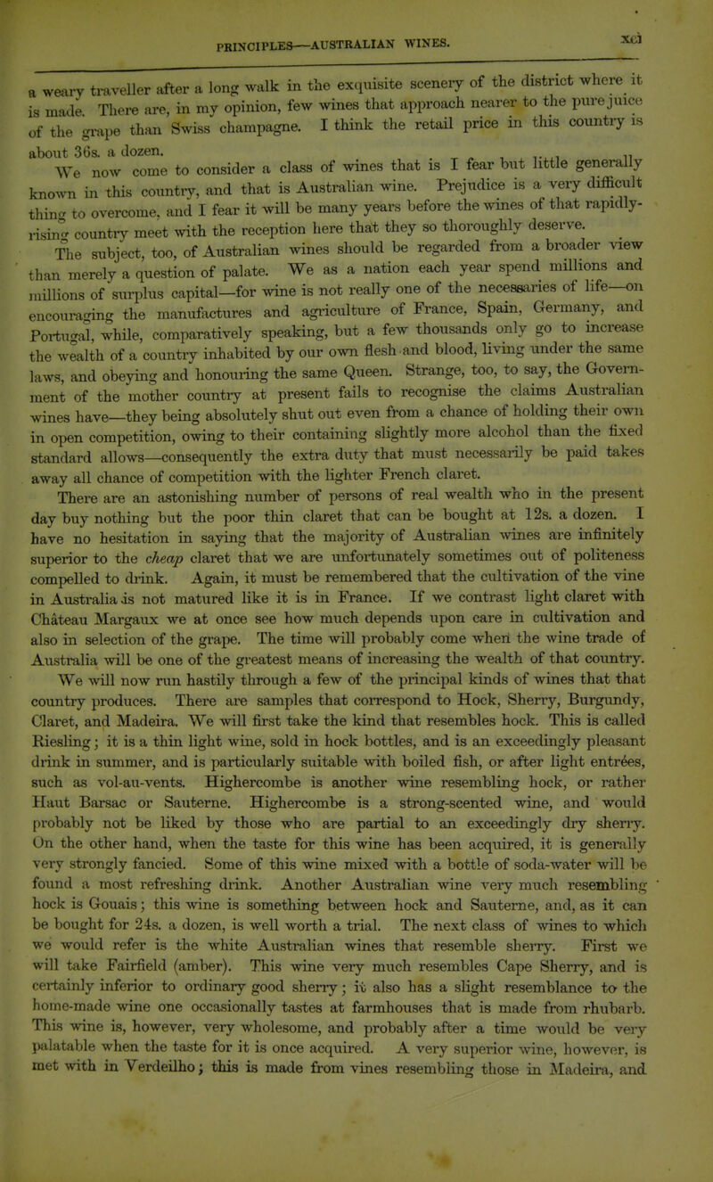 PRINCIPLES—AUSTRALIAN WINES. a weary tmveller after a long walk in the exquisite scenery of the district where it is made There are, in my opinion, few wines that approach nearer to the purejuice of the grape than Swiss champagne. I think the retail price in this country is about 36s. a dozen. We now come to consider a class of wines that is I fear but little generally knoAvn in this country, and that is Australian wine. Prejudice is a very difficult thin- to overcome, and I fear it will be many years before the wines of that rapidly- i-isi/- counti-v meet with the reception here thait they so thoroughly deserve. The subject, too, of Australian wines should be regarded from a broader view than merely a question of palate. We as a nation each year spend millions and millions of suiiDlus capital—for wine is not really one of the necessaries of life—on encouraging the manufactures and agriculture of France, Spain, Germany, and Fortucral, while, comparatively speaking, but a few thousands only go to increase the wealth of a country inhabited by our own flesh and blood, Uving under the same laws, and obeying and honouiing the same Queen. Strange, too, to say, the Govern- ment of the mother country at present fails to recognise the claims Australian wines have—they being absolutely shut out even from a chance of holding their own in open competition, owing to their containing slightly more alcohol than the fixed standard allows—consequently the extra duty that must necessarily be paid takes away all chance of competition with the lighter French claret. There are an astonishing number of persons of real wealth who in the present day buy nothing but the poor thin claret that can be bought at 12s. a dozen. I have no hesitation in saying that the majority of Australian Avines are infinitely superior to the cheap claret that we are unfortunately sometimes out of politeness compelled to drink. Again, it must be remembered that the cultivation of the vine in Australia is not matured like it is in France. If we contrast light claret with Chateau Margaux we at once see how much depends upon care in cultivation and also in selection of the grape. The time will probably come wheri the wine trade of Australia will be one of the greatest means of increasing the wealth of that country. We will now run hastily through a few of the principal kinds of wines that that country produces. There are samples that correspond to Hock, Sherry, Burgundy, Claret, and Madeira. We will fii'st take the kind that resembles hock. This is called Riesling; it is a thin light wine, sold in hock bottles, and is an exceedingly pleasant drink in summer, and is particularly suitable with boiled fish, or after light entrees, such as vol-au-vents. Highercombe is another wine resembling hock, or rather Haut Barsac or Sauterne. Highercombe is a strong-scented wine, and would probably not be liked by those who are partial to an exceedingly dry sheny. On the other hand, when the taste for this wine has been acquired, it is generally very strongly fancied. Some of this wine mixed with a bottle of soda-water will be found a most refreshing drink. Another Australian wine very much resembling hock is Gouais; this wine is something between hock and Sauterne, and, as it can be bought for 24s. a dozen, is well worth a trial. The next class of wines to whicli we would refer is the white Australian wines that resemble sherry. First we will take Fairfield (amber). This wine very much resembles Cape Sherry, and is certainly inferior to ordinary good sherry; it also has a slight resemblance ta the home-made wine one occasionally tastes at farmhouses that is made from rhubarb. This wine is, however, very wholesome, and probably after a time would be very palatable when the taste for it is once acquired. A very superior wine, however, is met with in Verdeilho; this is made from vines resembling those in Madeira, and