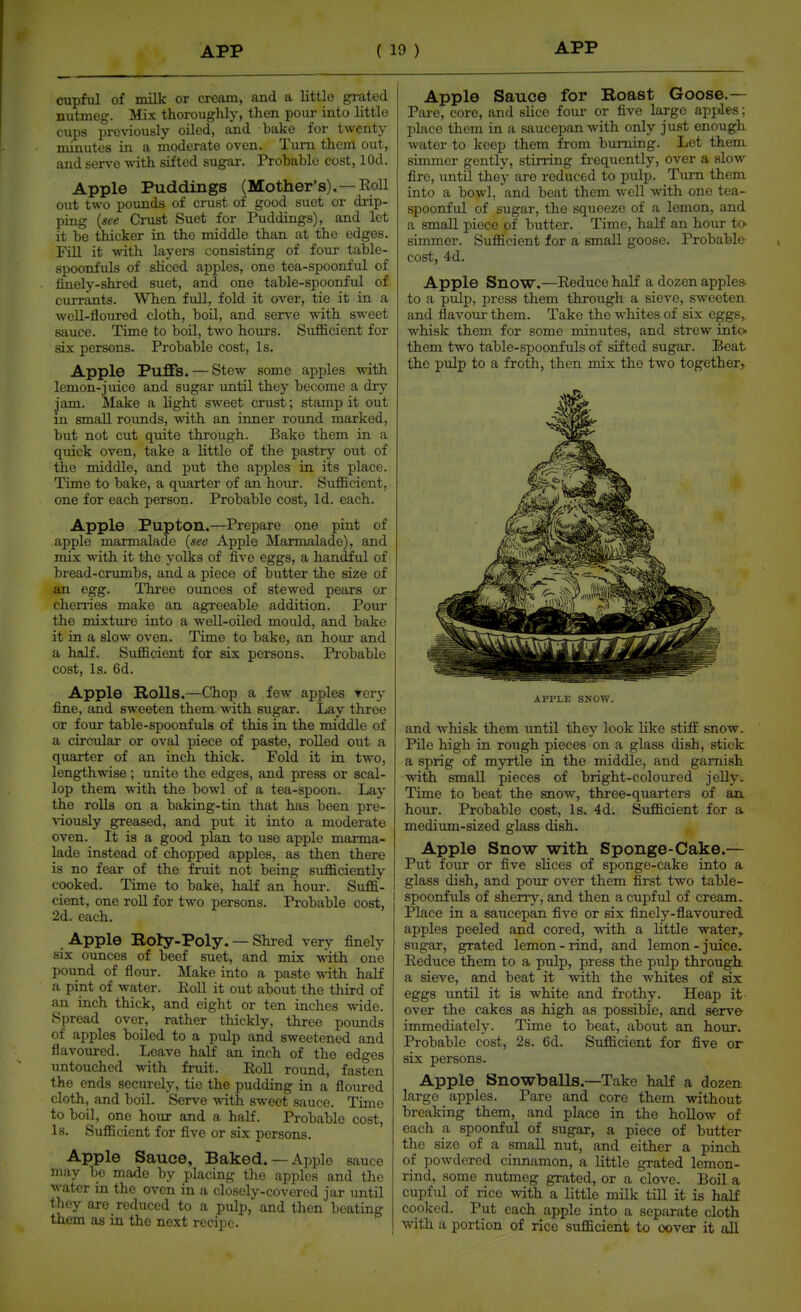 cupful of Tnilk- or cream, and a littlo grated nutmeg. Mix thoroughly, then pour into littlo cups previously oiled, and bake for twenty minutes in a moderate oven. Turn them out, and servo ^-ith sifted sugar. Probable cost, lOd. Apple Puddings (Mother's).—Roll out two pounds of crust of good suet or drip- ping {see Crust Suet for Puddings), and let it be thicker in the middle than at the edges. Fill it -wath layers consisting of four table- spoonfuls of sliced apples, one tea-spoonful of linely-shred suet, and one table-spoonful of currants. When full, fold it over, tie it in a well-floured cloth, boU, and ser\'e with sweet sauce. Time to boil, two hours. Sufficient for six persons. Probable cost. Is. Apple Puffs. — Stew some apples with lemon-juice and sugar until they become a dry jam. Make a light sweet crust; stamp it out in small rounds, with an inner round marked, but not cut quite through. Bake them in a quick oven, take a little of the pastry out of the middle, and put the apples in its place. Time to bake, a quarter of an hour. Sufficient, one for each person. Probable cost, Id. each. Apple Pupton.—Prepare one pint of apple marmalade {see Apple Marmalade), and mix with it the yolks of five eggs, a handful of bread-crumbs, and a piece of butter the size of an egg. Three ounces of stewed pears or chenies make an agreeable addition. Pour the mixture into a well-oiled mould, and bake it in a slow oven. Time to bake, an hour and a half. Sufficient for six persons. Probable cost. Is. 6d. Apple Holls.—Chop a few apples Tery fine, and sweeten them with sugar. Lay three or four table-spoonfuls of this in the middle of a circular or oval piece of paste, rolled out a quarter of an inch thick. Fold it in two, lengthwise ; unite the edges, and press or scal- lop them with the bowl of a tea-spoon. Lay the roUs on a baking-tin that has been pre- v-iously greased, and put it into a moderate oven. It is a good plan to use apple marma- lade instead of chopped apples, as then there is no fear of the fruit not being sufficiently cooked. Time to bake, half an hour. Suffi- i cient, one roll for two persons. Probable cost, 2d. each. Apple Boly-Poly. — Shred very finely six ounces of beef suet, and mix with one pound of flour. Make into a paste with half a pint of water. Poll it out about the third of an inch thick, and eight or ten inches wide. Spread over, rather thickly, three pounds of apples boiled to a pulp and sweetened and flavoured. Leave half an inch of the edges untouched with fruit. Roll round, fasten the ends securely, tie the pudding in a floured cloth, and boil. Serve with sweet sauce. Time to boil, one hour and a half. Probable cost. Is. Sufficient for five or six persons. Apple Sauce, Baked. —Apple sauce may bo made by placing the apples and the water in the oven in a closely-covered jar until they are reduced to a pulp, and then beating them as in the next recipe. Apple Sauce for Roast Goose.— Pare, core, and slice four or five large apples; place them in a saucepan with only just enough water to keep them from burning. Let them simmer gently, stirring frequently, over a slow fire, until they are reduced to pulp. Turn them into a bowl, and boat them weU with one tea- spoonful of sugar, the squeeze of a lemon, and a small piece of butter. Time, half an hour to- simmer. Sufficient for a small goose. Probable cost, 4d. Apple Snow.—Reduce half a dozen applea to a pulj), press them through a sieve, sweeten and flavour them. Take the whites of six eggs, whisk them for some minutes, and strew into them two table-spoonfuls of sifted sugar. Beat the pulp to a froth, then mix the two together. APPLE SJJOW. and w^hisk them until they look like stiff snow. Pile high in rough pieces on a glass dish, stick a sprig of myrtle in the middle, and garnish with small pieces of bright-coloured jeUy. Time to beat the snow, three-quarters of an. hour. Probable cost. Is. 4d. Sufficient for a medium-sized glass dish. Apple Snow with Sponge-Cake.— Put four or five slices of sponge-cake into a glass dish, and pour over them first two table- spoonfuls of sherr}', and then a cupful of cream. Place in a saucepan five or six finely-flavoured apples peeled and cored, with a little water^ sugar, grated lemon-rind, and lemon-juice. Reduce them to a pulp, press the pulp through, a sieve, and beat it with the whites of six eggs vmtil it is white and frothy. Heap it over the cakes as high as possible, and serve immediately. Time to beat, about an hour. Probable cost, 2s. 6d. Sufficient for five or six persons. Apple Snowballs.—Take half a dozen large apples. Pare and core them without breaking them, and place in the hollow of each a spoonful of sugar, a piece of butter the size of a small nut, and either a pinch of powdered cinnamon, a little grated lemon- rind, some nutmeg grated, or a clove. Boil a cupful of rice with a little milk till it is half cooked. Put each apple into a separate cloth with a portion of rice sufficient to cover it all