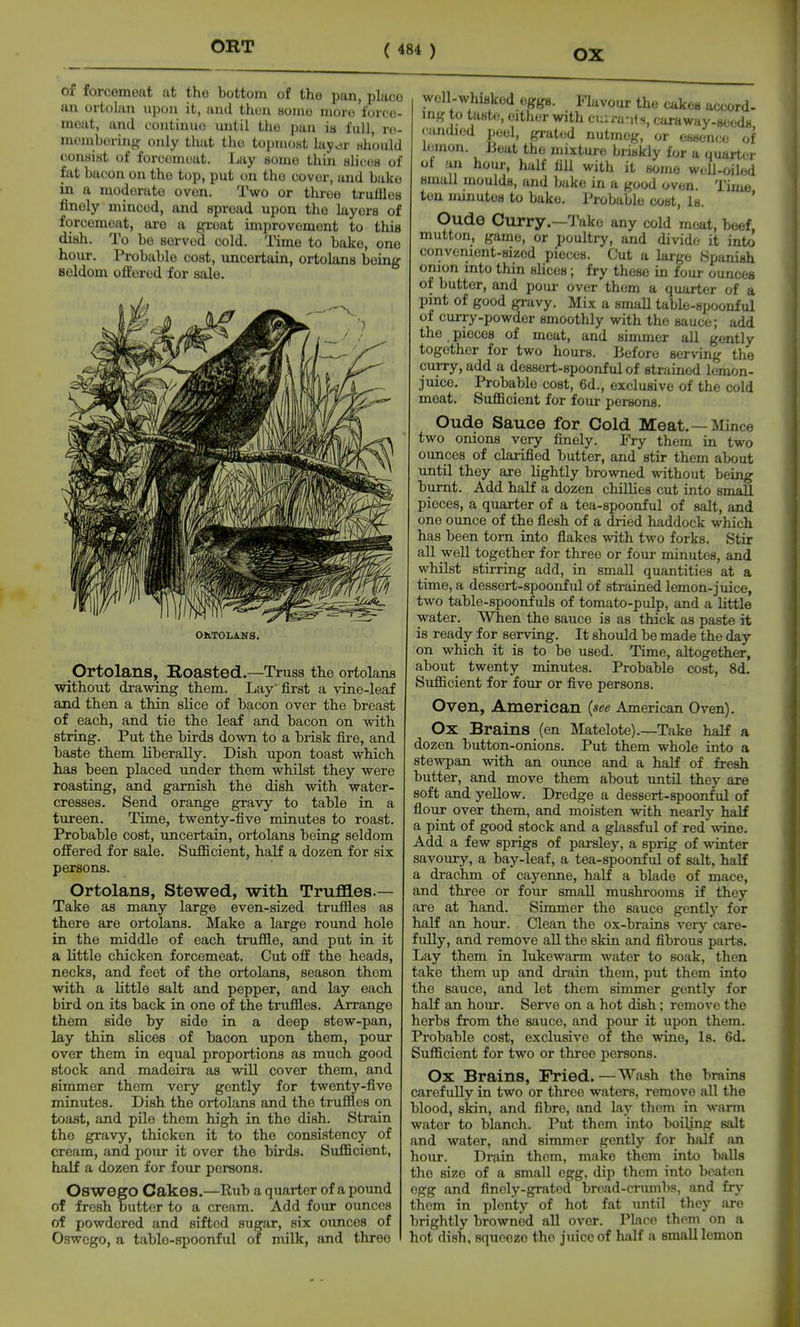 ORT of forcemeat at the bottom of the pan, place an ortolan upon it, and then Honie more force- moat, and coutinuo until the pun is full, ro- momhoring only that the topmost hiy^v whould conaist of forcomout. Ijay some tliin alicoB of fat bacon on the top, put on the cover, and bake in a moderate oven. Two or tliroe trufllos finely minced, and spread upon the layers of forcemojit, are a groat improvement to this dish. To be served cold. I'ime to bake, one hour. Probable cost, uncertain, ortolans being seldom otfered for sale. OMOLAITS. Ortolans, Roasted.—Truss the ortolans without drawing them. Lay first a vine-leaf and then a thin slice of bacon over the breast of each, and tie the leaf and bacon on with string. Put the birds down to a brisk fire, and baste them liberally. Dish upon toast which has been placed under them whilst they were roasting, and garnish the dish with water- cresses. Send orange gravy to table in a tureen. Time, twenty-five minutes to roast. Probable cost, uncertain, ortolans being seldom offered for sale. Sufficient, half a dozen for six persons. Ortolans, Stewed, -with Truflaes.— Take as many large even-sized trufiles as there are ortolans. Make a large round hole in the middle of each trufiie, and put in it a little chicken forcemeat. Cut off the heads, necks, and feet of the ortolans, season them with a little salt and pepper, and lay each bird on its back in one of the trufiles. Arrange them side by side in a deep stew-pan, lay thin slices of bacon upon them, pour over them in equal proportions as much good stock and madeira as will cover them, and simmer thorn very gently for twenty-five minutes. Dish the ortolans and the trufiles on toast, and pile them high in the dish. Strain tho gravy, thicken it to the consistency of cream, and pour it over the birds. Sufficient, half a dozen for four persons. Oswego Cakes.—Rub a quarter of a pound of fresh butter to a cream. Add four ounces of powdered and sifted sugar, six ounces of Oswego, a table-spoonful of milk, and three weU-whiflkod eggs. Flavour the cakes accord- ing to taste, either with cu:rants, caraway-seeds candied peel, grated nutmeg, or essence of lemon. Beat the mixtui-e briskly for a quarter ot an hour, half fill with it some well-oiled small moulds, and bake in a good oven Time ten minutes to bake. Probable cost, Is. Oude Curry.—Take any cold mc^t, beef mutton, game, or poultry, and divide it into convenient-sized pieces. Cut a large Spanish onion into thin slices; fry these in four ounces of butter, and pour over them a quarter of a pint of good gravy. Mix a smaU table-spoonful of curry-powder smoothly with the sauce; add the pieces of meat, and simmer all gently together for two hours. Before serving the curry, add a dessert-spoonful of strained lemon- juice. Probable cost, 6d., exclusive of the cold meat. Sufficient for four persons. Oude Sauce for Cold Meat.—Mince two onions very finely. Fry them in two ounces of clarified butter, and stir them about until they are lightly browned without being burnt. Add half a dozen chillies cut into small pieces, a quarter of a tea-spoonful of salt, and one ounce of the fiesh of a dried haddock which has been torn into fiakes with two forks. Stir all well together for three or four minutes, and whilst stirring add, in small quantities at a time, a dessert-spoonful of strained lemon-juice, two table-spoonfuls of tomato-pulp, and a little water. When the sauce is as thick as paste it is ready for serving. It should be made the day on which it is to be used. Time, altogether, about twenty minutes. Probable cost, 8d. Sufficient for four or five persons. Oven, American (see American Oven). Ox Brains (en Matelote).—Take half a dozen button-onions. Put them whole into a stewpan with an oimce and a half of fresh butter, and move them about until they are soft and yellow. Dredge a dessert-spoonful of flour over them, and moisten with nearly half a pint of good stock and a glassful of red wine. Add a few sprigs of parsley, a sprig of winter savoury, a bay-leaf, a tea-spoonful of salt, half a drachm of cayenne, half a blade of mace, and three or four small mushrooms if they are at hand. Simmer the sauce gently for half an hour. Clean the ox-brains verj'' care- fully, and remove all the skin and fibrous parts. Lay them in lukewarm water to soak, then take them up and drain them, put them into the sauce, and let them simmer gently for half an hour. Serve on a hot dish; remove the herbs from the sauce, and pour it upon them. Probable cost, exclusive of the wine, Is. 6d. Sufficient for two or three persons. Ox Brains, Fried. — Wash the brains carefully in two or three waters, remove all the blood, skin, and fibre, and lay them in warm water to blanch. Put them into boiling salt and water, and simmer gently for half an hour. Drain them, make them into balls the size of a small egg, dip them into beaten egg and finely-grated brcad-crumba, and fry them in plenty of hot fat until they are brightly browned all over. Place them on a hot dish, squeeze the juice of half a small lemon