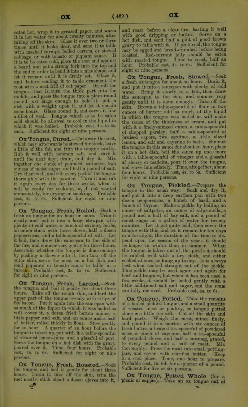 oaten hot, wrap it in greased paper, and waxm it in hot water for about twenty minutes, after taking oS the skin. Glaze it over two or three times until it looks cleiir, and send it to table with mashed turnips, boiled carrots, or stewed cabbage, or with tomato or piquant sauce. If it is to be eaten cold, place the root end against a boiu-d, and put a strong fork into the top and the end in order to bond it into a nice shape, and let it remain until it is firmly set. Glaze it, and before sending it to table ornament the root with a neat frill of cut paper. Or, roll the tongue—that is, turn the thick part into the middle, and press the tongue into a plain i-ound mould just large enough to hold it—put a dish with a weight upon it, and let it remain some hours. Glaze round it, and carve it like a fillet of veal. Tongue.which is to be eaten cold should be allowed to cool in the liquid in which it was boiled. Probable cost, 4s. to 6b. each. Sufiicient for eight or nine persons. Ox Tongue, Cured,—Cut away the root, which may afterwards be stewed for stock, leave a little of the fat, and trim the tongue neatly. Rub it well with common salt, and leave it until the next day; drain, and dry it. Mix together one ounce of pounded saltpetre, two ounces of moist sugar, and half a pound of salt. Dry them well, and rub every part of the tongue thoroughly with the powder. Turn it and rub it again every day for three weeks, when it will be ready for cooking, or, if not wanted immediately, for drying or smoking. Probable cost, 4s. to 6s. Sufficient for eight or nine persons. Ox Tongue, Fresh, Boiled.—Soak a fresh ox tongue for an hour or more. Trim it neatly, and put it into a large stewpan with plenty of cold water, a bunch of savoury herbs, an onion stuck with three cloves, half a dozen peppercorns, and a table-spoonful of salt. Let it boil, then draw the saucepan to the side of the fire, and simmer very gently for three hoirrs. Ascertain whether the tongue is done enough by pushing a skewer into it, then take off the outer skin, serve the meat on a hot dish, and send piquante or tomato sauce to table in a tureen. Probable cost, Ss. to 48. Sufficient for eight or nine persons. Ox Tongue, Fresh, Larded—Soak the tongue, and boil it gently for about three hours. Take off the rough skin, and lard the upper part of the tongue evenly with strips of fat bacon. Put it again into the saucepan with as much of the liquor in which it was boiled as will cover it, a dozen fried button onions, a little pepper and salt, and an ounce and a half of butter, rolled thickly in flour. Stew gently for an hour. A quarter of an hour before the tongue is taken up, put with it a table-spoonful of strained lemon-juice and a glassful of port. Serve the tongue on a hot dish with the gravy poured over it. Time, four hours. Probable cost, 48. to 6s. Sufficient for eight or nine persons. Ox Tongue, Fresh, Roasted.—Soak thf; tongue, and boil it gently for about three hours. Drain it, take olf the skin, trim the root ncath', stick about a dozen cloves into it, and roast before a clear fire, basting it well with good dripping or butter. Serve on a hot dish, and send half a pint of good brown gravy to table with it. If preferred, the tongue may be egged and bread-crumbed before being roasted. Red-currant jelly should be eaten with roasted tongue. Time to roast, half an hour. Probable cost, 4s. to 6s. Sufficient for eight or nine persons. Ox Tongue, Fresh, Stewed.—Soak a fresh ox tongue for about an hour. Drain it, and put it into a saucepan with plenty of cold water. Bring it slowly to a boil, then draw the saucepan to the side, and simmer very gently until it is done enough. Take off the skin. Brown a table-spoonful of flour in two ounces of butter; add as much of the liquid in which the tongue was boiled as will make the sauce of the thickness of cream, and put with it a finely-minced onion, a table-spoonful of chopped parsley, half a table-spoonful of bruised capers, two sardines, a little sliced lemon, and salt and cayenne to taste. Simmer the tongue in this sauce for about an hour, place it on a hot dish, boil the sauce up once more with a table-spoonful of vinegar and a glassful of sherry or madeira, pour it over the tongue, and serve immediately. Time, altogether, about four hours. Probable cost, 4s. to 6a. Sufficient for eight or nine persons. Ox Tongue, Pickled.—Prepare the tongue in the usual way. Soak and dry it, and put it into a deep earthen pan with two dozen peppercorns, a bunch of basU, and a bunch of thyme. Make a pickle by boiling an ounce of saltpetre, an ounce of salprunella, a pound and a half of bay salt, and a pound of moist sugar in a gallon of water for twenty minutes. Let it get quite cold, then cover the tongue with this, and let it remain for ten days or a fortnight, the duration of the time to de- pend upon the season of the year: it should be longer in winter than in summer. When the tongue is taken out of the pickle it should be rubbed well with a dry cloth, and either cooked at once, or hung up to dry. It is always best when cooked straight out of the pickle. This pickle may be used again and again for beef and tongues, but when it has been used a few weeks, it should be boiled gently with a little additional salt and sugar, and the scum carefully removed. Probable cost, 4s. to 68. Ox Tongue, Potted.—Take the remains of a boiled pickled tongue, and a small quantity of roasted meat or poultry, as tongue potted alone is a little too soft. Cut off the skiii and hard parts. Weigh the meat, mince finely, and pound it in a mortar, with six ounces of fresh butter, a heaped tea-spoonful of powdered mace, a pinch of cayenne, half a tea-spoonful of pounded cloves, and half a nutmeg, grated, to every pound and a half of meat. Mix thoroughly. Press the meat into smaU potting- jars, and cover with clarified butter. Keep in a cool place. Time, one hour to prepare. Probable cost. Is. 6d. for a quarter of a pound. Sufficient for five or six persons. Ox Tongue, Potted Whole (for a picnic or supper) .—Take an ox tongue out of