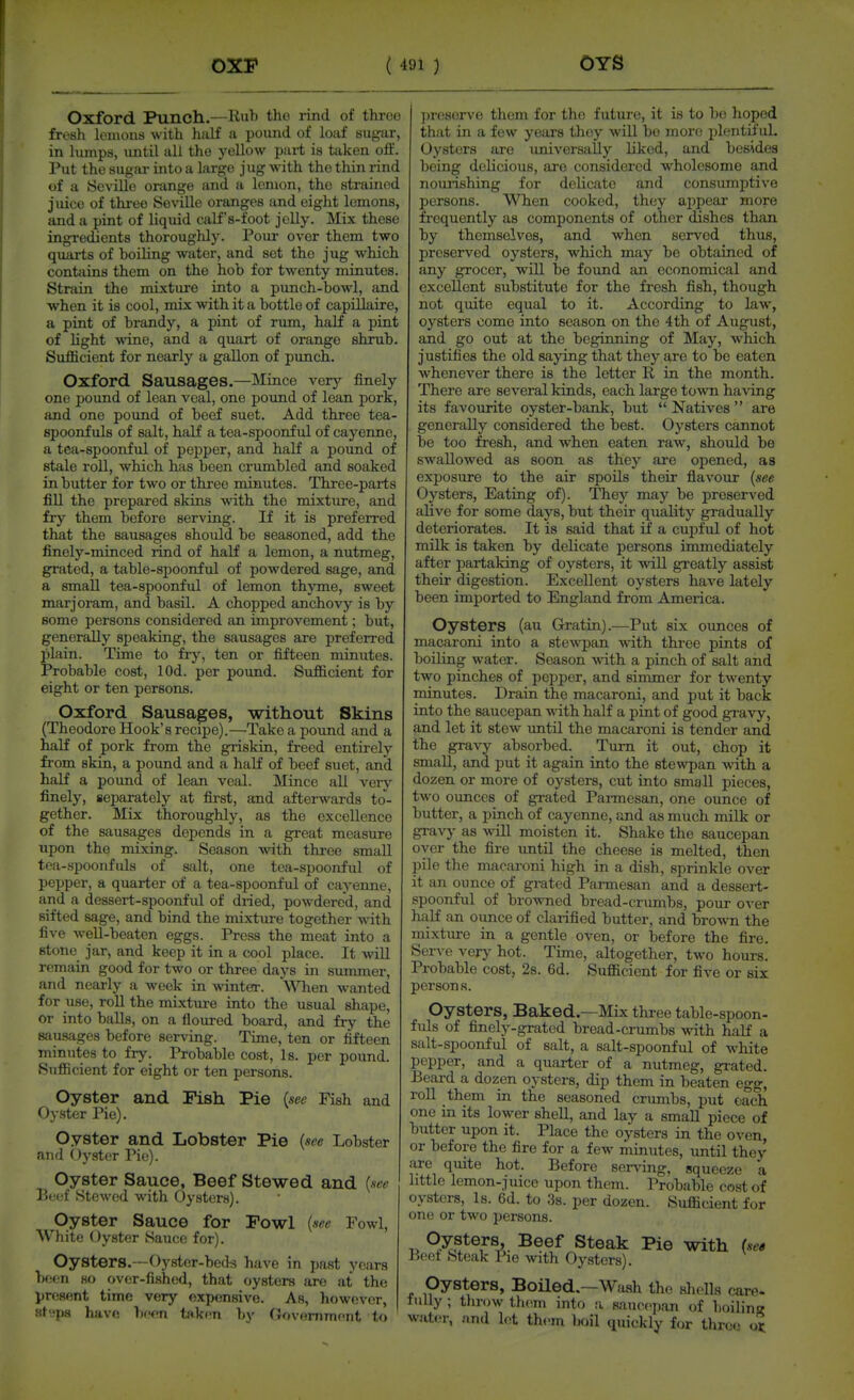 Oxford Punch.—Rub tho rind of three fri'sh lemons with half a pound of loaf sugar, in lumps, until all the yellow part is taken off Put the sugar into a large jug with tho thin rind of a Seville orange and a lemon, the strained juice of thi-ee Seville oranges and eight lemons, and a pint of liquid caLf's-foot jelly. Mix these ingredients thoroughly. Pour over them two quarts of boiling water, and sot the jug which contains them on the hob for twenty minutes Strain the mixture into a punch-bowl, and when it is cool, mix with it a bottle of capillaire a pint of brandy, a pint of rum, half a pint of hght ^vine, and a quart of orange shrub. Sufficient for nearly a gallon of punch. Oxford Sausages.—Mince very finely one pound of lean veal, one pound of lean pork, and one poimd of beef suet. Add three tea- spoonfuls of salt, half a tea-spoonful of cayenne, a tea-spoonful of pepper, and half a pound of stale roll, which has been crumbled and soaked in butter for two or thi-ee minutes. Three-parts fill the prepared skins with the mixture, and fry them before serving. If it is preferred that the sausages should be seasoned, add the finely-minced rind of half a lemon, a nutmeg, grated, a table-spoonful of powdered sage, and a small tea-spoonful of lemon thyme, sweet marjoram, and basil. A chopped anchovy is by some persons considered an improvement; but, generally speaking, the sausages are preferred plain. Time to fry, ten or fifteen minutes. Probable cost, lOd. per pound. Sufficient for eight or ten persons. Oxford Sausages, without Skins (Theodore Hook's recipe).—Take a pound and a half of pork from the griskin, freed entirely from skin, a pound and a half of beef suet, and half a pound of lean veal. Mince all very finely, separately at first, and afterwards to- gether. Mix thoroughly, as the excellence of the sausages depends in a great measure upon the mixing. Season with three small tea-spoonfuls of salt, one tea-spoonful of pepper, a quarter of a tea-spoonful of cayenne, and a dessert-spoonful of diied, powdered, and sifted sage, and bind the mixtm-e together w-ith five well-beaten eggs. Press the meat into a stone jar, and keep it in a cool place. It will remain good for two or three days in summer, and nearly a week in winter. When wanted for use, roU the mi.xture into the usual shape, or into balls, on a floiu-ed board, and fry the sau.sages before serving. Time, ten or fifteen minutes to fry. Probable cost. Is. per pound. Sufficient for eight or ten persons. Oyster and Fish Pie (see Ksh and Oyster I'ie). Oyster and Lobster Pie {see Lobster and Oyster Pic). Oyster Sauce, Beef Stewed and {see Beef Stowed with Oysters). Oyster Sauce for Fowl [see Fowl, White Oyster Sauce for). Oyster8.--Oy8tor-beds have in past years been HO over-fished, that oysters are at the present time very expensive. As, however, Htspa have bfen tfikr«n l)y Oovommont to ])reserve them for tho future, it is to bo hoped that in a few years they will bo more plentSuL Oysters are imiversally liked, and besides being delicious, are considered wholesome and nourishing for delicate and consumptive persons. When cooked, they appear more frequently as components of other dishes than by themselves, and when served thus, preserved oysters, which may bo obtained of any grocer, will be found an economical and excellent substitute for the fresh fish, though not quite equal to it. According to law, oysters come into season on the 4th of August, and go out at the beginning of May, which justifies the old saying that they are to be eaten whenever there is the letter li in the month. There are several kinds, each large town having its favourite oyster-bank, but  Natives  are generally considered the best. Oysters cannot be too fresh, and when eaten raw, should be swallowed as soon as they are opened, as exposure to the air spoils their flavour {see Oysters, Eating of). They may be preserved alive for some days, but their quality gradually deteriorates. It is said that if a cupful of hot milk is taken by delicate persons immediately after partaking of oysters, it will greatly assist their digestion. Excellent oysters have lately been imported to England from America. Oysters (au Gratin).—Put six ounces of macaroni into a stewpan with three pints of boiling water. Season -with a pinch of salt and two pinches of pepper, and simmer for twenty minutes. Drain the macaroni, and put it back into the saucepan with half a pint of good gravy, and let it stew imtil the macaroni is tender and the gravy absorbed. Turn it out, chop it small, and put it again into the stewpan with a dozen or more of oysters, cut into small pieces, two ounces of grated Parmesan, one ounce of butter, a pinch of cayenne, and as much milk or gravy as will moisten it. Shake the saucepan oyer the fire mtil the cheese is melted, then pile the macaroni high in a dish, sprinkle over it an ounce of grated Parmesan and a dessei-t- spoonful of browned bread-crumbs, pour over half an ounce of claiified butter, and brown the mixture in a gentle oven, or before the fire. Serve very hot. Time, altogether, two hours. Probable cost, 2s. 6d. Sufficient for five or six person s. Oysters, Baked.—Mix three table-spoon- fuls of finely-grated bread-crumbs with half a salt-spoonful of salt, a salt-spoonful of white pepper, and a quarter of a nutmeg, gi-ated. Beard a dozen oysters, dip them in beaten egg, roll them in the seasoned crumbs, put each one in its lower shell, and lay a small piece of butter upon it. Place the oysters in the oxen, or before the fire for a few minutes, until they are quite hot. Before ser\-ing, squeeze a little lemon-juice upon them. Probable cost of oysters, Is. 6d. to 3s. per dozen. Sufficient for one or two persons. 1. S*eak Pie with {se» Beet Steak Pie wth Oysters). Oysters, Boiled—Wash the sliolls earo- fiilly ; tlirow them into a saucepan of boilinff water, and lest them Imil quickly for three ot