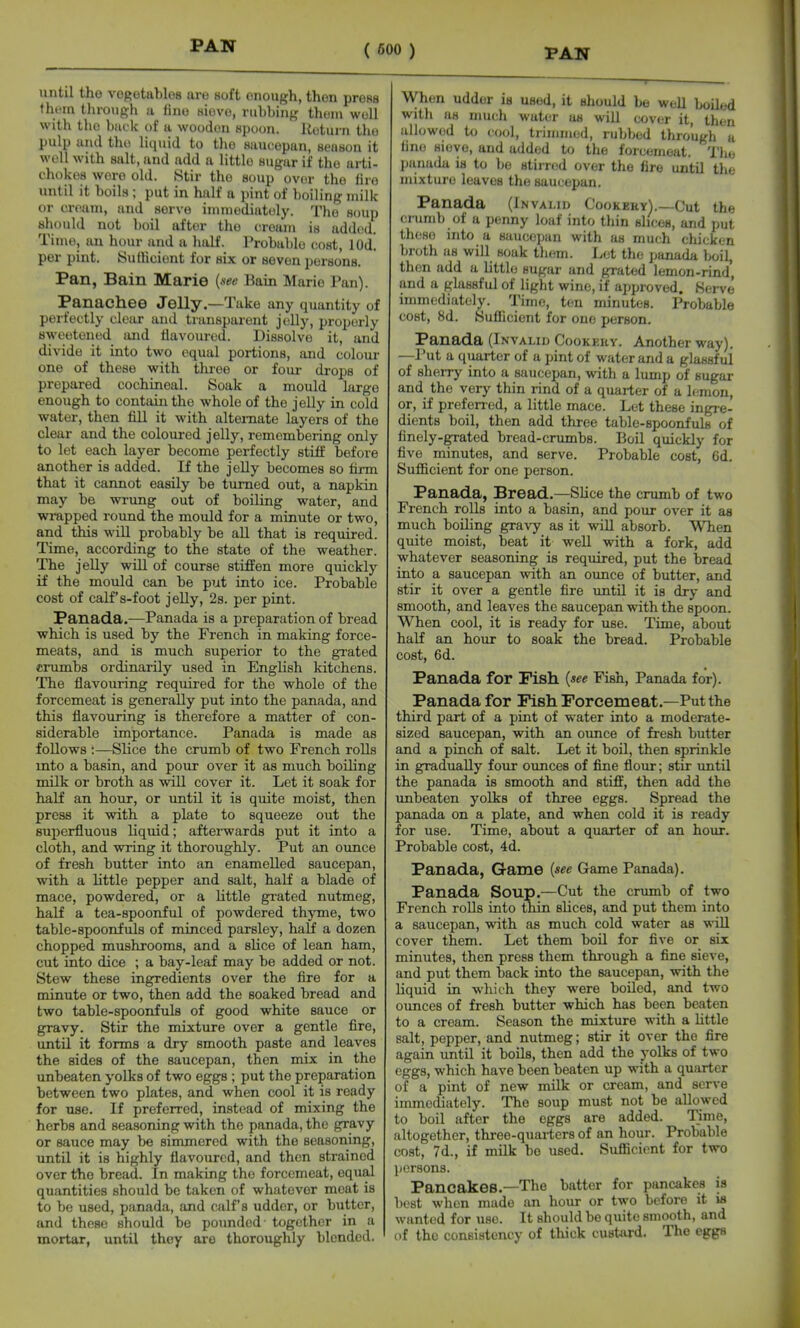 until the vegetables are soft enough, then press them through a fine sieve, rubbing thoni well with the buck of a wooden spoon, lieturn the pulp and the liquid to tlie saucepan, season it well with salt, and add a little sugar if the arti- chokes wore old. Stir the soup over the fire until it boils ; put in half a pint of boiling milk or cream, and serve immediately. The soup should not boil after the cream is added. Time, an hour and a half. Probable cost, lOd. per pint. Sufficient for six or seven persons. Pan, Bain Marie {see Bain Marie Pan). Panachee Jelly.—Take any quantity of perfectly clciir and transparent jolly, properly sweetened and tlavourcd. Dissolve it, and divide it into two equal portions, and coloui- one of these with three or four drops of prepared cochineal. Soak a mould large enough to contain the whole of the jelly in cold water, then fill it with alternate layers of the clear and the coloured jelly, remembering only to let each layer become perfectly stiff before another is added. If the jelly becomes so firm that it cannot easily be turned out, a napkin may be wrung out of boiling water, and wrapped round the mould for a minute or two, and this will probably be aU that is required. Time, according to the state of the weather. The jelly will of course stiffen more quickly if the mould can be put into ice. Probable cost of calf's-foot jelly, 2s. per pint. Panada.—Panada is a preparation of bread which is used by the French in making force- meats, and is much superior to the grated crumbs ordinarily used in English kitchens. The flavoviring required for the whole of the forcemeat is generally put into the panada, and this flavouring is therefore a matter of con- siderable importance. Panada is made as follows :—Slice the crumb of two French roUs into a basin, and pour over it as much boiling milk or broth as will cover it. Let it soak for half an hour, or until it is quite moist, then press it with a plate to squeeze out the superfluous liquid; afterwards put it into a cloth, and wring it thoroughly. Put an ounce of fresh butter into an enamelled saucepan, with a little pepper and salt, haK a blade of mace, powdered, or a little gi-ated nutmeg, half a tea-spoonful of powdered thjone, two table-spoonfuls of minced parsley, half a dozen chopped mushrooms, and a slice of lean ham, cut into dice ; a bay-leaf may be added or not. Stew these ingredients over the fire for a minute or two, then add the soaked bread and two table-spoonfuls of good white sauce or gravy. Stir the mixture over a gentle fire, until it forms a dry smooth paste and leaves the sides of the saucepan, then mix in the unbeaten yolks of two eggs ; put the preparation between two plates, and when cool it is ready for use. If preferred, instead of mixing the herbs and seasoning with the panada, the gravy or sauce may be simmered with the seasoning, until it is highly flavoured, and then strained over the bread. In making the forcemeat, equal quantities should be taken of whatever moat is to be used, panada, and calf's udder, or butter, and these should be pounded- together in a mortar, until they are thoroughly blended. When udder is used, it should be well boUed with as much water as will cover it, then allowed to lool, trimmed, rubbed through u tine sieve, and added to the forcemeat. TJie ])anada is to be stii n-d over the fire until the mixture leaves the saucepan. Panada (Invalid Cookehy).—Cut the crumb of a penny loaf into thin slices, and put these into a saucepan with as much chicken broth as will soak them. L(;t the panada boil, then add a little sugar and grated lemon-rind, and a glassful of light wine, if approved. Serve immediately. Time, ten minutes. Probable cost, 8d. Suflicient for one person. Panada (Invalid Cookeuv. Another way). —Put a quarter of a pint of water and a glassful of sherry into a saucepan, with a lump of sugar and the very thin rind of a quarter of a lemon, or, if prefened, a little mace. Let these ingre- dients boil, then add three table-spoonfuhj of finely-grated bread-crumbs. Boil quickly for five minutes, and serve. Probable cost, 6d. Sufficient for one person. Panada, Bread.—SUce the crumb of two French rolls into a basin, and pour over it as much boiling gravy as it will absorb. When quite moist, beat it well with a fork, add whatever seasoning is required, put the bread into a saucepan with an ounce of butter, and stir it over a gentle fire until it is dry and smooth, and leaves the saucepan with the spoon. When cool, it is ready for use. Time, about half an hour to soak the bread. Probable cost, 6d. Panada for Fish {see Fish, Panada for). Panada for Fish Forcemeat.—Put the third part of a pint of water into a moderate- sized saucepan, with an ounce of fresh butter and a pinch of salt. Let it boil, then sprinkle in gradually four ounces of fine flour; stir until the panada is smooth and stiff, then add the unbeaten yolks of three eggs. Spread the panada on a plate, and when cold it is ready for use. Time, about a quarter of an hour. Probable cost, 4d. Panada, Game {see Game Panada). Panada Soup.—Cut the crumb of two French rolls into thin slices, and put them into a saucepan, with as much cold water as wiU cover them. Let them boil for five or six minutes, then press them through a fine sieve, and put them back into the saucepan, with the liquid in which they were boiled, and two ounces of fresh butter which has been beaten to a cream. Season the mixture with a httle salt, pepper, and nutmeg; stir it over the fire again until it boUs, then add the yolks of two eggs, which have been beaten up with a quarter of a pint of new milk or cream, and serve immediately. The soup must not be allowed to boil after the eggs are added. Time, altogether, three-quarters of an hour. Probable cost, 7d., if milk be used. Sufficient for two persons. Pancakes.—The batter for pancakes is best when made an hour or two before it is wanted for use. It should be quite smooth, and of the consistency of thick custard. The eggs