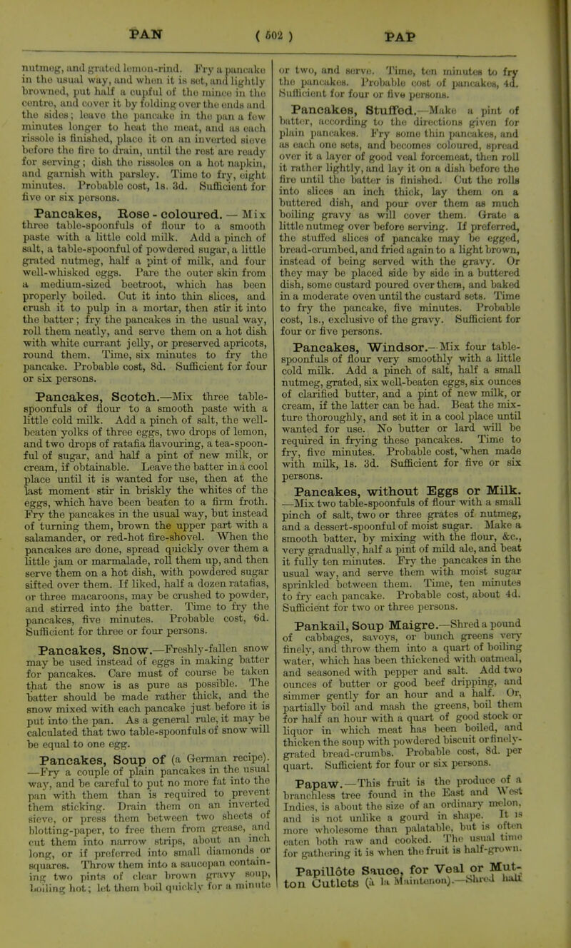 nutmog, imd grated lomou-rind. Pry a pancako ill tho usual way, and whon it is Bet, and lightly browned, put half a cupful of tho niincij in tho centre, and cover it by folding over tho ondH and tho sides; leave the pancake in the pan a few minutes longer to heat the moat, and as each rissole is tinishod, place it on an inverted siovo before the lire to drain, until the rest are ready for serving; dish tho rissoles on a hot napkin, and garnish with parsley. Time to fry, eight minutes. Probable cost, Is, 3d. Sufficient for live or six persons. Pancakes, Rose - coloured. — Mix three table-spoonfuls of liour to a smooth paste with a little cold milk. Add a pinch of salt, a table-spoonful of powdered sugar, a little grated nutmeg, half a pint of milk, and four well-whisked eggs. Pai'e the outer skin from a medium-sized beetroot, which has been properly boiled. Cut it into thin slices, and crush it to pulp in a mortar, then stir it into the batter; fry the pancakes in the usual way, roll them neatly, and serve them on a hot dish with white cun-ant jelly, or preserved apricots, round them. Time, six minutes to fry the pancake. Probable cost, 8d. Sufficient for four or six persons. Pancakes, Scotch.—Mix three table- spoonfuls of iiour to a smooth paste with a little cold milk. Add a pinch of salt, the well- beaten yolks of three eggs, two drops of lemon, and two drops of ratafia flavouring, a tea-spoon- ful of sugar, and half a pint of new milk, or cream, if obtainable. Leave the batter in a cool place until it is wanted for use, then at the last moment stir in briskly the whites of the eggs, which have been beaten to a firm froth. Fry the pancakes in the usual way, but instead of turning them, brown the upper part with a salamander, or red-hot fire-shovel. When the pancakes are done, spread quickly over them a little jam or marmalade, roll them up, and then serve them on a hot dish, with powdered sugar sifted over them. If liked, half a dozen ratafias, or three macai-oons, may be crushed to powder, and stirred into the batter. Time to fiy the pancakes, five minutes. Probable cost, 6d. Sufficient for three or four persons. Pancakes, Snow.—Freshly-fallen snow may be used instead of eggs in making batter for pancakes. Care must of course be taken that the snow is as pure as possible. The batter should be made rather thick, and the snow mixed with each pancake just before it is put into the pan. As a general rule, it may be calculated that two table-spoonfuls of snow will be equal to one egg. Pancakes, Soup of (a German recipe). —Fry a couple of plain pancakes in the usual way, and be careful to put no more fat into the pan with them than is required to prevent them sticking. Drain them on an inverted sieve, or press them between two sheets of blotting-paper, to free them from grease, and cut them into narrow strips, about an mch long, or if preferred into small diamonds or mpiarna. Throw them into a sjuictjpan contfun- in.o: two pints of dear brown gravy soup, boiling hot; let them boil quickly for a minute or two, and servo. Time, ton minutes to fry tho pancakes. l*r(jbablo cost of pancakes, 4d. Sufficient for four or live persons. Pancakes, Stuffed.—Make a pint of batter, accorduig to tlie directions giv(!n for plain pancakes. Fry some tliin pancakes, and as each one sets, and becomes coloured, spread over it a layer of good veal forcemeat, then roll it rath(!r lightly, and ky it on a dish before the fire until the batter is finished. Cut the rolls into slices an inch thick, lay them on a buttered dish, and pour over them as much boiling gravy as will cover them. Grate a little nutmeg over before serving. If preferred, the stuft'ed slices of pancake may be egged, bread-crumbed, and fried again to a light brown, instead of being served with the gravy. Or they may be placed side by side in a buttered dish, some custard poured over there, and baked in a moderate oven until the custard sets. Time to fry the pancake, five minutes. Probable cost. Is., exclusive of tho gravy. Sufficient for four or five persons. Pancakes, Windsor.- Mix four table- spoonfuls of flour very smoothly with a little cold milk. Add a pinch of salt, haK a small nutmeg, grated, six well-beaten eggs, six ounces of clarified butter, and a pint of new milk, or cream, if the latter can be had. Beat the mix- ture thoroughly, and set it in a cool place until wanted for use. No butter or lard will bo reqvured in frying these pancakes. Time to fry, five minutes. Probable cost, when made with milk. Is. 3d. Sufficient for five or six persons. Pancakes, without Eggs or Milk. —Mix two table-spoonfuls of flour with a small pinch of salt, two or three grates of nutmeg, and a dessert-spoonful of moist sugar. Make a smooth batter, by mixing with the flour, &c., very gradually, half a pint of mild ale, and beat it fully ten minutes. Fry the pancakes in the usual way, and serve them with moist sugar sprinlded between them. Time, ten minutes to fry each pancake. Probable cost, about 4d. Sufficient for two or three persons. Pankail, Soup Maigre.—Shred a pound of cabbages, savoys, or bunch greens very finely, and throw them into a quart of boiling water, which has been thickened with oatmeal, and seasoned with pepper and salt. Add two ounces of butter or good beef dripping, and simmer gently for an hour and a half. Or, partially boil and mash the greens, boil them for half an hour -with a quart of good stock or liquor in which meat has been boiled, and thicken the soup with powdered biscuit or finely- grated bread-crumbs. Probable cost, 8d. per quart. Sufficient for four or six persons. Pap aW.—This fruit is the produce of a bran(>hless tree found in the East and \\ est Indies, is about the size of an ordinary melon, and is not unlike a gourd in shivytc. It is more wholesome than palatable, but is often eaten both raw and cooked. Tho usual Umo. for gath(!ring it is when the fruit is half-grown. PapiUote Sauce, for Veal or Mut- ton Cutlets (a l.i MainUu-.on). -Shred haU