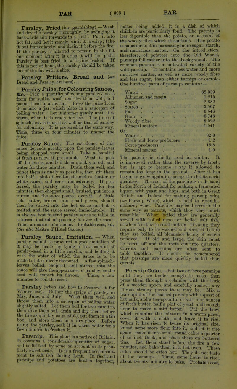 Parsley, Fried (for garnishing).—Wash and dry tho parsley thoroughly, by swinging it backwards and forwards in a cloth. Put it into hot fat, and let it remain until it is crisp ; take it out immediately, and di-ain it before the fire. If the parsley is allowed to remain in the fat one moment after it is crisp it will be ,;poilt. Parsley is best fried in a frying-basket. If this is not at hand, tho parsley should bo taken out of tho fat with a slice. Parsley Fritters, Bread and {see Bread and Parsley Fritters). Parsley Juice, for Colouring Sauces, &C.—Pick a quantity of young parsley-leaves from the stalks, wash and dry them well, and pound them in a mortar. Press the juice from them into a jar, which place in a saucepan of boiling water. Let it simmer gently until it is warm, when it is ready for use. The juice of spinach-leaves is used as well as that of parsley for colouring. It is prepared in the same way. Time, three or four minutes to simmer the juice. Parsley Sauce.—The excellence of this sauce depends greatly upon the parsley-leaves being chopped very small. Take a handful of fi-esh parsley, if procurable. Wash it, pick off the leaves, and boil them quickly in salt and water for three minutes. Drain them well, and mince them as finely as possible, then stir them into half a pint of well-made melted butter or white sauce, and serve immediately. If pre- ferred, the parsley may be boiled for ten minutes, then chopped small, bruised, put into a tureen, and the sauce poured over it. A little cold butter, broken into small pieces, should then be stirred into the hot sauce until it is melted, and the sauce served immediately. It is always best to send parsley sauce to table in a tureen instead of pouring it over the meat. Time, a quarter of an hour. Probable cost, 4d. {See also Maitre d'Hotel Sauce.) Parsley Sauce, Imitation. — When parsley cannot be procured, a good imitation of it may be made by t}nng a tea-spoonful of parsley-seed in a little muslin, and boiling it with the water of which the sauce is to be made tiU it is nicely flavoured. A few spinach- leaves boiled, chopped, and stirred into the sauce wiU give tho appearance of parsley, as the seed wiU impart its flavour. Time, a few minutes to boil the seed. Parsley (when and how to Preserve it for Winter use),—Gather the sprigs of parsley in May, June, and July. Wash them well, and throw them into a saucepan of boiling water sHghtly salted. Let them boil for two minutes, then take them out, drain and dry them before the fire as quickly as possible, put them in a tin box, and store them in a dry place. Before using the parsley, soak it in warm water for a few minutes to freshen it. Parsnip.—This plant is a native of Britain, It contains a considerable quantity of sugar, and is disliked by some on accotmt of its pecu- liarly sweet taHt(!. It is a frequent accompani- niout to salt fish during Lent. In .Scotland parsnips and potatoes are beaten together, butter being added; it is a dish of which children are pai-ticularly fond. The parsnip is less digestible than the potato, on account of the woody fibre which it contains. The potato is superior to it in possessing more sugar, starch, and nutritious matter. On the introduction, therefore, of potatoes into the Old World, parsnips fell rather into the background. The common parsnip is a cultivated variety of the wild parsnip. It contains less water and more nutritive matter, as well as more woody fibre and less sugar, than either turnips or carrots. One hundred parts of parsnips contain :— Water 82-039 Albumen and casein . . . 1-215 Sugar 2-882 Starch 3-507 Fat . . . . : . 0-546 Gum 0-748 Woody fibre 8-022 Mineral matter . . . . 1-041 Or, Water ..... 82-0 Flesh and force producers . . 1-2 Force producers . . . . 15-8 Mineral matter . . . . 1.0 The parsnip is chiefly used in winter. It is improved rather than the reverse by frost; but is apt to become rusti/ if allowed to remain too long in the ground. After it has begun to grow again in spring it exhibits acrid qualities. The root of the parsnip is in demand in the North of Ireland for making a fermented liquor, with yeast and hops, and both in Great Britain and Ii-eland for making parsnip wine {see Parsnip Wine), which is held to resemble malmsey wine. Parsnips may be dressed in the same way as carrots, which they very much resemble. When boiled they are generally served with boiled meat, or boiled salt fish, or when fried, with roast mutton. If young, they require only to be washed and scraped before they are boiled, all blemishes being of course removed. If old and large, the skin must be pared off and the roots cut into quarters. Carrots and parsnips are often sent to table together. It should be remembered that parsnips are more quickly boiled than carrots. Parsnip Cake.—Boil two or three parsnips imtil they are tender enough to mash, then press them through a colander with the back of a wooden spoon, and carefully remove any fibrous stringy pieces there may be. Mix a tea-cupful of the mashed parsnip with a quart of hot milk, add a tea-spoonful of salt, four ounces of fresh butter, half a pint of yeast, and enough flour to make a stiff batter. Put the bowl which contains the mixture in a warm place, cover it with a cloth, and leave it to rise. When it has risen to twice its original size, knead some more flour into it, and let it rise again; make it into small round cakes a quarter of an inch thick, and place these on buttered tins. Let them stand before the fire a few minutes, and bake them in a hot oven. These cjikes should be eaten hot. They do not taste of the parsnips. Time, some hours to rise; about twenty minutes to bake. I'robable cost]