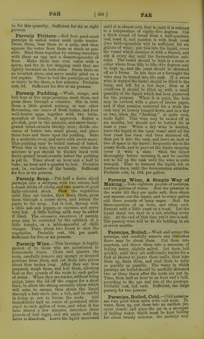 Is. for tiiia quantity. Sufficient for eix. or eight porsoua. Parpnip Fritters.—Boil four good-dizod parsnips in sultwl wiitor until quito tundor. Drain tliom, boat tlieni to u pulp, and then squoozo tho -wator from tlium us much as pos- aiblo. Bind them togothor by mixing smoothly ■with thom an egg and a dossort-spoonful of flour. Make thom into oval cakus with a spoon, and fry in hot di-ipping until they are lightly browned on both sides. Drain them on an inverted sieve, and serve neatly piled on a hot napkin. Time to boil the parsnips, an hom- er more; to fry them, a few minutes. Probable cost, 6d. Sufficient for five or six persons. Parsnip Pudding.—Wash, scrape, and boil four or five largo parsnips, mash thom, and press them thi'ough a colander. Stir in with them a little grated nutmeg, or any other flavouring, one oimce of fresh butter, and four well-beaten eggs, together with two table- spoonfuls of brandy, if approved. Butter a pie-dish, pour in the mixture, and strew finely- grated bread-crumbs thickly over; divide one otrnce of butter into small pieces, and place these here and there upon the pudding. Bake in a moderate oven, and serve %vith sweet sauce. This pudding may be boiled instead of baked. When this is done, the mould into which the mixture is put should be thickly lined with finely-grated bread-crumbs before the pudding is put in. Time, about an hour and a half to bake ; an hour and a quarter to boil. Probable cost. Is., exclusive of the brandy. Sufficient for five or six persons. Parsnip Soup.—Put half a dozen sliced parsnips into a stewpan, with two onions, half a dozen sticks of celery, and two quarts of good light-coloured stock. Stew the vegetables until they are tender, then drain them, press them through a coarse sieve, and return the puree to the soup. Let it boil, flavour with a little salt and pepper, or cayenne, and serve very hot. A little boiling milk may be added if liked. The excessive sweetness of parsnip soup may be corrected by the addition of a little tomato, or a table-spoonful of chilli vinegar. Time, about two hours to stew the vegetables. Probable cost, lOd. per quart. Sufficient for five or six persons. Parsnip Wine.—This beverage is highly spoken of by those who are accustomed to home-made wines. Clean and quarter the roots, carefully remove any spongy or decayed portions from thom, and cut them into pieces about four inches long. After they are thus prepared, weigh them, and boil them, allowing four or five poiinds of the roots to each gallon of water. When they are tender, without being pulpy, leave the lid o£E the copper for a short time, to allow the strong aromatic odour which will arise to escape, then strain the liquid through a hair sieve into a tub, and be careful in doing so not to bruise the roots. Add immediately haK an oimce of powdered white argol to eacb gallon of -svme, and when it has been stirred a few minutes, introduce three pounds of loaf sugar, and stir again until the latter ia dissolved. Leave the liquid uncovered until it is almost cold, that is, until it ia reduced to a temperature of eighty-five degrees. Cut a thick round of bread from a half-quartern loaf, toast it, and moisten it with fresh yeast (two table-spoonfuls will be sufficient for six gallons of wine) ; put this into tho Uquid, cover tho vessel which contains it with a flannel, and stir it every day until tho fermentation sub- sides. Tho vessel should be kept in a room or cellar where from fifty to fifty-five degrees may bo kept up, and the yeast should be skimmed oif as it forms. In ten days or a fortnight the wine may be turned into the cask. If a sweet wine is wanted the barrel should be filled to tha bung, and left for a few days; then as it overflows it should be tilled up with a small quantity of the liquid which has been preserved for the purpose. When it is quiet, the hole may be covered with a piece of brown paper, and if that remains immoved for a week the cask may be loosely bunged down, and in a day or two, when the  fretting is quite over, made tight. This wine may be racked off in six months, but should not be bottled for at least a year. When a dry wine is wanted, leave the hquid in the open vessel until aU the beer yeast has risen and been skimmed off, then put it into the cask, and leave an inch or two of space in the barrel; frequently stir in the yeasty froth, and to prevent the liquor escaping cover it with a slate. Skim the liquor thoroughly before securing it, and be careful not to fill up the cask imtil the wine is quite tranquil. Time to ferment the liquid, ten or fourteen days, until the fermentation subsides. Probable cost, Is. lOd. per gallon. Parsnip Wine, A Simple Way of Making.—Take eighteen pounds of parsnips, and ten gallons of water. Boil the parsnips in the water till they are qxiite soft, then strain and squeeze out the liquor, and to every gallon add three pounds of liunp sugar. Boil for three-quarters of an hour, and when cool, ferment with a little yeast on a toast. Let the liquid stand ten days in a tub, stirring every day. At the end of that time put it into a cask. The parsnip wine will be fit for bottling in six or seven months. Parsnips, Boiled.—Wash and scrape the parsnips, and carefully remove any blemishes there may be about them. Cut them into quarters, and throw them into a saucepan of boiling water, slightly salted. Let them boil quickly, until they are sufficiently tender for a fork or skewer to pierce them easily, then take them up, drain them, and send them to table as quickly as possible. The water in which parsnips are boiled should be carefully skimmed two or three times after the roots are put in. Time, from half an hour to an hour and a half, according to the age and size of the parsnips. Probable cost, Ijd. each. Sufficient, one large parsnip for two persons. Parsnips, Boiled, Cold.—Cold parsnips are very good when eaten with cold meat. To warm them up, put them into an earthen jar, cover closelv. and place the jar in a saucepan of boiling water, which must be kept boilmg for about twenty minutes; the parsnips may