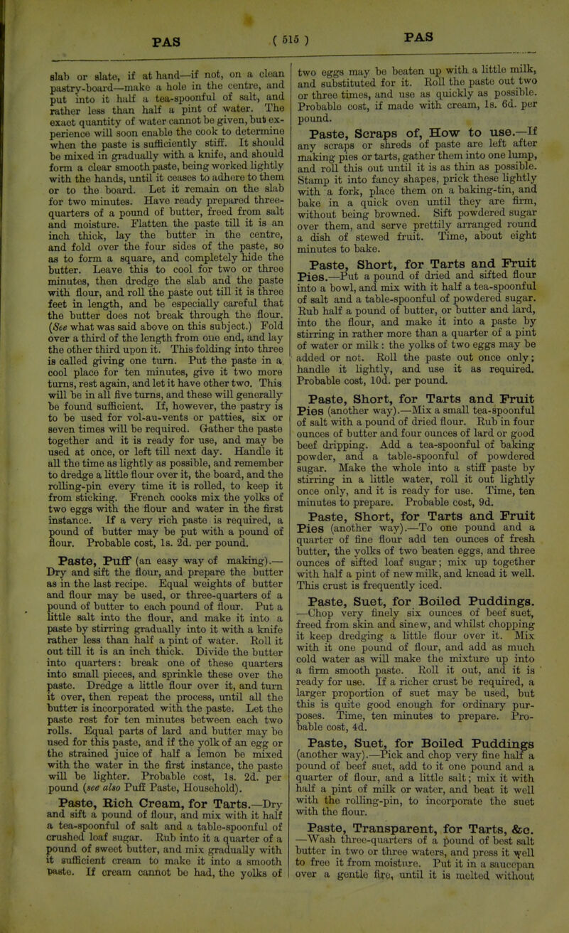 Blab or slate, if at hand—if not, on a clean pastry-board—miiko a hole in the centre, and put into it half a tea-spoonful of salt, and rather less than half a pint of water. The exact quantity of water cannot be given, but ex- perience will soon enable the cook to determine when the paste is sufliciently stiff. It should be mixed in gradually with a knife, and should form a clear smooth paste, being worked lightly with the hands, vmtil it ceases to adhere to them or to the board. Lot it remain on the slab for two minutes. Have ready prepared three- quarters of a pound of butter, freed from salt and moisture. Flatten the paste till it is an inch thick, lay the butter in the centre, and fold over the four sides of the paste, so as to form a square, and completely hide the butter. Leave this to cool for two or three minutes, then dredge the slab and the paste with flour, and roU the paste out till it is three feet in length, and be especially careful that the butter does not break through the flour. {See what was said above on this subject.) Fold over a third of the length from one end, and lay the other third upon it. This folding into three is called giving one turn. Put the paste in a cool place for ten minutes, give it two more turns, rest again, and let it have other two. This will be in all five turns, and these will generally be found sufficient. If, however, the pastry is to be used for vol-au-vents or patties, six or seven times will be required. Gather the paste together and it is ready for use, and may be used at once, or left till next day. Handle it aU the time as lightly as possible, and remember to dredge a little flour over it, the board, and the rolling-pin every time it is rolled, to keep it from sticking. French cooks mix the yolks of two eggs with the flour and water in the first instance. If a very rich paste is required, a poimd of butter may be put with a pound of flour. Probable cost. Is. 2d. per pound. Paste, Puff (an easy way of making).— Dry and sift the flour, and prepare the butter as in the last recipe. Equal weights of butter and flour may be used, or three-quarters of a poimd of butter to each pound of flour. Put a little salt into the flour, and make it into a paste by stirring gradually into it with a knife rather less than half a pint of water. RoU it out till it is an inch thick. Divide the butter into quarters: break one of these quarters into small pieces, and sprinkle these over the paste. Dredge a little flour over it, and turn it over, then repeat the process, until all the butter is incorporated with the paste. Let the paste rest for ten minutes between each two roUs. Equal parts of lard and butter may be used for this paste, and if the yolk of an egg or the strained juice of half a lemon be mixed with the water in the first instance, the paste will be lighter. Probable cost. Is. 2d. per pound {see also Puff Paste, Household). Paste, Rich Cream, for Tarts.—Dry and sift a pound of flour, and mix with it half a tea-spoonful of salt and a table-spoonful of crushed loaf sugar. Rub into it a quarter of a pound of sweet butter, and mix gradually with it sufficient cream to mako it into a smooth paste. If cream cannot be had, the yolks of two eggs may be beaten up with a little milk, and substituted for it. Roll the paste out two or three times, and use as quickly as possible. Probable cost, if made with cream. Is, 6d. per pound. Paste, Scraps of, How to use.—If any scraps or shreds of paste are left after making pies or tarts, gather them into one lump, and roll this out until it is as thin as possible. Stamp it into fancy shapes, prick these lightly with a fork, place them on a baking-tin, and bake in a quick oven untU they are firm, without being browned. Sift powdered sugar over them, and serve prettily arranged round a dish of stewed fruit. Time, about eight minutes to bake. Paste, Short, for Tarts and Fruit Pies.—Put a pound of dried and sifted flour into a bowl, and mix with it half a tea-spoonful of salt and a table-spoonful of powdered sugar. Rub half a pound of butter, or butter and lard, into the flour, and make it into a paste by stirring in rather more than a quarter of a pint of water or milk : the yolks of two eggs may be added or not. RoU the paste out once only; handle it lightly, and use it as required. Probable cost, lOd. per pound. Paste, Short, for Tarts and Fruit Pies (another way).—Mix a smaU tea-spoonful of salt with a pound of dried flour. Rub in four ounces of butter and four ounces of lard or good beef dripping. Add a tea-spoonful of baking powder, and a table-spoonful of powdered sugar. Make the whole into a stiff paste by stirring in a little water, roll it out lightly once only, and it is ready for use. Time, ten minutes to prepare. Probable cost, 9d. Paste, Short, for Tarts and Fruit Pies (another way).—To one pound and a quarter of fine flour add ten ounces of fresh butter, the yolks of two beaten eggs, and three ounces of sifted loaf sugar; mix up together with half a pint of new milk, and knead it weU. This crust is frequently iced. Paste, Suet, for Boiled Puddings. —Chop very finely six ounces of beef suet, freed from skin and sinew, and whilst chopping it keep dredging a Uttle flour over it. Mix with it one pound of flour, and add as much cold water as wiU make the mixture up into a firm smooth paste. RoU it out, and it is ready for use. If a richer crust be required, a larger proportion of suet may be used, but this is quite good enough for ordinary pur- poses. Time, ten minutes to prepare. Pro- bable cost, 4d. Paste, Suet, for Boiled Puddings (another way).—Pick and chop A'ery fine halt a pound of beef suet, add to it one pound and a quarter of flour, and a Uttle salt; mix it with half a pint of milk or water, and beat it weU with the rolling-pin, to incorporate the suet with the flour. Paste, Transparent, for Tarts, &c. —Wash three-quarters of a pound of best salt butter in two or three waters, and press it Ayell to free it from moisture. Put it in a saucepan over a gentle fi^e, until it ia melted without