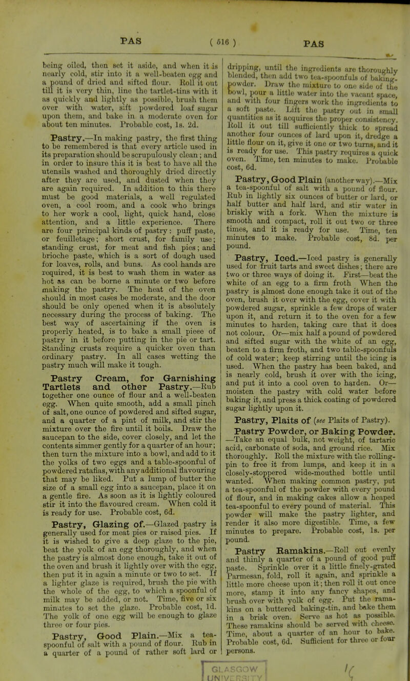 being oiled, then Bet it aside, and when it is nearly cold, stir into it a woU-boaton egg and a pound of driisd and sifted ilour. lioU it out till it is very thin, lino the tartlot-tins with it as quickly and lightly as possible, brusli them over with water, sift powdored loaf sugar upon thoni, and bake in a modorato oven lor about ton nainutos. Probable cost. Is. 2d. Pastry.—In making pastry, the first thing to be remembered is that every article used in its preparation should be scrupulously clean; and in order to insure this it is best to have all the utensils washed and thoroughly dried directly after they are used, and dusted when they are again required. In addition to this there must be good materials, a well regulated oven, a cool room, and a cook who brings to her work a cool, light, quick hand, close attention, and a little experience. There are four principal kinds of pastry : puff paste, or feuilletage; short crust, for family use; standing crust, for meat and fish pies; and brioche paste, which is a sort of dough used for loaves, rolls, and buns. As cool hands are required, it is best to wash them in water as hot as can be borne a minute or two before making the pastry. The heat of the oven should in most cases be moderate, and the door should be only opened when it is absolutely necessary during the process of baking. The best way of ascertaining if the oven is properly heated, is to bake a small piece of pastry in it before putting in the pie or tart. •Standing crusts require a quicker oven than ordinary pastry. In all cases wetting the pastry much will make it tough. Pastry Cream, for Garnishing Tartlets and other Pastry.—Rub together one ounce of flour and a well-beaten egg. When quite smooth, add a small pinch of salt, one ounce of powdered and sifted sugar, and a quarter of a pint of milk, and stir the mixture over the fire imtil it boils. Draw the saucepan to the side, cover closely, and let the contents simmer gently for a quarter of an hour; then turn the mixture into a bowl, and add to it the yolks of two eggs and a table-spoonful of powdered ratafias, with any additional flavoiiring that may be liked. Put a lump of butter the size of a small egg into a saucepan, place it on a gentle fire. As soon as it is lightly coloxired stir it into the flavoured cream. When cold it is ready for use. Probable cost, 6d. Pastry, Glazing of.—Glazed pastry is generally used for meat pies or raised pies. If it is wished to give a deep glaze to the pie, beat the yolk of an egg thoroughly, and when the pastry is almost done enough, take it out of the oven and brush it lightly over with the egg, then put it in again a minute or two to set. If a lighter glaze is required, brush the pie with the whole of the egg, to which a spoonful of milk may be added, or not. Time, five or six minutes to set the glaze. Probable cost. Id. The yolk of one egg will be enough to glaze three or four pies. Pastry, Good Plain.—Mix a tea- spoonful of salt with a pound of flour. Rub in a quarter of a pound of rather soft lard or di-ippmg, until the ingiedients are thoroughly blonded, then add two tea-spoonfuls of baking, powder. Draw the mixture to one; side of the bowl, pour a little water into the vacant space, and with four fingers work the ingredients to a soft paste. Lift the pastry out in small quuiititios as it acquires the proper consistency. Roll it out till sufliciently thick to spread another four ounces of lard upon it, dredge a little flour on it, give it one or two turns, and it is ready for use. This pastry requires a quick oven. Time, ten minutes to make. Probable cost, 6d. Pastry, Good Plain (anotherway).—Mix a tea-spoonful of salt with a pound of flour. Rub in lightly six ounces of butter or lard, or half butter and half lard, and stir water in briskly with a fork. When the mixture is smooth and compact, roU it out two or three times, and it is ready for use. Time, ten minutes to make. Probable cost, 8d. per pound. Pastry, Iced.—Iced pastry is generally used for fruit tarts and sweet dishes; there are two or three ways of doing it. First—beat the white of an egg to a firm froth When the pastry is almost done enough take it out of the oven, brush it over with the egg, cover it with powdered sugar, sprinkle a few drops of water upon it, and return it to the oven for a few minutes to harden, taking care that it does not colour. Or—mix half a pound of powdered and sifted sugar with the white of an egg, beaten to a firm froth, and two table-spoonfuls of cold water; keep stirring imtil the icing is used. When the pastry has been baked, and is nearly cold, brush it over with the icing, and put it into a cool oven to harden. Or— moisten the pastry with cold water before baking it, and press a thick coating of powdered sugar lightly upon it. Pastry, Plaits of {see Plaits of Pastry). Pastry Powder, or Baking Powder. —Take an equal bulk, not weight, of tartaric acid, carbonate of soda, and ground rice. Mix thoroughly. Roll the mixture with the rolling- pin to free it from lumps, and keep it in a closely-stoppered wide-mouthed bottle until wanted. When making common pastrj^, put a tea-spoonful of the powder with every pound of flour, and in making cakes allow a heaped tea-spoonful to every poimd of material. This powder will make the pastry lighter, and render it also more digestible. Time, a few minutes to prepare. Probable cost, Is. per pound. Pastry Ramakins.—Roll out evenly and tliinly a quarter of a pound of good puff paste. Sprinkle over it a little finely-grated Parmesan, fold, roll it again, and sprinkle a little more cheese upon it; then roll it out once more, stamp it into any fancy shapes, and brush over with yolk of egg. Put the rama- kins on a buttered baking-tin, and bake them in a brisk oven. Serve as hot as possible. These ramakins should be served with cheese. Time, about a quarter of an hour to bake. ProT)able cost, 6d. Sufficient for three or four persons. UN' 1 'C