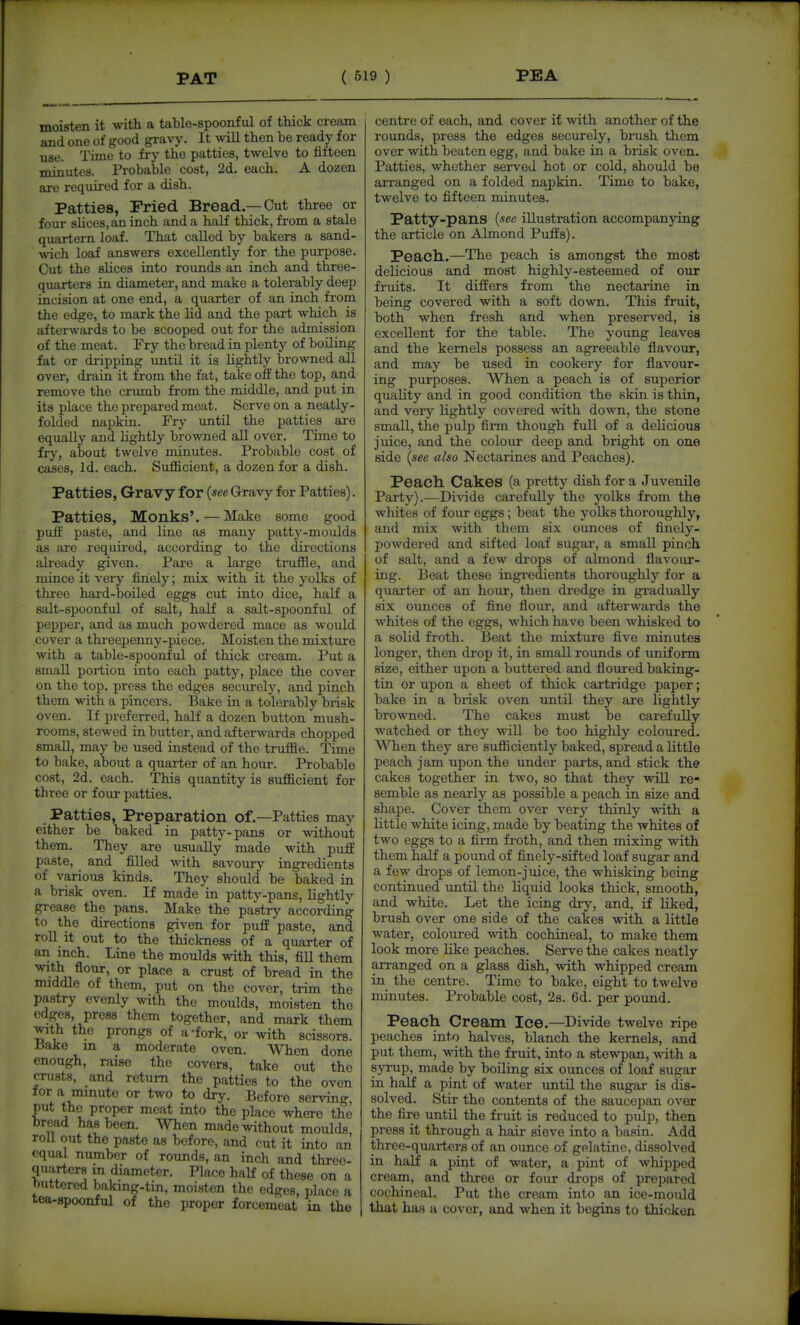 moisten it with a table-spoonful of thick cream and one of good gravy. It will then be ready for use. Time to fry the patties, twelve to fifteen minutes. Probable cost, 2d. each. A dozen are required for a dish. Patties, Pried Bread.—Cut three or four sUces,an inch and a half thick, from a stale quartern loaf. That called by bakers a sand- ■svich loaf answers excellently for the purpose. Cut the slices into rounds an inch and thi-ee- quarters in diameter, and make a tolerably deep incision at one end, a quarter of an inch from the edge, to mark the Ud and the part which is afterwards to be scooped out for the admission of the meat. Fry the bread in plenty of boiling fat or dripping imtil it is lightly browned all over, drain it from the fat, take off the top, and remove the crumb from the middle, and put in its place the prepared meat. Serve on a neatly- folded napkin. Fry until the patties are equally and lightly browned all over. Time to fry, about twelve minutes. Probable cost of cases, Id. each. Sufficient, a dozen for a dish. Patties, Gravy for {see Gravy for Patties). Patties, Monks'. — Make some good puff paste, and line as many patty-moulds as are required, according to the directions already given. Pare a large truffle, and mince it very finely; mix with it the yolks of three hard-boiled eggs cut into dice, half a salt-spoonful of seilt, half a salt-spoonful of pepper, and as much powdered mace as would cover a threepenny-piece. Moisten the mixture •with a table-spoonful of thick cream. Put a smaU portion into each patty, place the cover on the top, press the edges securely, and pinch them with a pincers. Bake in a tolerably brisk oven. If preferred, half a dozen button mush- rooms, stewed in butter, and afterwards chopped small, may be used instead of the truffle. Time to bake, about a quarter of an hour. Probable cost, 2d. each. This quantity is sufficient for three or four patties. Patties, Preparation of.—Patties may either be baked in patty-pans or without them. They are usually made with puff paste, and filled with savoury ingredients of various kinds. They should be baked in a brisk oven. If made in patty-pans, lightly grease the pans. Make the pastry according to the directions given for puff paste, and roll it out to the thickness of a quarter of an inch. Line the moulds with this, fill them ^.*J\ flo^. or place a crust of bread in the middle of them, put on the cover, trim the pastry evenly with the moulds, moisten the edges, press thorn together, and mark them with the prongs of a-fork, or with scissors. Hake in a moderate oven. When done enough, raise the covers, take out the crusts, and return the patties to the oven lor a minute or two to dry. Before serving, put the proper meat into the place where the bread has been. When made without moulds, roll out the paste as before, and cut it into an equal number of rounds, an inch and three- quarters m diameter. Place half of these on a huttered baking-tin, moisten the edges, place a tea-spoonful of the proper forcemeat in the centre of each, and cover if with another of the rounds, press the edges securely, brush them over with beaten egg, and bake in a brisk oven. Patties, whether served hot or cold, should be arranged on a folded napkin. Time to bake, twelve to fifteen minutes, Patty-pans {lee illustration accompanying the article on Almond Puffs). Peach.—The peach is amongst the most delicious and most highly-esteemed of our fruits. It differs from the nectarine in being covered with a soft down. This fruit, both when fresh and when preserved, is excellent for the table. The young leaves and the kernels possess an agreeable flavour, and may be used in cookery for flavour- ing purposes. When a peach is of superior quality and in good condition the skin is thin, and very lightly covered with down, the stone small, the pulp firm though full of a delicious juice, and the colour deep and bright on one side {see also Nectarines and Peaches). Peach. Cakes (a pretty dish for a Juvenile Party).—Divide carefully the yolks from the whites of four eggs; beat the yolks thoroughly, and mix with them six ounces of finely- powdered and sifted loaf sugar, a small pinch of salt, and a few drops of almond flavour- ing. Beat these ingredients thoroughly for a quarter of an hour, then dredge in gradually six ounces of fine flour, and afterwards the whites of the eggs, which have been whisked to a solid froth. Beat the mixture five minutes longer, then drop it, in small roimds of uniform size, either upon a buttered and floured baking- tin or upon a sheet of thick cartridge paper; bake in a brisk oven until they are lightly browned. The cakes must be carefully watched or they will be too highly coloured. When they are sufficiently baked, spread a little peach jam upon the under parts, and stick the cakes together in two, so that they will re- semble as nearly as possible a peach in size and shape. Cover them over very thinly with a little white icing, made by beating the whites of two eggs to a firm froth, and then mixing with them half a pound of finely-sifted loaf sugar and a few drops of lemon-juice, the whisking being continued until the Liquid looks thick, smooth, and white. Let the icing dry, and, if liked, brush over one side of the cakes with a little water, coloured with cochineal, to make them look more like peaches. Serve the cakes neatly arranged on a glass dish, with whipped cream in the centre. Time to bake, eight to twelve minutes. Probable cost, 2s, 6d. per pound. Peach Cream Ice.—Divide twelve ripe peaches into halves, blanch the kernels, and put them, with the fruit, into a stewpan, with a syrup, made by boiling six ounces of loaf sugar in half a pint of water until the sugar is dis- solved. Stir the contents of the saucepan over the fire until the fruit is reduced to pulp, then press it through a hair sieve into a basin. Add three-quarters of an ounce of gelatine, dissolved in half a pint of water, a pint of whipped cream, and three or four drops of prepared cochineal. Put the cream into an ice-mould that has a cover, and when it begins to thicken