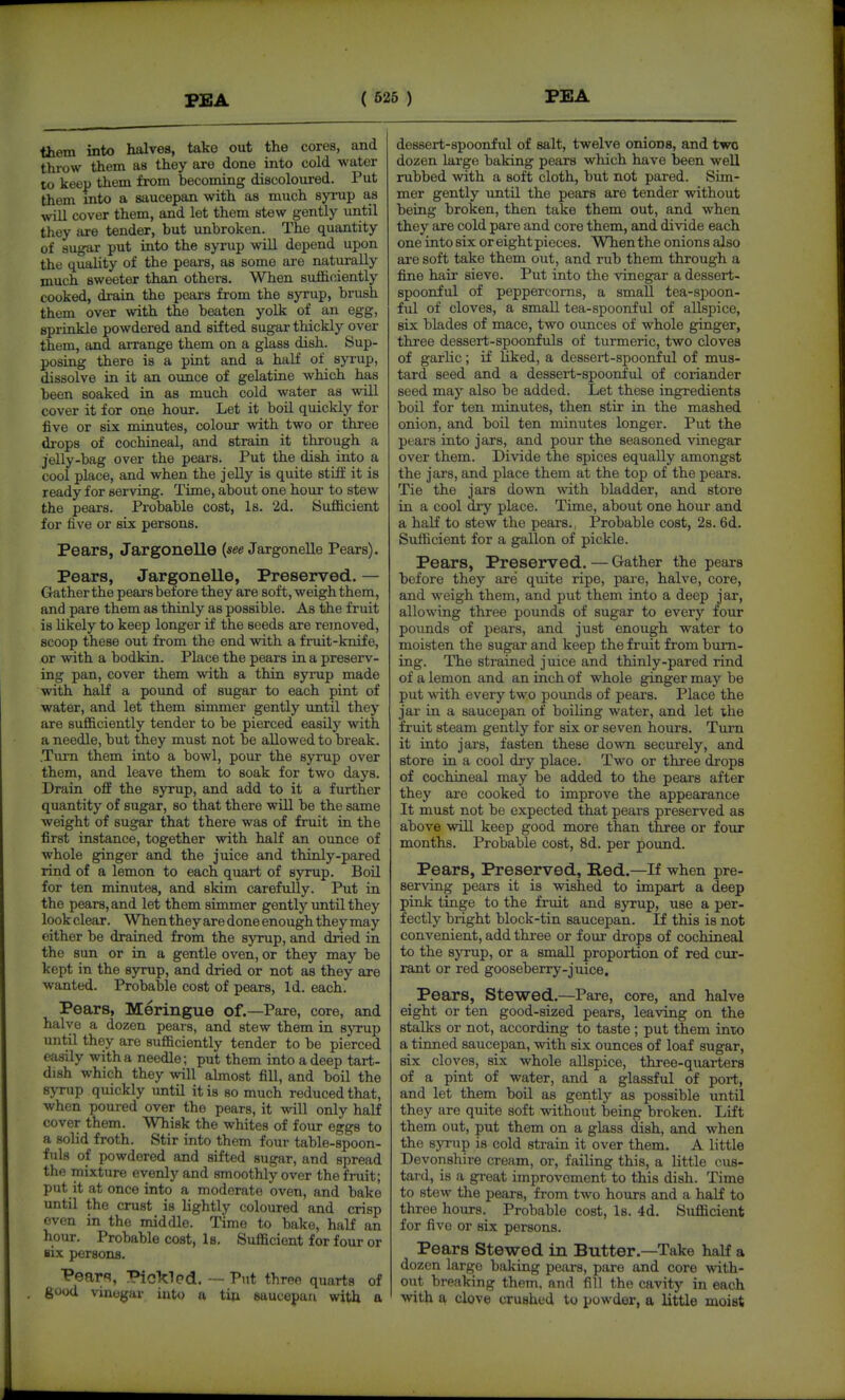 FEA them into halves, take out the cores, and throw them as they are done into cold water 10 keep them from becoming discoloured. Put them into a saucepan with as much syrup as will cover them, and let them stew gently until they are tender, but unbroken. The quantity of sugar put into the syrup will depend upon the quality of the peare, as some are naturally much sweeter than others. When sufficiently cooked, drain the pears from the syrup, brush them over with the beaten yolk of an egg, sprinkle powdered and sifted sugar thickly over them, and arrange them on a glass dish. Sup- posing there is a pint and a half of syi'up, dissolve in it an ounce of gelatine which has been soaked in as much cold water as will cover it for one hour. Let it boil quickly for five or six minutes, colour with two or three drops of cochineal, and strain it through a jelly-bag over the pears. Put the dish into a cool place, and when the jelly is quite stiff it is ready for serving. Time, about one hour to stew the pears. Probable cost. Is. 2d. Sufficient for five or six persons. Pears, Jargonelle Jargonelle Pears). Pears, Jargonelle, Preserved. — Gratherthe pears before they are soft, weigh them, and pare them as thinly as possible. As the fruit is likely to keep longer if the seeds are removed, scoop these out from the end with a fruit-knife, or with a bodkin. Place the pears in a preserv- ing pan, cover them with a thin syrup made with half a pound of sugar to each pint of water, and let them simmer gently imtil they are sufficiently tender to be pierced easily with a needle, but they must not be allowed to break. Turn them into a bowl, pour the syrup over them, and leave them to soak for two days. Drain off the syrup, and add to it a further quantity of sugar, so that there will be the same weight of sugar that there was of fruit in the first instance, together with half an ounce of whole ginger and the juice and thinly-pared rind of a lemon to each quart of syrup. Boil for ten minutes, and skim carefully. Put in the pears, and let them simmer gently until they look clear. When they are done enough they may either be drained from the syrup, and dried in the sun or in a gentle oven, or they may be kept in the syrup, and dried or not as they are wanted. Probable cost of pears, Id. each. Pears, Meringue of.—Pare, core, and halve a dozen pears, and stew them in sjTup until they are sufficiently tender to be pierced easily with a needle; put them into a deep tart- dish which they will ahnost fill, and boil the syrup quickly until it is so much reduced that, when poured over the pears, it will only half cover them. Whisk the whites of four eggs to a solid froth. Stir into them four table-spoon- fuls of powdered and sifted sugar, and spread the mixture evenly and smoothly over the fruit; put it at once into a moderate oven, and bake until the crust is lightly coloured and crisp even in the middle. Time to bake, half an hour. Probable cost, 1b. Sufficient for four or six persons. Pear'^, Pickled. — Put three quarts of good vinegar into a tiji saucepan with a dessert-spoonful of salt, twelve onioDS, and two dozen large baking pears which have been well rubbed with a soft cloth, but not pared. Sim- mer gently until the pears are tender without being broken, then take them out, and when they are cold pare and core them, and divide each one into six or eight pieces. When the onions also are soft take them out, and rub them through a fine hair sieve. Put into the vinegar a dessert- spoonful of peppercorns, a small tea-spoon- ful of cloves, a small tea-spoonful of allspice, six blades of mace, two ounces of whole ginger, three dessert-spoonfuls of turmeric, two cloves of garlic; if Hked, a dessert-spoonful of mus- tard seed and a dessert-spoonful of coriander seed may also be added. Let these ingredients boil for ten minutes, then stir in the mashed onion, and boil ten minutes longer. Put the pears into jars, and pour the seasoned vinegar over them. Divide the spices equally amongst the jars, and place them at the top of the pears. Tie the jars down with bladder, and store in a cool dry place. Time, about one hour and a half to stew the pears. Probable cost, 28.6d. Sufficient for a gallon of pickle. Pears, Preserved. — Gather the pears before they are quite ripe, pare, halve, core, and weigh them, and put them into a deep jar, allowing three pounds of sugar to every four pounds of pears, and just enough water to moisten the sugar and keep the fruit from burn- ing. The strained juice and thinly-pared rind of a lemon and an inch of whole ginger may be put with every two pounds of pears. Place the jar in a saucepan of boiling water, and let the fruit steam gently for six or seven hours. Turn it into jars, fasten these down securely, and store in a cool dry place. Two or three drops of cochineal may be added to the pears after they are cooked to improve the appearance It must not be expected that pears preserved as above will keep good more than three or four months. Probable cost, 8d. per pound. Pears, Preserved, Red.—If when pre- serving pears it is wished to impart a deep pink tinge to the fruit and syrup, use a per- fectly bright block-tin saucepan. If this is not convenient, add three or four drops of cochineal to the syrup, or a small proportion of red cur- rant or red gooseberry-juice. Pears, Stewed.—Pare, core, and halve eight or ten good-sized pears, leaving on the stalks or not, according to taste ; put them into a tinned saucepan, with six ounces of loaf sugar, six cloves, six whole allspice, three-quarters of a pint of water, and a glassful of port, and let them boil as gently as possible until they are quite soft without being broken. Lift them out, put them on a glass dish, and when the syrup is cold strain it over them. A little Devonshire cream, or, failing this, a little cus- tard, is a great improvement to this dish. Time to stew the pears, from two hours and a half to three hours. Probable cost, Is. 4d. Sufficient for five or six persons. Pears Stewed in Butter.—Take half a dozen large baking pears, pare and core with- out breaking them, and fill the cavity in each with a clove crushed to powder, a little moist