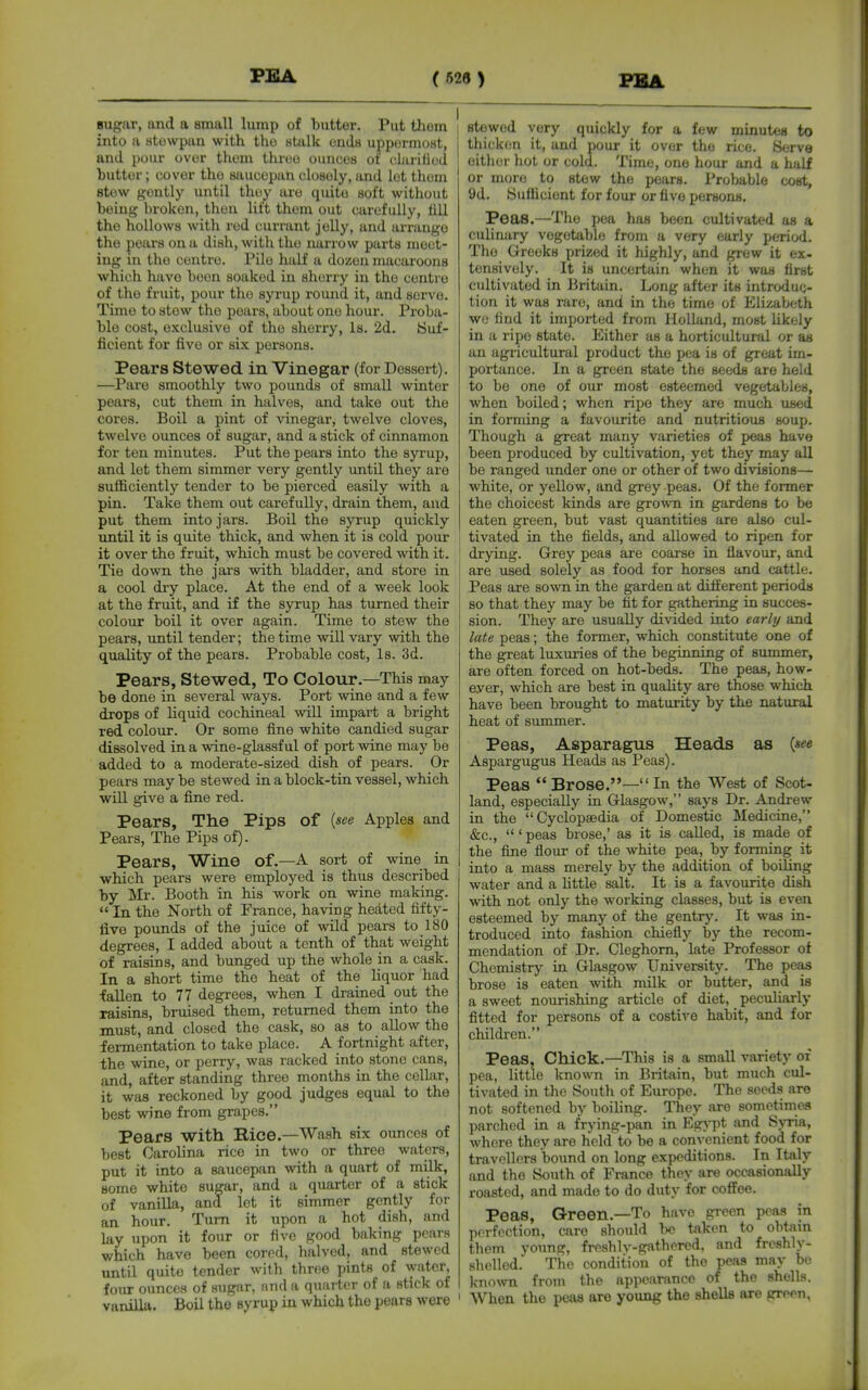 sugar, and a small lump of butter. Put them | into a stowpan with the atalk onda uppermost, and pour over thorn three ouiicos of cliirilied butter; cover the saucepan closely, and lot them stew gently until they are quite soft without being broken, then lift them out carefully, 1111 the hollows with red currant jelly, and arrange the peiirs on a dish, with the narrow parts meet- ing in the centre. Pile half a dozen macaroons which have boon soaked in sherry in the centre of the fruit, pour the syrup round it, and serve. Time to stew the pears, about one hour. Proba- ble cost, e.xclusive of the sherry, is. 2d. Suf- ficient for five or six persons. Pears Stewed in Vinegar (for Dessert). —Pare smoothly two pounds of small winter pears, cut them in halves, and take out the cores. Boil a pint of vinegar, twelve cloves, twelve ounces of sugar, and a stick of cinnamon for ten minutes. Put the pears into the syrup, and let them simmer very gently imtil they are sufficiently tender to be pierced easily with a pin. Take them out carefully, drain them, and put them into jars. Boil the syrup quickly until it is quite thick, and when it is cold pour it over the fruit, which must be covered with it. Tie down the jars with bladder, and store in a cool diy place. At the end of a week look | at the fruit, and if the syrup has turned their colour boil it over again. Time to stew the pears, until tender; the time will vary with the quality of the pears. Probable cost. Is. 3d. Pears, Stewed, To Colour.—This may be done in several ways. Port wine and a few drops of liquid cochineal will impart a bright red colour. Or some fine white candied sugar dissolved in a wine-glassful of port wine may be added to a moderate-sized dish of pears. Or pears may be stewed in a block-tin vessel, which wiU give a fine red. Pears, The Pips of {see Apples and Pears, The Pips of). Pears, Wine of.—A sort of wine in which pears were employed is thus described by Mr. Booth in his work on wine making.  In the North of France, having hedted fifty- live pounds of the juice of wild pears to 180 degrees, I added about a tenth of that weight of raisins, and bunged up the whole in a cask. In a short time the heat of the liquor had fallen to 77 degrees, when I drained out the raisins, bruised them, returned them into the must, and closed the cask, so as to allow the fermentation to take place. A fortnight after, the wine, or perry, was racked into stone cans, and, after standing three months in the cellar, it was reckoned by good judges equal to the best wine from grapes. Pears with Rice.—Wash six ounces of best Carolina rice in two or three waters, put it into a saucepan with a quart of milk, some white sugar, and a quarter of a stick of vanilla, and let it simmer gently for an hour. Turn it upon a hot dish, and lay upon it four or five good baking pears which have been cored, halved, and stewed until quite tender with three pints of water, four ounces of sugar, and a quarter of a stick of vanilla. Boil the syrup in which the pears were ' i stewed very quickly for a few minutes to thicken it, and pour it over the rice. Serve eitlier liot or cold. Time, one hour and a bilf or more to stew the pears. Probable cost, 9d. Sufiicient for four or five persons. Peas.—Tlie pea has been cultivated as a culinary vegetable from a very early period. The Greeks prized it highly, and grew it ex- tensively. It is uncertain when it was first cultivated in Britain. Long after its introduc- tion it was rare, and in the time of Elizabeth we find it imported from Holland, most hkoly in a ripe state. Either as a horticultural or as an agricultural product the pea is of great im- portance. In a green state the seeds are held to be one of our most esteemed vegetables, when boiled; when ripe they are much used in forming a favourite and nutritious soup. Though a great many varieties of peas have been produced by cultivation, yet they may all be ranged under one or other of two divisions— white, or yellow, and grey peas. Of the former the choicest kinds are grown in gardens to be eaten green, but vast quantities are also cul- tivated in the fields, and allowed to ripen for drying. Grey peas are coarse in flavour, and are used solely as food for horses and cattle, i Peas are sown in the garden at different periods so that they may be fit for gathering in succes- sion. They are usually divided into early and late peas; the former, which constitute one of the great luxuries of the beginning of summer, are often forced on hot-beds. The peas, how- ever, which are best in quahty are those which have been brought to maturity by the natural heat of summer. Peas, Asparagus Heads as {see Aspargugus Heads as Peas). Peas Brose.—In the West of Scot- land, especially in Glasgow, says Dr. Andrew in the Cyclopaadia of Domestic Medicine, &c., ' peas brose,' as it is called, is made of the fine flour of the white pea, by forming it into a mass merely by the addition of boiling water and a Uttle salt. It is a favourite dish with not only the working classes, but is even esteemed by many of the gentrj'. It was in- troduced into fashion chiefly by the recom- mendation of Dr. Cleghom, late Professor of Chemistry in Glasgow University. The peas brose is eaten with milk or butter, and is a sweet nourishing article of diet, peculiarly fitted for persons of a costive habit, and for children. Peas, Chick.—^This is a small variety of pea, little known in Britain, but much cul- tivated in the South of Europe. The seeds are not softened by boiling. They are sometimes parched in a frying-pan in Egypt and S>Tia, where they are held to be a conA enient food for travellers bound on long expeditions. In Italy and the South of France they are occasionally roasted, and made to do duty for coffee. Peas, Green.—To have green peas in perfection, care should bo taken to ohtim them young, frcshlv-gathered, and freshly- shelled. The condition of the peas may bo kno^vn from the appearance of the shells. ' When the peas are young the shells are grepn,