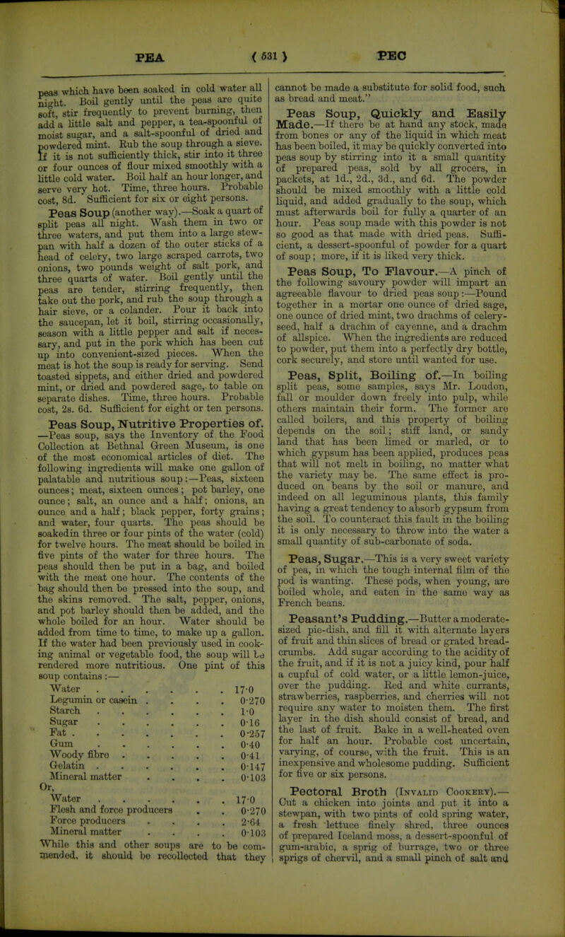 pea8 which have been soaked in cold water all ^io^t. Boil gently until the peas are quite Boft, stir frequently to prevent burning, then add'a little salt and pepper, a tea-spoonful of moist sugar, and a salt-spoonful of dried and powdered mint. Rub the soup through a sieve. If it is not sufficiently thick, stir into it three or four ounces of flour mixed smoothly with a little cold water. Boil half an hour longer, and serve very hot. Time, three hours. Probable cost, 8d. Sufficient for six or eight persons. Peas Soup (another way).—Soak a quart of spht peas all nisfht. Wash them in two or three waters, and put them into a large stew- pan with half a dozen of the outer sticks of a head of celeiry, two large scraped carrots, two onions, two pounds weight of salt pork, and three quarts of water. Boil gently until the peas are tender, stirring frequently, then take out the pork, and rub the soup through a hair sieve, or a colander. Pour it back into the saucepan, let it boil, stirring occasionally, season with a little pepper and salt if neces- sary, and put in the pork which has been cut up into convenient-sized pieces. When the meat is hot the soup is ready for serving. Send toasted sippets, and either dried and powdered mint, or dried and powdered sage,, to table on separate dishes. Time, three hours. Probable cost, 28. 6d. Sufficient for eight or ten persons. Peas Soup, Nutritive Properties of. —Peas soup, says the Inventory of the Food Collection at Bethnal Green Museum, is one of the most economical articles of diet. The following ingredients will make one gallon of palatable and nutritious soup:—Peas, sixteen ounces; meat, sixteen ounces; pot barley, one ounce; salt, an ounce and a half; onions, an ounce and a half; black pepper, forty grains; and water, four quarts. The peas should be soaked in three or four pints of the water (cold) for twelve hours. The meat shoxild be boiled in five pints of the water for three hours. The peas should then be put in a bag, and boiled with the meat one hour. The contents of the bag should then bo pressed into the soup, and the skins removed. The salt, pepper, onions, and pot barley should then be added, and the whole boiled for an hour. Water should be added from time to time, to make up a gallon. If the water had been previously used in cook- ing animal or vegetable food, the soup will be rendered more nutritious. One pint of this soup contains:— Water . Legumin or casein Starch Sugar Fat Gum Woody fibre Gelatin . Mineral matter Or, Water Flesh and force producers Force producers Mineral matter While this and other souj: 170 0-270 2-64 0103 8 are to be com- aiended, it should be recollected that they 17-0 0- 270 1- 0 0-16 0-257 0-40 0-41 0-147 0-103 cannot be made a substitute for solid food, such as bread and meat. Peas Soup, Quickly and Easily Made.—If there be at hand any stock, made from bones or any of the liquid in which meat has been boiled, it may be quickly converted into peas soup by stirring into it a small quantity of prepared peas, sold by aU grocers, in packets, at Id., 2d., 3d., and 6d. The powder should be mixed smoothly with a little cold liquid, and added gradually to the soup, which must afterwards boil for fuUy a quarter of an hour. Peas soup made with this powder is not so good as that made with di-ied peas. Suffi- cient, a dessert-spoonful of powder for a quart of soup; more, if it is liked very thick. Peas Soup, To Flavour.—A pinch of the following savoury powder will impart an agreeable flavour to dried peas soup:—Pound together in a mortar one ounce of dried sage, one ounce of dried mint, two drachms of celery- seed, half a drachm of cayenne, and a drachm of allspice. When the ingredients are reduced to powder, put them into a perfectly dry bottle, cork securely, and store until wanted for use. Peas, Split, Boiling of.—In boiling split peas, some samples, says Mr. Loudon, fall or moulder down freely into pulp, while others maintain their form. The foi-mer are called boilers, and this property of boiling depends on the soil; stiff land, or sandy land that has been limed or marled, or to which gypsum has been applied, produces peas that will not melt in boiling, no matter what the variety may be. The same effect is pro- duced on beans by the soil or manure, and indeed on all leguminous plants, this family having a great tendency to absorb gypsum from the soil. To counteract this fault in the boiling it is only necessary to throw into the water a small quantity of sub-carbonate of soda. Peas, Sugar.—This is a verj' sweet variety of pea, in wliich the tough internal film of the pod is wanting. These pods, when young, are boiled whole, and eaten in the same way as French beans. Peasant's Pudding.—Butter a moderate- sized pie-dish, and fill it with alternate layers of fruit and thin slices of bread or grated bread- crumbs. Add sugar according to the acidity of the fruit, and if it is not a juicy kind, pour half a cupful of cold water, or a little lemon-juice, over the pudding. Red and white currants, strawberries, raspberries, and cherries \vill not require any water to moisten them. The first layer in the dish should consist of bread, and the last of fruit. Bake in a well-heated oven for half an hour. Probable cost uncertain, varying, of course, with the fruit. This is an inexpensive and wholesome pudding. Sufficient for five or six persons. Pectoral Broth (Invalid Cookery).— Out a chicken into joints and put it into a stewpan, with two pints of cold spring water, a fresh lettuce finely shred, three ounces of prepared Iceland moss, a dessert-spoonful of gum-arabic, a sprig of burrage, two or three sprigs of cliervil, and a small pinch of salt and
