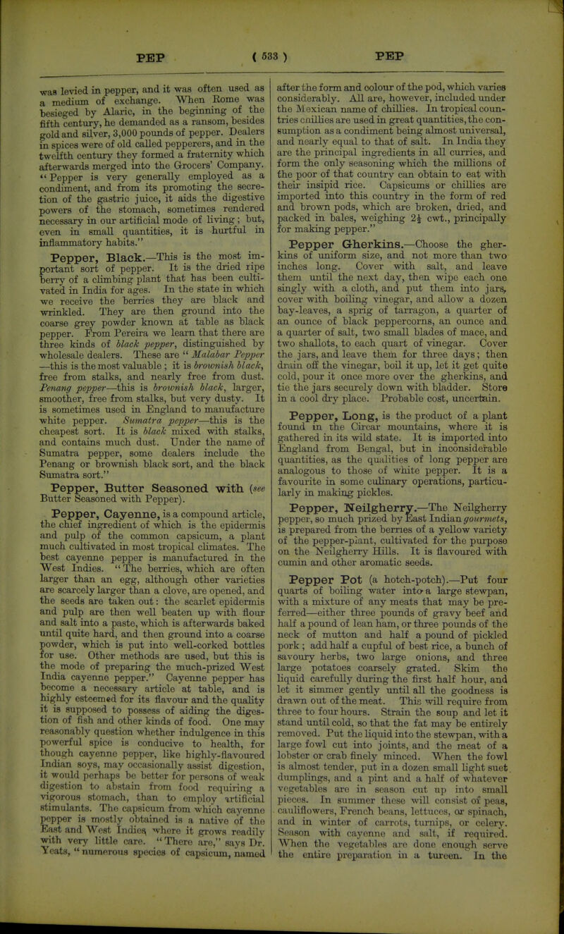 waa levied in pepper, and it was often used as a medium of exchange. When Kome was besieged by Alaric, in the beginning of the fifth century, he demanded as a ransom, besides gold and silver, 3,000 pounds of pepper. Dealers in spices were of old called pepperers, and in the twelfth century they formed a fraternity which afterwai-ds merged into the Grocers' Company.  Pepper is very generally employed as a condiment, and from its promoting the secre- tion of the gastric juice, it aids the digestive powers of the stomach, sometimes rendered necessary in our artificial mode of living ; but, even in small quantities, it is hurtful in inflammatory habits. Pepper, Black.—This is the most im- portant sort of pepper. It is the dried ripe berry of a cUmbiag plant that has been culti- vated in India for ages. In the state in which we receive the berries they are black and wrinkled. They are then ground into the coarse grey powder known at table as black pepper. From Pereira we learn that there are three kinds of Hack pepper^ distinguished by wholesale dealers. These are  Malabar Pepper —this is the most valuable ; it is brownish black, free from stalks, and nearly free from dust. Penang pepper—this is brownish black, larger, smoother, free from stalks, but very dusty. It is sometimes used in England to manufacture white pepper. Sumatra pepper—this is the cheapest sort. It is black mixed with stalks, and contains much dust. Under the name of Sumatra pepper, some dealers include the Penang or brownish black sort, and the black Sumatra sort. Pepper, Butter Seasoned with {see Butter Seasoned with Pepper). Pepper, Cayenne, is a compound article, the chief ingredient of which is the epidermis and pulp of the common capsicum, a plant much cultivated in most tropical cUmates. The best cayenne pepper is manufactured in the West Indies.  The berries, which are often larger than an egg, although other varieties are scarcely larger than a clove, are opened, and the seeds are taken out: the scarlet epidermis and pulp are then weU beaten up with flour and salt into a paste, which is afterwards baked imtil quite hard, and then ground into a coarse powder, which is put into weU-corked bottles for use. Other methods are used, but this is the mode of preparing the much-prized West India cayenne pepper. Cayenne pepper has become a necessary article at table, and is highly esteemed for its flavour and the quality it is supposed to possess of aiding the diges- tion of fish and other kinds of food. One may reasonably question whether indulgence in this powerful spice is conducive to health, for though cayenne pepper, like highly-flavoured Indian soys, may occasionally assist digestion, it would perhaps be better for persons of weak digestion to abstain from food requiring a vigorous stomach, than to employ artificial stimulants. The capsicum from which cayenne popper is mostly obtained is a native of the East and West Indie^ where it grows readily with very little care.  There are, says Dr. Yeats,  numerous species of capsicimi, named after the form and colour of the pod, which varies considerably. All are, however, included tmder the Mexican name of chillies. In tropical coun- tries cnillies are used in great quantities, the con- sumption as a condiment being almost universal, and nearly equal to that of salt. In India they are the principal ingredients in all curries, and form the only seasoning which the millions of the poor of that country can obtain to eat with theii' insipid rice. Capsicums or chillies are imported into this country in the form of red and brown pods, which are broken, dried, and packed in bales, weighing 2^ cwt., principally for making pepper. Pepper Gherkins.—Choose the gher- kins of uniform size, and not more than two inches long. Cover with salt, and leave them until the next day, then wipe each one singly with a cloth, and put them into jars, cover with boiling vinegar, and allow a dozen bay-leaves, a sprig of tarragon, a quarter of an ounce of black peppercorns, an ounce and a quarter of salt, two small blades of mace, and two shallots, to each quart of vinegar. Cover the jars, and leave them for three days; then drain off the vinegar, boil it up, let it get quite cold, pour it once more over the gherkins, and tie the jars securely down with bladder. Store in a cool dry place. Probable cost, uncertain. Pepper, XiOng, is the product of a plant found in the Circar mountains, where it is gathered in its wild state. It is imported into England from Bengal, but in inconsiderable quantities, as the qualities of long pepper are analogous to those of white pepper. It is a favourite in some culinary operations, particu- larly in making pickles. Pepper, Neilgherry.—The Neilgherry pepper, so much prized by East Indian gourmets, is prepared from the berries of a yellow variety of the pepper-plant, cultivated for the purpose on the Neilgherry Hills. It is flavoured with cumin and other aromatic seeds. Pepper Pot (a hotch-potch).—Put four quarts of boiling water inta a large stewpan, with a mixture of any meats that may be pre- ferred—either three pounds of gravy beef and haK a pound of lean ham, or three pounds of the neck of mutton and half a pound of pickled pork; add half a cupful of best rice, a bunch of savoury herbs, two large onions, and three large potatoes coarsely grated. Skim the liquid carefully during the first half hour, and let it simmer gently until all the goodness is drawn out of the meat. This will require from three to four hours. Strain the soup and let it stand until cold, so that the fat may be entirely removed. Put the liquid into the stewpan, with a large fowl cut into joints, and the meat of a lobster or crab finely minced. When the fowl is almost tender, put in a dozen small light suet dumplings, and a pint and a half of whatever vegetables are in season cut up into small pieces. In summer these will consist of peas, cauliflowers, French beans, lettuces, or spinach, and in Avinter of carrots, turnips, or celery. Season with cayenne and salt, if required. When the vegetables are done enough serve the entile preparation in a tureen. In the