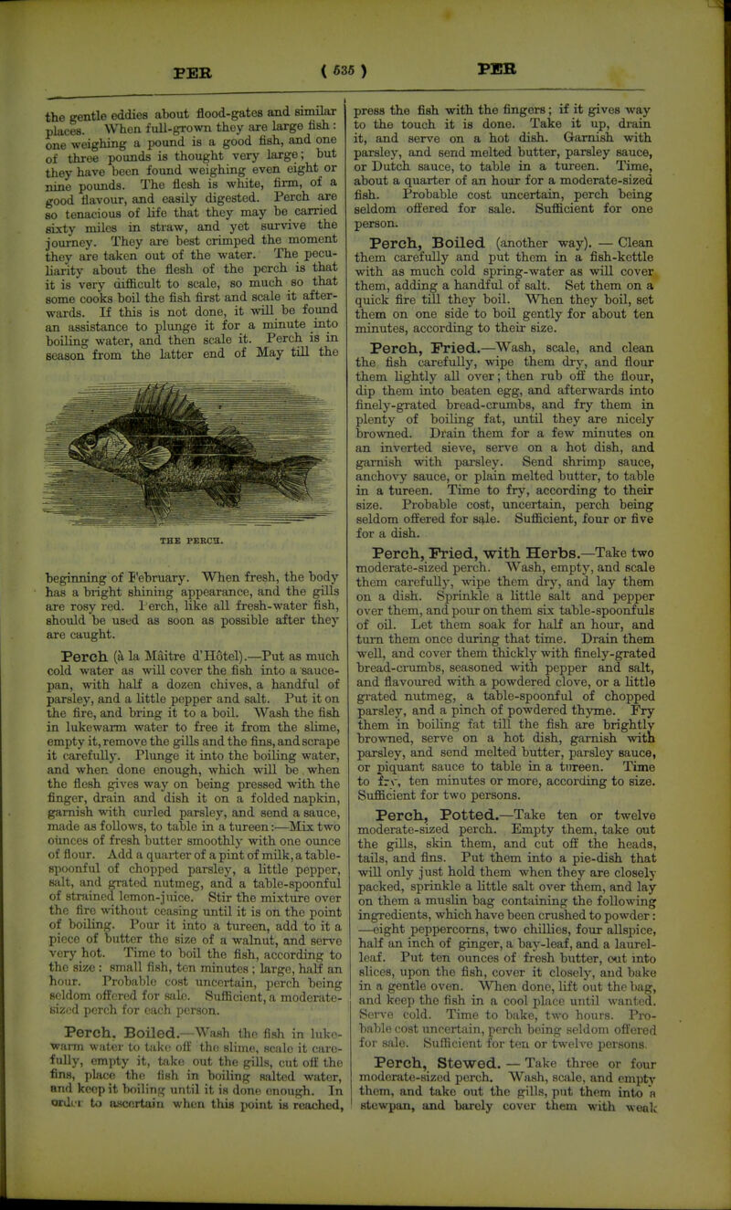 the gentle eddies about flood-gates and similar places. When full-grown they are large fish : one weighing a pound is a good fish, and one of three pounds is thought very large; but they have been found weighing even eight or nine pounds. The flesh is white, firm, of a good flavour, and easily digested. Perch are so tenacious of life that they may be carried sixty miles in straw, and yet survive the journey. They are best crimped the moment they are taken out of the water. The pecu- liarity about the flesh of the perch is that it is very difficult to scale, so much so that some cooks boil the fish first and scale it after- wards. If this is not done, it will be found an assistance to plunge it for a minute into boiling water, and then scale it. Perch is in season from the latter end of May till the THE PEBCH. beginning of I'ebruary. When fresh, the body has a bright shining appearance, and the gills are rosy red. l erch, like all fresh-water fish, should be used as soon as possible after they are caught. Perch la Maitre d'Hotel).—Put as much cold water as will cover the fish into a sauce- pan, with half a dozen chives, a handful of parsley, and a little pepper and salt. Put it on the fire, and bring it to a boil. Wash the fish in lukewarm water to free it from the slime, empty it, remove the gills and the fins, and scrape it carefully. Plunge it into the boiling water, and when done enough, which will be when the flesh gives way on being pressed with the finger, drain and dish it on a folded napkin, garnish mth curled parsley, and send a sauce, made as follows, to table in a tureen:—Mix two ounces of fresh butter smoothly with one ounce of flour. Add a quarter of a pint of milk, a table- spoonful of chopped parsley, a little pepper, salt, and grated nutmeg, and a table-spoonful of strained lemon-juice. Stir the mixtvire over the flre without ceasing until it is on the point of boiling. Pour it into a tureen, add to it a piece of butter the size of a walnut, and serve very hot. Time to boil the fish, according to the size : small fish, ten minutes ; large, half an hour. Probable cost uncertain, perch being seldom offered for s,'ilc. Sufficient, a moderate- sized perch for each person. Perch, Boiled—Wash the fish in Inko- wann water to take off the slime, scale it care- fully, empty it, take out the gills, cut off the fins, phicc the fish in boiling salted water, and keep it boiling until it is done enough. In ordi i to a.scortain when tliis point is reached. press the fish with the fingers; if it gives way to the touch it is done. Take it up, drain it, and serve on a hot dish. Garnish with parsley, and send melted butter, parsley sauce, or Dutch sauce, to table in a tureen. Time, about a quarter of an hour for a moderate-sized fish. Probable cost uncertain, perch being seldom offered for sale. Sufficient for one person. Perch, Boiled (another way). — Clean them carefully and put them in a fish-kettle with as much cold spring-water as will cover them, adding a handful of salt. Set them on a quick fire till they boil. When they boil, set them on one side to boil gently for about ten minutes, according to their size. Perch, Fried.—Wash, scale, and clean the fish carefully, wipe them dry, and flour them Lightly aU over; then rub off the flour, dip them into beaten egg, and afterwards into finely-grated bread-crumbs, and fry them in plenty of boiling fat, until they are nicely browned. Drain them for a few minutes on an inverted sieve, serve on a hot dish, and garnish with parsley. Send shrimp sauce, anchovy sauce, or plain melted butter, to table in a tureen. Time to fry, according to their size. Probable cost, uncertain, perch being seldom offered for S4.1e. Sufficient, four or five for a dish. Perch, Pried, with Herbs.—Take two moderate-sized perch. Wash, empty, and scale them carefully, wipe them dry, and lay them on a dish. Sprinkle a little salt and pepper over them, and pour on them six table-spoonfuls of oil. Let them soak for half an hour, and turn them once during that time. Drain them well, and cover them thickly with finely-grated bread-crumbs, seasoned with pepper and salt, and flavoured with a powdered clove, or a little grated nutmeg, a table-spoonful of chopped parsley, and a pinch of powdered thyme. Fry them in boiling fat till the fish are brightly browned, serve on a hot dish, garnish with parsley, and send melted butter, parsley sauce, or piquant sauce to table in a tureen. Time to frr, ten minutes or more, according to size. Sufficient for two persons. Perch, Potted.—Take ten or twelve moderate-sized perch. Empty them, take out the gills, skin them, and cut off the heads, tails, and fins. Put them into a pie-dish that will only just hold them when they are closely packed, sprinkle a little salt over them, and lay on them a muslin bag containing the following ingredients, which have been crushed to powder: —eight peppercorns, two chillies, four allspice, half an inch of ginger, a bay-leaf, and a laurel- leaf. Put ten ounces of fresh butter, out mto slices, upon the fish, cover it closely, and bake in a gentle oven. When done, lift out the bag, and keep the fish in a cool place until wanted. SerA-e cold. Time to bake, two hours. Pro- bable cost uncertain, perch being seldom offered for sale. Sufficient for ten or twelve persons. Perch, stewed. — Take three or four moderate-sized perch. Wash, scale, and empty them, and take out the gills, put them into a stewpan, and barely cover them M'ith woalv