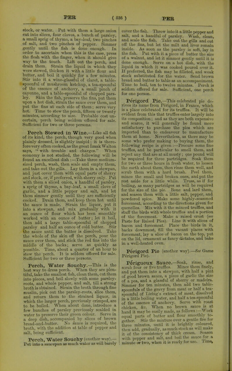 stock, or water. Put with thorn a largo onion cut into slicos, four clovos, a buncsh of paraloy, a small sprig of thyino, a bay-loaf, two pinches of salt, and two pinches of popper. Simmer gently until the fish is done enough. In order to ascertain when this is the case, press the tiosh with the finger, when it should give way to tho touch. Lift out tho porch, and drain them. Strain the liquid in which they were stewed, thicken it with a little flour and butter, and boil it quickly ;for a few minutes. Stir into it a wine-glassful of claret, a table- spoonful of mushroom ketchup, a tea-spoouful of the essence of anchovy, a small pinch of cayenne, and a table-spoonful of chopped pars- ley. Skin the fish, preserve the fins, put them upon a hot dish, strain the sauce over them, and put the fins at each side of them; serve very hot. Time to stew the perch, fifteen or twenty minutes, according to size. Probable cost un- certain, perch being seldom offered for sale. Sufiicient for two or three persons. Perch Stewed in Wine.—Like all fish of its kind, the perch, though very good when plainly dressed, is slightly insipid ; it is there- fore very often cooked, as the great Izaak Walton says, with trouble and charges. When economy is not studied, the following will be found an excellent dish :—^^Take three medium- sized perch, wash, then scale and empty them, and take out the gills. Lay them in a stewpan, and just cover them with equal parts of sherry and stock, or, if preferred, with sherry only. Put with them a sliced onion, a handful of parsley, a sprig of thyme, a bay-leaf, a small clove of garlic, and a little pepper and salt, and let them simmer gently until they are sufficiently cooked. Drain them, and keep them hot until the sauce is made. Strain the liquor, put it into a stewpan, and mix gradually with it an ounce of flour which has been smoothly worked with an ounce of butter; let it boil, then add a large table-spoonful of chopped parsley and half an ounce of cold butter. Stir the sauce until the butter is dissolved. Take the whole of the skin off the perch, pour the sauce over them, and stick the red fins into the middle of the backs; serve as quickly as possible. Time, about a quarter of an hour to stew the perch. It is seldom offered for sale. Sufficient for two or three persons. Perch, Water Souchy.—This is the best way to dress porch. When they are plen- tiful, take the smallest fish, clean them, cut them into pieces, and boil slowly with some parsley- roots, and whole pepper, and salt, till a strong broth is obtained. Strain the broth through fine muslin, pick out the parsley-roots, slice them, and return thom to the strained liquor, in which the larger perch, previously crimped, are to be boiled. When about done, introduce a few bunches of parsley previously scalded in water to preserve their green colour. Serve in a deep dish, accompanied by slices of brown bread-and-butter. No s'auce is required, the broth, with the addition at table of pepper and salt, being sufficient. Perch, Water Souchy (nnother wny).— put into a siiucepan as much water as will barely cover tho fish. Throw into i t a little i)epper and salt, and a handful of parsley. Wash, clean, and scale tho fish. Take out the gills and cut off the fins, but let the milt and liver remain inside. As soon as the parsley is soft, lay in tho fish. Put with it a piece of butter the size of a walnut, and let it simmer gently until it is done enough. Serve on a hot dish, with the liquid in which it was cooked poured over it. If preferred, tho fish may bo filleted, and weak stock substituted for the water. Send brown bread and butter to table as an accompaniment. Time to boil, ten to twelve minutes. Perch is seldom offered for sale. Sufficient, one perch for one person. Perigord Pie.—This celebrated pie de- rives its name from Perigord, in France, which is a place celebrated for its truffles. It will be evident from this that truffles enter largely into its composition; and as they are both expensive and scarce, it will generally be found more satisfactory to purchase the pies which are imported than to endeavour to manufacture them at home. Nevertheless, as there may be some who prefer making to buying them, the following recipe is given :—Procure some fine truffles, and be particular to smell them, and reject any that are at all musty; one pound -will be required for three partridges. Soak them for two or three hours in fresh water, to loosen the earth about them, then rinse them weU, and scrub them with a hard brush. Peel them, mince the small and broken ones, and put the rest aside for a little while. Truss, as if for boiling, as many partridges as will be I'oquired for the size of the pie. Bone and lard them, and season them with a little salt, pepper, and powdered spice. Make some highly-seasoned forcemeat, according to the directions given for quenelles. Mix with it the minced truffles, and stuff the birds with whole truffles and a portion of the forcemeat. Make a raised crust {see Paste for Eaised Pies). Line it with shces of bacon and forcemeat. Place the birds in it, backs downmost, fill the vacant places with forcemeat, lay a slice of bacon on the top, put on the lid, ornament as fancy dictates, and bake in a well-heated oven. Perigord Pie (another way).—See Game Perigord Pie). Pirigueux Sauce.—Soak, rinse, and scrub four or five truffles. ]\Iince them finely, and put them into a stewpan, with half a pint of good brown sauce, a piece of g-arlic the size of a pea, and a glassful of sheiTy or madeira. Simmer for ten minutes, then add two table- spoonfuls of the gravy from meat or half a tea- spoonful of Ijiebig's extract of meat, dissolved in a little boiling water, and half a tea-spoonful of the essence of anchovy. Serve with roast chicken, &c. When no brown sauce is at hand it maybe easily made, as follows :—Work equal part's of butter and flour smoothly to- gether. Stir tho mixture over a gentle fire for three minutes, until it is brightly coloured, then add, graduallv, as much stock as will make it of tho consistencv of thick- cream. SoASon with popper and salt, and boil the siiuce for a minute or two, when it is ready for use. Time,