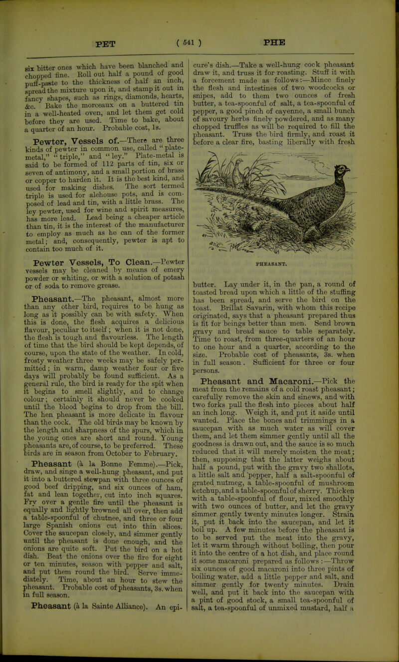 PET six bitter ones which have been blanched and chopped tine. Roll out half a pound of good pufl'-paste to the thickness of half an inch, spread the mixtm-e upon it, and stamp it out m fancy shapes, such as rings, diamonds, hearts, &c. Bake the morceaux on a buttered tin in a well-heated oven, and let them get cold before they are used. Time to bake, about a quarter of an hour. Probable cost. Is. Pewter, Vessels of.—There are three kinds of pewter in common use, called  plate- metal, triple, and ley. Plate-metal is said to be formed of 112 parts of tin, six or seven of antimony, and a small portion of brass or copper to harden it. It is the best kind, and used for making dishes. The sort termed triple is used for alehouse pots, and is com- posed of lead and tin, with a little brass. The ley pewter, used for wine and spirit measures, has more lead. Lead being a cheaper article than tin, it is the interest of the manufacturer to employ as much as he can of the former metal; and, consequently, pewter is apt to contain too much of it. Pewter Vessels, To Clean.—Pewter vessels may be cleaned by means of emery powder or whiting, or with a solution of potadi or of soda to remove grease. Pheasant.—The pheasant, almost more than any other bii-d, requires to be hung as long as it possibly can be with safety. When this is done, the flesh acquii-es a delicious flavour, peculiar to itself ; when it is not done, the flesh is tough and flavourless. The length of time that the bird should be kept depends, of course, upon the state of the weather. In cold, frosty weather three weeks may be safely per- mitted ; in warm, damp weather four or five days ^viU probably be found sufficient. As a general rule, the bird is ready for the spit when it begins to smell slightly, and to change colour; certainly it should never be cooked until the blood begins to drop from the bill. The hen pheasant is more delicate in flavour than the cock. The old birds may be known by the length and sharpness of the spurs, which in the young ones are short and round. Young pheasants are, of course, to be preferred. These birds are in season from October to February. Pheasant (a la Bonne Femme).—Pick, draw, and singe a well-hung pheasant, and put it into a buttered stewpan with three ounces of good beef dripping, and six ounces of ham, fat and lean together, cut into inch squares. Fry over a gentle fire until the pheasant is equally and lightly browned all over, then add a table-spoonful of chutnee, and three or four large Spanish onions cut into thin slices. Cover the saucepan closely, and simmer gently until the pheasant is done enough, and the onions are quite soft. Put the bird on a hot dish. Beat the onions over the fire for eight or ten minutes, season with pepper and salt, and put them round the bird. Serve imme- diately. Time, about an hour to stow the pheasant. Probable cost of pheasants, 3s. when in full season. Pheasant (a la Sainte Alliance). An epi- cure's dish.—Take a well-hung cock pheasant draw it, and truss it for roasting. Stuff it with a forcement made as follows:—Mince finely the flesh and intestines of two woodcocks or snipes, add to them two ounces of fresh butter, a tea-spoonful of salt, a tea-spoonful of pepper, a good pinch of cayenne, a small bunch of savoury herbs finely powdered, and as many chopped truffles as will be requii-ed to fill the pheasant. Truss the bird firmly, and roast it before a clear fire, basting liberally with fresh FHEASANT. butter. Lay under it, in the pan, a round of toasted bread upon which a little of the stuffing has been spread, and serve the bird on the toast. Brillat Savarin, with whom this recipe originated, says that a pheasant prepared thus is fit for beings better than men. Send brown gravy and bread sauce to table separately. Time to roast, from three-quarters of an hour to one hour and a quarter, according to the size. Probable cost of pheasants, 3s. when in full season. Sufficient for three or four persons. Pheasant and Macaroni.—Pick the meat from the remains of a cold roast pheasant; carefully remove the skin and sinews, and with two forks pull the flesh into pieces about half an inch long. Weigh it, and put it aside until wanted. Place the bones and trimmings in a saucepan with as much water as will cover them, and let them simmer gently until all the goodness is drawn out, and the sauce is so much reduced that it will merely moisten the meat; then, supposing that the latter weighs about half a pound, put with the gravy two shallots, a little salt and 'pepper, half a salt-spoonful of grated nutmeg, a table-spoonful of mushroom ketchup, and a table-spoonful of sherry. Thicken with a table-spoonful of flour, mixed smoothly with two ounces of butter, and let the gravy simmer gently twenty minutes longer. Strain it, put it back into the saucepan, and let it boil up. A few minutes before the pheasant is to bo served put the meat into the gravy, let it warm through without boiling, then pour it into the centre of a hot dish, and place round it some macaroni prepared as follows ;—Thi-ow six ounces of good macaroni into three pints of boiling water, add a little pepper and salt, and simmer gently for twenty minutes. Drain well, and put it back into the saucepan with a pint of good stock, a small tea-spoonful of salt, a tea-spoonful of unmixed mustard, half a