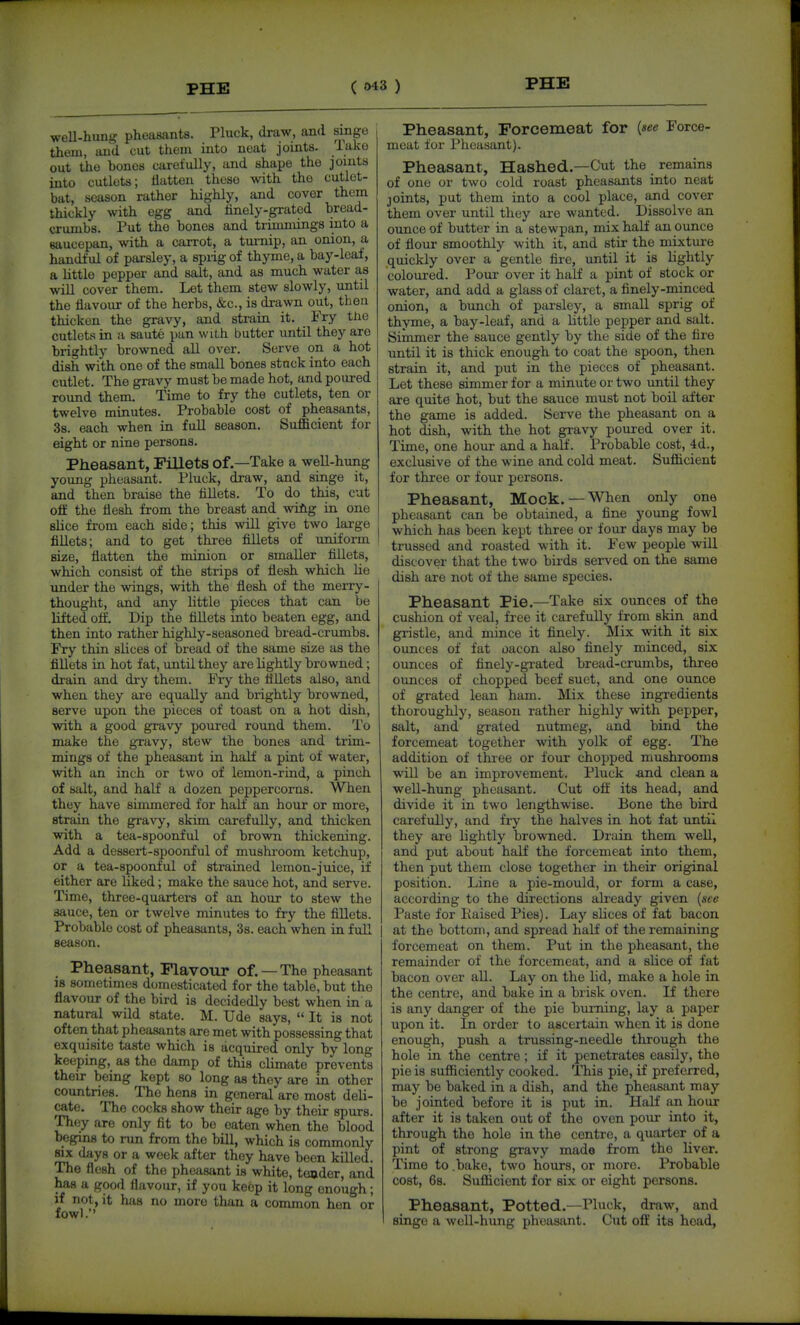 weU-hung pheasants. Pluck, draw, and singe thorn, and cut them into neat joints, lake out the bones carefully, and shape the joints into cutlets; flatten these with the cutlet- bat, season rather highly, and cover them thickly with egg and linely-grated bread- crumbs. Put the bones and trimmings into a saucepan, with a carrot, a tm-nip, an onion, a handful of parsley, a sprig of thyme, a bay-leaf, a little pepper and salt, and as much water a,s will cover them. Let them stew slowly, until the flavour of the herbs, &c., is drawn out, tlieri thicken the gravy, and strain it. Fry the cutlets in a saute pan with butter until they are brightly browned all over. Serve on a hot dish with one of the small bones stuck into each cutlet. The gravy must be made hot, and poured rovmd them. Time to fry the cutlets, ten or twelve minutes. Probable cost of pheasants, 38. each when in full season. Sufficient for eight or nine persons. Pheasant, Fillets of.—Take a well-hung yoimg pheasant. Pluck, draw, and singe it, and then braise the fillets. To do this, cut off the flesh from the breast and wiAg in one slice from each side; this will give two large fillets; and to get three fillets of unifoi-m size, flatten the minion or smaller fillets, which consist of the strips of flesh which lie imder the wings, with the flesh of the merry- thought, and any little pieces that can be lifted oft. Dip the fillets into beaten egg, and then into rather highly-seasoned bread-crumbs. Fry thin slices of bread of the same size as the fillets in hot fat, until they are lightly browned; drain and dry them. Fry the fillets also, and when they are equally and brightly browned, serve upon the pieces of toast on a hot dish, with a good gravy poured round them. To make the gravy, stew the bones and trim- mings of the pheasant in half a pint of water, with an inch or two of lemon-rind, a pinch of salt, and half a dozen peppercorns. When they have simmered for half an hour or more, strain the graN-y, skim carefully, and thicken with a tea-spoonful of brown thickening. Add a dessert-spoonful of mushroom ketchup, or a tea-spoonful of strained lemon-juice, if either are hked; make the sauce hot, and serve. Time, three-quartei-s of an hour to stew the sauce, ten or twelve minutes to fry the fiUets. Probable cost of pheasants, 3s. each when in full season. Pheasant, Flavour of.—The pheasant 18 sometimes domesticated for the table, but the flavour of the bird is decidedly best when in a natural wild state. M. Ude says,  It is not often that pheasants are met with possessing that exquisite taste which is acquired only by long keeping, as the damp of this climate prevents their being kept so long as they are in other countries. The hens in general are most deli- cate. The cocks show their age by their spurs. They are only fit to be eaten when the blood begins to run from the bill, which is commonly SIX days or a week after they have been killed. The flesh of the pheasant is white, teader, and has a good flavour, if you keep it long enough; if not, it has no more than a common hen or fowl. Pheasant, Forcemeat for {see Force- meat for Pheasant). Pheasant, Hashed.—Cut the remains of one or two cold roast pheasants into neat joints, put them into a cool place, and cover them over until they are wanted. Dissolve an ounce of butter in a stewpan, mix half an ounce of flour smoothly with it, and stir the mixture quickly over a gentle fire, until it is lightly coloured. Pour over it half a pint of stock or water, and add a glass of claret, a finely-minced, onion, a bunch of parsley, a small sprig of thyme, a bay-leaf, and a little pepper and salt. Simmer the sauce gently by the side of the fire until it is thick enough to coat the spoon, then strain it, and put in the pieces of pheasant. Let these simmer for a minute or two until they are quite hot, but the sauce must not boil after the game is added. Serve the pheasant on a hot dish, with the hot gravy poured over it. Time, one hour and a half. Probable cost, 4d., exclusive of the wine and cold meat. Sufficient for three or four persons. Pheasant, Mock.—When only one pheasant can be obtained, a fine young fowl which has been kept three or four days may be trussed and roasted with it. Few people will discover that the two birds served on the same dish are not of the same species. Pheasant Pie.—Take six ounces of the cushion of veal, free it carefully from skin and gristle, and mince it finely. Mix with it six ounces of fat oacon also finely minced, six ounces of finely-grated bread-crumbs, three ounces of chopped beef suet, and one ounce of grated lean ham. Mix these ingredients thoroughly, season rather highly with pepper, salt, and grated nutmeg, and bind the forcemeat together with yolk of egg. The addition of thiee or four chopped mushrooms will be an improvement. Pluck and clean a well-hung pheasant. Cut off its head, and divide it in two lengthwise. Bone the bird carefully, and fry the halves in hot fat until they are lightly browned. Drain them well, and put about half the forcemeat into them, then put them close together in their original position. Line a pie-mould, or form a case, according to the directions already given {see Paste for liaised Pies). Lay slices of fat bacon at the bottom, and spread half of the remaining forcemeat on them. Put in the pheasant, the remainder of the forcemeat, and a slice of fat bacon over all. Lay on the lid, make a hole in the centre, and bake in a brisk oven. If there is any danger of the pie burning, lay a paper upon it. In order to ascertain when it is done enough, push a trussing-needle through the hole in the centre; if it penetrates easily, the pie is sufficiently cooked. This pie, if preferred, may be baked in a dish, and the pheasant may be jointed before it is put in. Half an hour after it is taken out of the oven pour into it, through the hole in the centre, a quarter of a pint of strong gravy made from the liver. Time to .bake, two hours, or more. Probable cost, 68. Sufficient for six or eight persons. Pheasant, Potted.—Pluck, draw, and singe a well-hung pheasant. Cut off its head.