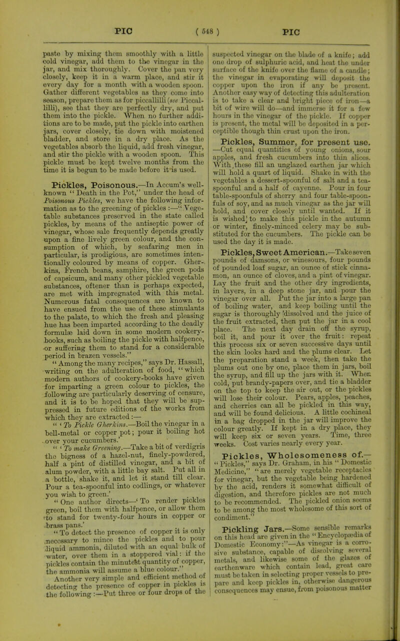 paste by mixinp^ thoni smootlily with a littlo cold vinogar, add thoin to i\w viuogur iu the jur, and mix thoroughly. Cover tho pan very closely, keep it in a warm place, and stir it every day for a month witli a wooden spoon. Gather different vogotablos as they come into season, prepare them as for piccallilli [soc Piccal- lilli), see that they are perfectly dry, and put them into the pickle. When no further addi- tions aro to bo made, put the pickle into earthen jars, cover closely, tie down with moistened bladder, and store in a dry place. As the vegetables absorb tho liquid, add fresh vinegar, and stir the pickle with a wooden spoon. This pickle must be kept twelve months from the time it is begun to be made before it is used. Pickles, Poisonous.—In Accum's well- known  Death in tho Pot, under the head of Foisonous Fickles, we have the following infor- mation as to the greening of pickles :— Vege- table substances preserved in the state called pickles, by means of the antiseptic power of vinegar, whose sale frequently depends greatly upon a fine lively green colour, and the con- sumption of which, by seafaring men in particular, is prodigious, are sometimes inten- tionally coloured by means of copper. Gher-. kins, French beans, samphire, the green pods of capsicum, and many other pickled vegetable substances, oftener than is perhaps expected, are met with impregnated with this metal. Numerous fatal consequences are known to have ensued from the use of these stimulants to the palate, to which the fresh and pleasing hue has been imparted according to the deadly formulae laid down in some modem cookery- books, such as boiling the pickle with halfpence, •or suffering them to stand for a considerable period in brazen vessels.  Among the many recipes, says Dr. Hassall, -writing on the adulteration of food, which modem authors of cookery-books have given for imparting a green colour to pickles, the following are particularly deserving of censure, and it is to be hoped that they will be sup- pressed in future editions of the works from which they are extracted :—  ' To Pickle Gherkins.—Boil the vinegar in a bell-metal or copper pot; pour it boiling hot . over your cucumbers.'  ' 7b make Greeninff.—Take a bit of verdigris the bigness of a hazel-nut, finely-powdered, half a pint of distilled vinegar, and a bit of alum powder, with a little bay salt. Put all in a bottle, shake it, and let it stand till clear. Pour a tea-spoonful into codlings, or whatever you wish to green.'  One author directs—' To render pickles green, boil them with halfpence, or allow them ito stand for twenty-four hours in copper or .brass pans.' . .  To detect the presence of copper it is only .Tiecossary to mince the pickles and to pour .liquid ammonia, diluted with an equal bulk of water, over them in a stoppered vial: if tho pickles contain the minutest quantity of copper, the ammonia will assume a blue colour.'' Another very simple and efficient method ot detecting the presence of copper in pickles la the following :—Put throe or four drops of the 8U8i)(!cted vinegar on the blade of a knife; add one di o]) of sulpliuiic acid, and lieat tho under Buii'ace of tho knife over the flame of a candle; tlie vinegar in evaporating will deposit the coi)per upon tho iron if any be present. Another easy way of detecting this adulteration is to take a clear and bright piec(; of iron—a bit of wire will do—and immerse it for a few hours in the vinegar of the pickle. If co])per is present, tho metal will be deposited in a per- ceptible though thin crust upon the iron. Pickles, Summer, for present use. —Cut equal quantities of young onions, sour apples, and fresh cucumbers into tliin slices. With,these fill an imglazed earthen jar which will hold a quart of liquid. Shake in with the vegetables a dessert-spoonful of salt and a tea- spoonful and a half of cayenne. Pour in four table-spoonfuls of sherry and four table-spoon- fuls of soj^, and as much vinegar as the jar will hold, and cover closely until wanted. If it is wished^ to make this pickle in the autumn or winter, finely-minced celery may be sub- stituted for the cucumbers. The pickle can be used the day it is made. Pickles. Sweet American.—Take seven pounds of damsons, or -ssTnesours, four pounds of pounded loaf sugar, an ounce of stick cinna- mon, an ounce of cloves, and a pint of ■vinegar. Lay the fruit and the other dry ingredients, in layers, in a deep stone jar, and pour the vinegar over aU. Put the jar into a large pan of boning water, and keep boiling until the sugar is thoroughly [dissolved and the juice of the fruit extracted, then put the jar in a cool place. The next day drain off the syrup, boil it, and pour it over. the fruit: repeat this process six or seven successive days until the skin looks hard and the plums clear. Let the preparation stand a week, then take the plums out one by one, place them in jars, boil the syrup, and fill up the jars with it. When cold, put brandy-papers over, and tie a bladder on the top to keep the air out, or the pickles will lose their colour. Pears, apples, peaches, and cherries can all be pickled in tMs way, and will be found delicious. A little cochineal in a bag dropped in the jar wiU improve the colour greatly. If kept in a dry place, they will keep six or seven years. Time, three weeks. Cost varies nearly every year. Pickles, Wholesomeness of.—  Pickles, says Dr. Graham, in his  Domestic Medicine, are merely vegetable receptacles for vinegar, but the vegetable being hardened by the acid, renders it somewhat difiicult of digestion, and therefore pickles are not much to be recommended. The pickled onion seems to be among the most wholesome of this sort of condiment. Pickling Jars.—Some sensible remarks on this head are given in the  Encyclopajdia of Domestic Economy:—As vinegar is a corro- sive substance, capable of dissolving several metals, and likewise some of the glazes of earthenware which contain lead, great care must be taken in selecting proper vessels to pre- pare and keep pickles in, otherwise dangerous consequences may ensue, from poisonous matter