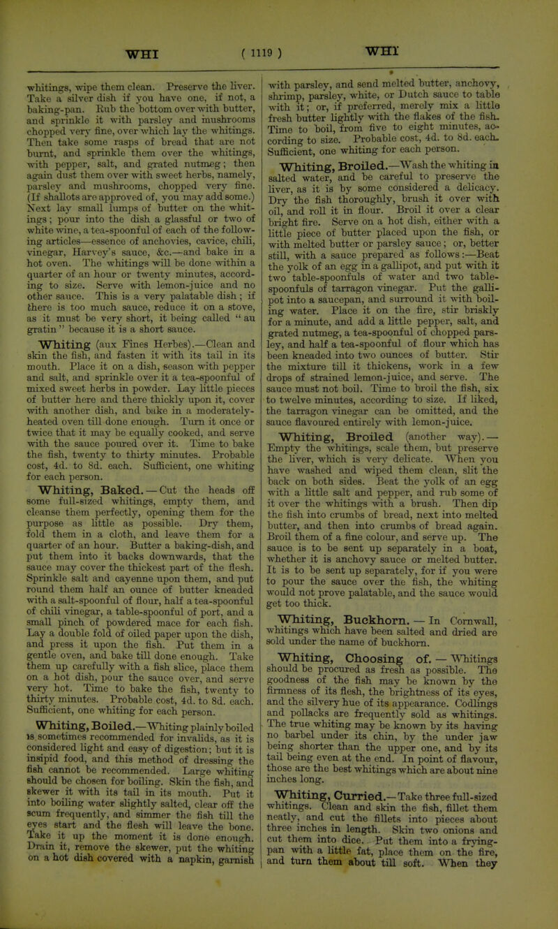 whitings, wipe them clean. Preserve the liver. Take a silver dish if you have one, if not, a baking-pan. Rub the bottom over with butter, and sprinkle it with parsley and imishrooms chopped verj' fine, over which lay the whitings. Then take some rasps of bread that are not burnt, and sprinkle thorn over the whitings, with pepper, salt, and grated nutmeg; then again dust them over with sweet herbs, namely, parsley and mushrooms, chopped very fine. (If shallots are approved of, you may add some.) Next lay small lumps of butter on the whit- ings ; pour into the dish a glassful or two of white ^vine, a tea-spoonful of each of the follow- ing articles—essence of anchovies, cavice, chili, vinegar, Harvey's sauce, &c.—and bake in a hot oven. The whitings will be done within a quarter of an hour or twenty minutes, accord- ing to size. Serve with lemon-juice and no other sauce. This is a very palatable dish ; if there is too much sauce, reduce it on a stove, as it must be very short, it being called  au gratin  because it is a short sauce. W Hiting (aux Fines Herbes).—Clean and skin the fish, and fasten it with its tail in its mouth. Place it on a dish, season with pepper and salt, and sprinkle over it a tea-spoonful of mixed sweet herbs in powder. Lay little pieces of butter here and there thickly upon it, cover with another dish, and bake in a moderately- heated oven till done enough. Tiuti it once or twice that it may be equally cooked, and serve with the sauce poiu-ed over it. Time to bake the fish, twenty to thirty minutes. Probable cost, 4d. to 8d. each. Sufficient, one whiting for each person. Whiting, Baked. — Cut the heads off some fuU-sized whitings, empty them, and cleanse them perfectly, opening them for the purpose as little as possible. Dry them, fold them in a cloth, and leave them for a quarter of an hour. Butter a baking-dish, and put them into it backs downwards, that the sauce maj'- cover the thickest part of the flesh. Sprinkle salt and cayenne upon them, and put roimd them half an ounce of butter kneaded with a salt-spoonful of flour, half a tea-spoonful of chili vinegar, a table-spoonful of port, and a small pinch of powdered mace for each fish. Lay a double fold of oiled paper upon the dish, and press it upon the fish. Put them in a gentle oven, and bake till done enough. Take them up carefully with a fish slice, place them on a hot dish, pour the sauce over, and serve very hot. Time to bake the fish, twenty to thirty minutes. Probable cost, 4d. to 8d. each. Sufficient, one whiting for each person. Wlliting, Boiled.—Whiting plainly boiled 18 sometimes recommended for invalids, as it is considered light and easy of digestion; but it is insipid food, and this method of dressing the fish cannot be recommended. Large whiting should be chosen for boiling. Skin the fish, and skewer it with its tail in its mouth. Put it into boiling water slightly salted, clear off the scum frequently, and simmer the fish till the eyes start and the flesh will leave the bone. Take it up the moment it is done enough. Drain it, remove the skewer, put the whiting on a hot dish covered with a napkin, garnish with parsley, and send melted butter, anchovy, shrimp, parsley, white, or Dutch sauce to table with it; or, if preferred, merely mix a little fresh butter lightly with the flakes of the fish- Time to boil, from five to eight minutes, ac- cording to size. Probable cost, 4d. to 8d. each. Sufficient, one whiting for each person. Whiting, Broiled.—Wash the whiting ill salted water, and be careful to preserve the liver, as it is by some considered a delicacy. Dry the fish thoroughly, brush it over with oil, and roU it in flour. Broil it over a clear bright fire. Serve on a hot dish, either with a little piece of butter placed upon the fish, or with melted butter or parsley sauce; or, better still, with a sauce prepared as follows:—Beat the yolk of an egg in a gallipot, and put with it two table-spoonfuls of water and two table- spoonfuls of tarragon vinegar. Put the galli- pot into a saucepan, and surround it with boil- ing water. Place it on the fire, stir briskly for a minute, and add a little pepper, salt, and grated nutmeg, a tea-spoonful of chopped pars- ley, and half a tea-spoonful of flour which has been kneaded into two ounces of butter. Stir the mixture till it thickens, work in a few drops of strained lemon-juice, and serve. The sauce must not boil. Time to broil the fish, six to twelve minutes, according to size. If liked, the tarragon vinegar can be omitted, and the sauce flavoured entirely with lemon-juice. Whiting, Broiled (another way).— Empty the whitings, scale them, but preserve the Uver, which is very delicate. When you have washed and wiped them clean, sUt the back on both sides. Beat the yolk of an egg with a little salt and pepper, and rub some of it over the whitings with a brush. Then dip the fish into crumbs of bread, next into melted butter, and then into crixmbs of bread again. Broil them of a fine colour, and serve up. The sauce is to be sent up separately in a boat, whether it is anchovy sauce or melted butter. It is to be sent up separately, for if you were to pour the sauce over the fish, the whiting would not prove palatable, and the sauce would get too thick. Whiting, Buckhorn. — In Cornwall, whitings which have been salted and dried are sold vmder the name of buckhorn. Whiting, Choosing of. — Whitings should be procured as fresh as possible. The goodness of the fish may be known by the firmness of its flesh, the brightness of its eyes, and the silvery hue of its appearance. Codlmgs and pollacks are frequently sold as whitings. The true whiting may be known by its having no barbel under its chin, by the under jaw being shorter than the upper one, and by its tail being even at the end. In point of flavour, those are the best whitings which are about nine inches long. Whiting, Curried.—Take three full-sized whitmgs. Clean and skin the fish, fillet them neatly, and cut the fillets into pieces about three inches in length. Skin two onions and cut them into dice. Put them into a frjnng- pan with a little fat, place them on the fire, and turn them about till soft. When they