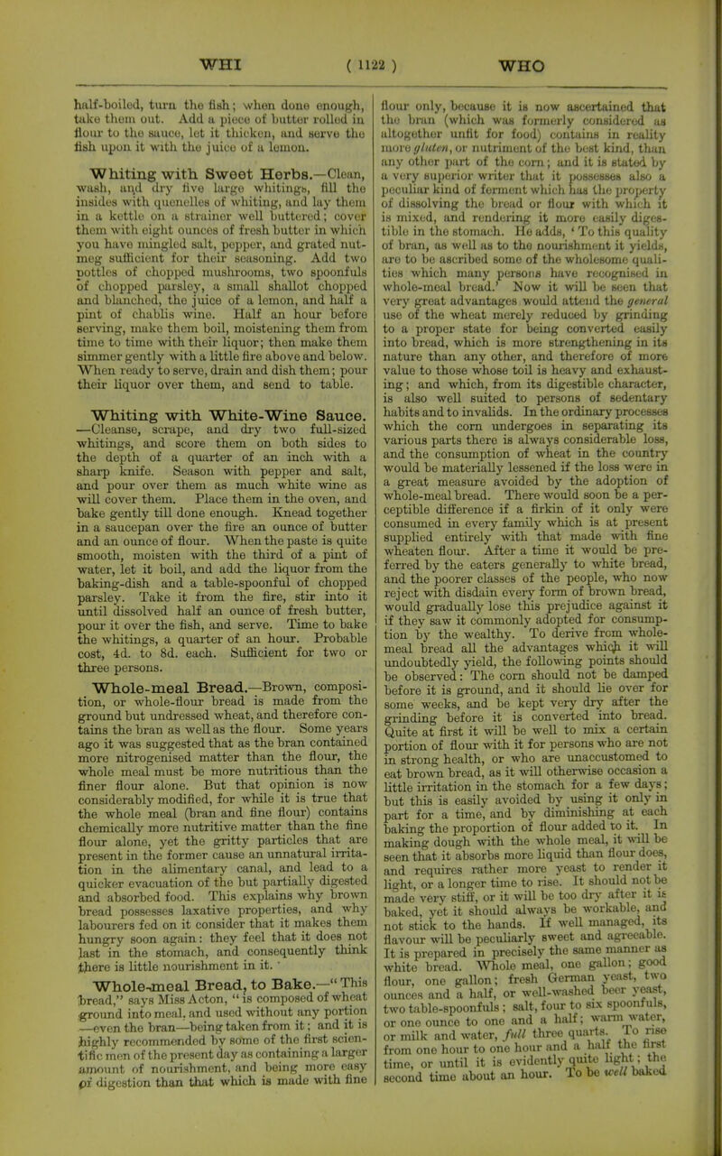 half-boilod, tm-n the fish; when done enough, take thoni out. Add a piece of butter rolled in flour to the suuco, lot it tluckeu, and serve the fish upon it with the juice of u lemon. Whiting with Sweet Herbs,—Clean, wash, and diy five largo whitiugb, fill the iusides with quenelles of whiting, and lay thera in a kettle on a strainer well buttered; cover them with eight ounces of fresh butter in which you have mingled salt, popper, and grated nut- meg sufficient for their seasoning. Add two pottles of chopped mushrooms, two spoonfuls of chopped parsley, a small shallot chopped and blanched, the juice of a lemon, and haLE a pint of chablis wine. Half an hour before serving, make them boil, moistening them from time to time with their liquor; then make them simmer gently with a little fire above and below. When ready to serve, di-ain and dish them; pour their liquor over them, and send to table. Whiting with White-Wine Sauce. —Cleanse, scrape, and dry two full-sized whitings, and score them on both sides to the depth of a quarter of an inch with a sharp knife. Season with pepper and salt, and pour over them as much white wine as will cover them. Place them in the oven, and bake gently till done enough. Knead together in a saucepan over the fire an ounce of butter and an ounce of flour. When the paste is quite smooth, moisten with the third of a pint of water, let it boil, and add the liquor from the baking-dish and a table-spoonful of chopped parsley. Take it from the fire, stir into it until dissolved half an ounce of fresh butter, pour it over the fish, and serve. Time to bake the whitings, a quarter of an hour. Probable cost, 4d. to 8d. each. Sufficient for two or three persons. Whole-meal Bread.—Brown, composi- tion, or whole-flour bread is made from the ground but undressed wheat, and therefore con- tains the bran as well as the flour. Some years ago it was suggested that as the bran contained more nitrogenised matter than the flour, the whole meal must be more nutritious than the finer flonr alone. But that opinion is now considerably modified, for while it is true that the whole meal (bran and fine flour) contains chemically more nutritive matter than the flne flour alone, yet the gritty particles that are present in the former cause an unnatural irrita- tion in the alimentary canal, and lead to a quicker evacuation of the but partially digested and absorbed food. This explains why brown bread possesses laxative properties, and why labourers fed on it consider that it makes them hungry soon again: they feel that it does not last in the stomach, and consequently think there is little nourishment in it. ' Wholemeal Breadj to Bake.— This laread, says Miss Acton, is composed of wheat ,^ound into meal, and used without any portion —even the bran—being taken from it; and it is highly recommended by some of the first scien- tific men of the present day as containing a larger amount of nourishment, and being more easy pf digestion than that which ia made with fine flour only, because it is now ascertained that the bran (which was fcjrmerly considered as altogether unfit for food) contains in reality moiv (/luten, or nutriment of the best kind, than any other part of the corn; and it is stated by a very superior writer that it possesses also a peculiar kind of fonnent which has the property of dissolving the Ijread or flour with which it is mixed, and rendering it more easily diges- tible in the stomach. He adds, * To this quality of bran, as well as to the nouiishment it yields, are to be ascribed some of the wholesome quali- ties which many persons have recognised in whole-meal bread.' Now it will be seen that very great advantages would attend the general use of the wheat merely reduced by grinding to a proper state for being converted easily into bread, which is more strengthening in its nature than any other, and therefore of more value to those whose toil is heavy and exhaust- ing ; and which, from its digestible character, is also well suited to persons of sedentary habits and to invalids. In the ordinaiy processes which the com undergoes in separating its various parts there is always considerable loss, and the consumption of wheat in the country would be naaterially lessened if the loss were in a great measure avoided by the adoption of whole-meal bread. There would soon be a per- ceptible difference if a flrMn of it only were consumed in every family which is at present supplied entirely with that made with fine wheaten flom*. After a time it would be pre- ferred by the eaters generally to white bread, and the poorer classes of the people, who now reject with disdain every form of brown bread, would gradually lose this prejudice against it if they saw it commonly adopted for consump- tion by the wealthy. To derive from whole- meal bread all the advantages whic^ it -will undoubtedly yield, the following points should be observed: The com should not be damped before it is ground, and it should lie over for some weeks, and be kept very dry after the grinding before it is converted into bread. Quite at first it will be well to mix a certain portion of flour with it for persons who are not in strong health, or who are unaccustomed to eat brown bread, as it wiU otherwise occasion a little irritation in the stomach for a few days; but this is easily avoided by using it only in part for a time, and by diminishing at each baking the proportion of flour added to it. In making dough with the whole meal, it will be seen that it absorbs more hquid than flour does, and requires rather more yeast to render it light, or a longer time to rise. It should not be made very stiff, or it will be too dry after it i£ baked, yet it should always be workable, and not stick to the hands. If well managed, its flavour wiU be peculiarly sweet and agreeable. It is prepared in precisely the same manner as white bread. Whole meal, one gallon; good flour, one gallon; fresh German yeast, two ounces and a half, or weU-washed beer yeast, two table-spoonfuls ; salt, four to six spoonfuls, or one ounce to one and a half; wann water, or milk and water, full three quarts To rise from one hour to one hour and a halt the ftrst time, or until it is evidently quite hght; the second time about an hour. To be well baked