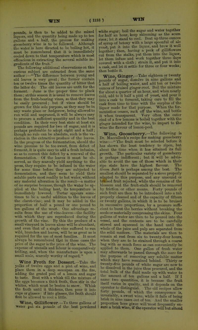 pounds, is then to be added to the mixed liquors, and the quantity being made up to ten gallons and a half, the process for making goosoberrj'- wine is to be followed. Although the water is here directed to bo boiling hot, it must be remembered that it is immediately cooled down to that temperature which is most efficacious in extracting the several soluble in- gredients of the fruit. The following additional observations on this curious subject are extracted from the same author :—The difference between young and old leaves is very great; the former contain ten or twelve times the quantity of bitter that the latter do. The old leaves are unfit for the ferment. June is the proper time to pluck them; at this season it is usual to remove leaves from the fruit-bearing vines, so that they may be easily procured; but if vines should be grown for this sole purpose, as they may be in any waste place or hedgerow, being allowed to rim wild and impruned, it will be always easy to procure a sufficient quantity and in the best condition. In their very best state at least six pounds are required for two of sugar, and it is perhaps preferable to adopt eight and a half; though no rule can be absolute, such is the va- riation in the extractive produce of the leaves. In the progress of the fermentation, should the wine promise to be too sweet, from defect of ferment, it is quite easy to add a fresh infusion, 80 as to correct this defect by a renewal of the fermentation. Of the leaves it must be ob- served, as they scarcely yield anything to the press, they require to be infused in the water for some time before they are subjected to fermentation, and they seem to yield their soluble parts most readily to hot water, without any material alteration in the result—a matter of no sui'prise because, though the water be ap- plied at the boiling heat, its temperature is immediately lowered. Tartar appears some- times to bo a useful addition to the leaves of the claret-vine; and it may be added in the proportion of half a pound or one pound to ten gallons of the must. One advantage re- sults from the use of vine-leaves—the facility with which they are reproduced during the growth of the vine. By this the produce of a small vineyard in leaves alone will be abundant, and even that of a single vine suffered to run wild, branches and leaves, will be as great as is required for the use of most families. It must always be remembered that in these cases the price of the sugar is the price of the wine. The expense of utensils and labour is comparatively trifling, and, when the manufacture is upon a small scale, scarcely worthy of regard. Wine Froth for Dessert—Take the yolks of twelve eggs and a pint of wine, and place them in a deep saucepan on the fire, adding the grated peel of a lemon and sugar to taste. Beat with a whisk till the mixture of the eggs becomes a thick froth, then stir in the whites, which must be beaten to snow. Whisk the froth until it thickens, then pour it into cups or glasses: if into glasses, the froth should first be allowed to cool a little. Wine, Gilliflower.—To three gallons of ■water j)ut six iioundn of the best powdered white sugar; boil the sugar and water together for half an hour, keep skimming as the scum rises; let it stand to cool. Beat up three ounces of syrup of betony with a large spoonful of ale yeast, put it into the liquor, and brew it well together; then, having a peck of giUiflowers cut from the stalks, put them into the liquor, let them infuse and work together three days covered with a cloth ; strain it, and put it into a cask, and let it settle for three or four weeks; then bottle it. Wine, Ginger.—Take eighteen or twenty pounds of sugar, dissolve in nine gallons and a half of boiling water, and add ten or twelve ounces of bruised ginger-root. Boil the mixture for about a quarter of an hour, and when nearly cold, add to it half a pint of yeast, and pour it into a cask to ferment, taking care to fill the cask from time to time with the surplus of the liquor made for that purpose. When the fer- mentation ceases, rack off the wine, and bottle it when transparent. Very often the outer rind of a few lemons is boiled together with the ginger intended for the wine, to impart to the wine the flavour of lemon-peel. Wine, Gooseberry.—The following ia Dr. Macculloch's recipe lor making gooseberry wine:— The fruit must be selected before it has shown the least tendency to ripen, but about the time when it has attained its full growth. The particular variety of gooseberry is perhaps indifferent; but it wUl be advis- able to avoid the use of those which in their ripe state have the highest flavour. The Green Bath is perhaps among the best. The smallest should be separated by a sieve properly adapted to this purpose, and any unsound or bruised fruit rejected, while the remains of the blossom and the fruit-stalk should be removed by friction or other means. Forty pounds of such fruit are then to be introduced into a tub properly cleaned and of the capacity of fifteen or twenty gallons, in which it is to be bruised in successive proportions, by a pressure suffi- cient to burst the berries without breaking the seeds or materially compressing the skins. Four gallons of water are then to be poured into the vessel, and the contents are to be carefully stirred and squeezed in the hand until the whole of the juice and pulp are separated from the solid matters. The materials are then to remain at rest from six to twenty-foiir hours, when they are to be strained through a coars6 bag with as much force as can conveniently be applied to them. One gallon of fresh water may afterwards be passed through the marc for the purpose of removing any soluble matter which may have remained behind. Thirty or twenty-five pounds of white sugar are now to be dissolved in the juice thus procured, and the total bulk of the fluid made up with water to the amount of ten gallons and a haK. If I name two quantities, it is because the fruit itself varies in quality, and it depends on the operator to distinguish. The old recipes allow forty _ pounds, of which the consequence is, invariably, a sweet wine, while it fails of being brisk in nine cases out of ten. And the smaller proportion here giver will -most frequently en- sure a brisk wine, if the operator will but attend