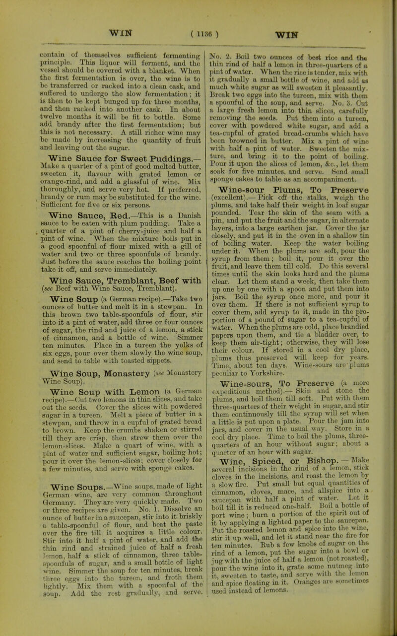 contain of thomsolvoB Huffieieiit formontiii^^ piiuciplo. This liquor will formont, and tho VOS80I ahould bo covorod with a blanket. Whon tho tirst fermentiitiou in ovor, the wine is to bo transferred or rai-kod into a clean cask, and suliorod to uudorgo tho slow fermentation; it is thou to be kept bunged up for three months, and then racked into another cask. In about twelve months it will bo fit to bottle. 8ome add brandy after the first fermentation; but this is not necessary. A still richer wine may bo made by increasing tho quantity of fruit and leaving out the sugar. Wine Sauce for Sweet Puddings.— l\Iake a quarter of a pint of good molted butter, sweeten it, flavour with grated lemon or oi-auge-rind, and add a glassful of wine. Mix thoroughly, and serve very hot. If preferred, brandy or rum may bo substituted for the wine. Sufficient for five or six persons. Wine Sauce, Red.—This is a Danish sauce to be eaten with plum pudding. Take a quarter of a pint of cherry-juice and half a pint of wine. When the mixture boils put in a good spoonful of flour mixed with a gill of water and two or three spoonfuls of brandy. Just before the sauce reaches the boiling point take it off, and serve immediately. Wine Sauce, Tremblant, Beef with {see Beef with Wine Sauce, Tremblant). W^ine Soup (a German recipe).—Take two ounces of butter and melt it in a stewpan. In this brown two table-spoonfuls of flour, s^ir into it a pint of water, add three or four ounces of sugar, the rind and juice of a lemon, a stick of cinnamon, and a bottle of wine. Simmer ten minutes. Place in a tureen the yolks of six eggs, pour over them slowly the wine soup, and send to table with toasted sippets. Wine Soup, Monastery Monastery Wine Soup). Wine Soup with Lemon (a German recipe).—Cut two lemons in thin slices, and take out the seeds. Cover the slices with powdered sugar in a tureen. Melt a piece of butter in a stewpan, and throw in a cupful of grated bread to brown. Keep the crumbs shaken or stirred tiU they are crisp, then strew them over the lemon-slices. ^Make a quart of wine, with a jiint of water and sufficient sugar, boiling hot; jjour it over the lemon-slices; cover closely for a few minutes, and serve with sponge cakes. Wine Soups.—Wine soups, made of light German wino, are very common throughout (Germany. They are very quickly made. Two or three recipes are given. No. 1. Dissolve an ounce of butter in a saucepan, stir into it briskly a table-spoonful of flour, and beat the paste over the fire till it acquires a little colour. Stir into it half a pint of water, and add the thin rind and strained juice of haU a fresh ]mon, half a stick of cinnamon, three table- spoonfuls of sugar, and a small bottle of light wine. Simmer the soup for ten minutes, break throe eggs into the tureen, and froth them lightly. Mix them with a spoonful of the soup. Add the rest gradually, and serve. No. 2. Ik)il two ounces of best rice and the thin rind of half a lemon in thrce-quarteju of a pint of water. When tlie rice is tender, mix with it gmdually a small bottle of wino, and add as much white sugar as will sweeten it pleasantly, llrcak two eggs into the tureen, mix with them a spoonful of the soup, and servo. No. 3. Cut a largo fresh lemon into thin slices, carefully removing tho seeds. Put them into a tureen, cover with powdered white sugar, and add a tea-cupful of grated bread-crumbs whicli have boon browned in butter. Mix a pint of wine with half a pint of water. Sweeten the mix- ture, and bring it to the point of boiling. Pour it upon tho slices of lemon, &c., let them soak for five minutes, and servo. Send small sponge cakes to table as an accompaniment. Wine-sour Plums, To Preserve (excellent).— Pick off the stalks, weigh the plums, and take half their weight in loaf sugar pounded. Tear the skin of the seam with a pin, and put the fruit and the sugar, in alternate layers, into a large earthen jar. Cover the jar closely, and put it in the oven in a shallow tin of boiling water. Keep the water boiling Tinder it. When the plums are soft, pour the syrup from them; boil it, pour it over the fruit, and leave them till cold. Do this several times until the skin looks hard and the plums clear. Let them stand a week, then take them up one by one with a spoon and put them into jars. Boil the syrup once more, and jwur it over them. If there is not sufficient sj-rup to cover them, add syrup to it, made in the pro- portion of a pound of sugar to a tea-cupful of water. When the plums are cold, place brandied papers upon them, and tie a bladder over, to keep them air-tight; otherwise, they will lose their colour. If stored in a cool dry place, plums thus preserved will keep for years. Time, about ten days. Wine-sours are plums peculiar to Yorkshire. Wine-sours, To Preserve (a more expeditious method).— Skin and stone the plums, and boU them till soft. Put with them thiee-quarters of their weiglit in sugar, and stir them continuously till the syrup will set when a little is put upon a plate. Pour the jam into jars, and cover in the usual way. Store in a cool di-)' place. Time to boil the plums, three- quarters of an horn- without sugar; about a quarter of an hour with sugar. Wine, Spiced, or Bishop. — lilake several incisions in the rind of a k-mon, .stick cloves in the incisions, and roast the lemon by a slow fire. Put small but equal quantities of cinnamon, cloves, mace, and allspice into a saucepan with half a pint of water. I-<^t it boil till it is reduced one-half. Boil a bottle of port wino; bum a portion of the spirit out of it by applying a lighted paper to the saucepan. Put the roasted lemon and spice into the wine, stir it up weU, and let it stand near the fire for ten minutes. Rub a few knobs of sugar on the rind of a lemon, put the sugar into a bowl or jug with the juice of half a lemon (not roasted), ■pour the wine into it, grate some nutmeg into it, sw(-cten to taste, and serve with t.ho lonion and siiice floating in it. Granges are sometimes used instead of lemons.