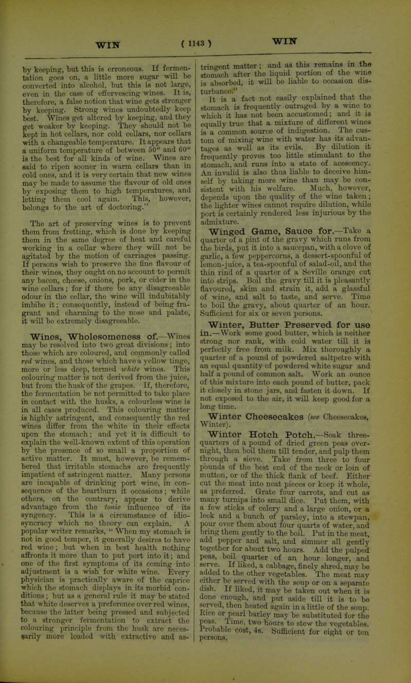 WITT by keeping, but this is erroneous. If fermen- tation goes on, a little more sugar will be converted into alcohol, but this is not large, even in the case of effervescing wines. It is, therefore, a false notion that wine gets stronger by keeping. Strong wines undoubtedly keep best. Wines get altered by keeping, and they get weaker by keeping. They should not be kept in hot cellars, nor cold cellars, nor cellars with a changeable temperature. It appears that a uniform temperature of between 50° and 60° is the best for all kinds of wine. Wines are said to ripen sooner in warm cellars than in cold ones, and it is very certain that new wines may be made to assume the flavour of old ones by exposing them to high temperatures, and letting them cool again. This, however, belongs to the art of doctoring. The art of preserving wines is to prevent them from fretting, which is done by keeping them in the same degree of heat and careful working in a cellar where they wiU not be agitated by the motion of carriages passing. If persons wish to preserve the fine flavour of their wines, they ought on no account to permit any bacon, cheese, onions, pork, or cider in the wine cellars; for if there be anj'- disagreeable odour in the cellar, the wine will indubitably imbibe it; consequently, instead of being fra- grant and charming to the nose and palate, it ■svill bo extremely disagreeable. Wines, Wholesomeness of.—Wines may be resolved into two great divisions ; into those which are coloured, and commonly called red wines, and those which have a yellow tinge, more or less deep, termed white wines. This colouring matter is not derived from the juice, but from the husk of the grapes. If, therefore, the fermentation be not permitted to take place in contact with the husks, a colourless wine is in all cases produced. This colouring matter is highly astringent, and consequently the red wines differ from the white in their effects upon the stomach; and yet it is difficult to explain the well-known extent of this operation by the presence of so small a proportion of active matter. It must, however, be remem- bered that irritable stomachs are frequently impatient of astringent matter. Many persons are incapable of drinking port wine, in con- sequence of the heartburn it occasions; while others, OA the contrary, appear to derive advantage from the tonic influence of its syngency. This is a circumstance of idio- syncracy which no theory can explain. A popular writer remarks,  When my stomach is not in good temper, it generally desires to have red wine; but when in best health nothing affronts it more than to put port into it; and one of the first symptoms of its coming into adjustment is a wish for white wine. Every physician is practically aware of the caprice which the stomach displays in its morbid con- ditions ; but as a general rule it may be stated that white deserves a preference over red wines, because the latter being pressed and subjected to a stronger fenncntation to extract the colouring principle from the husk are neces- sarily more loaded with extractive and as- tringent matter; and as this remains in the stomach after the liquid portion of the wine is absorbed, it will bo liable to occasion dis- turbance. ■, ^, J. J., It is a fact not easily explained that the stomach is frequently outraged by a wine to which it has not been accustomed; and it is equally true that a mixture of different wines is a common source of indigestion. The cus- tom of mixing wine with water has its advan- tages as well as its evils. By dilution it frequently proves too little stimulant to the stomach, and runs into a state of acescency. An invalid is also thus liable to deceive him- self by taking niore wine than may be con- sistent with his welfare. Much, however, depends upon the quality of the wine taken; the lighter wines cannot requii-e dilution, while port is certainly rendered less injuiious by the admixture. Winged Game, Sauce for.—Take a quarter of a pint of the gravy which runs from the birds, put it into a saucepan, with a clove of garlic, a few peppercorns, a dessert-spoonful of lemon-juice, a tea-spoonful of salad-oil, and the thin rind of a quarter of a Seville orange cut into strips. Boil the gravy till it is pleasantly flavoured, skim and strain it, add a glassful of wine, and salt to taste, and serve. Time to boil the gravy, about quarter of an hour. Sufficient for six or seven persons. Winter, Butter Preserved for use in.—Work some good butter, which is neither strong nor rank, with cold water till it is perfectly free from milk. Mix thoroughly a quarter of a pound of powdered saltpetre with an equal quantity of powdered white sugar and half a pound of common salt. Work an ounce of this mixture into each pound of butter, pack it closely in stone jars, and fasten it down. If not exposed to the air, it will keep good for a long time. Winter Cheesecakes {see Cheesecakes, Winter). Winter Hotch Potch.—Soak three- quarters of a pound of di-ied green peas over- night, then boU them till tender, and pulp them through a sieve. Take from three to four pounds of the best end of the neck or loin of mutton, or of the thick flank of beef. Either cut the meat into neat pieces or ksep it whole, as preferred. Grate four caiTots, and cut as many turnips into small dice. Put them, with a few sticks of celery and a large onion, or a leek and a bunch of parsley, into a stewpan, pour over them about four quarts of water, and bring them gently to the boil. Put in the meat, add pepper and salt, and sinuner all gently together for about two hours. Add the pulped peas, boil quarter of an hour longer, and serve. If liked, a cabbage, finely shred, may be added to the other vegetables. The meat may either bo served with the soup or on a separate dish. If liked, it may be taken out when it is done enough, and put aside till it is to be served, then heated again in a little of the soup. Eice or pearl barley may be substituted for the peas. Time, two hours to stew the vegetables. Probable cost, 4s. Sufficient for eight or ten persons,