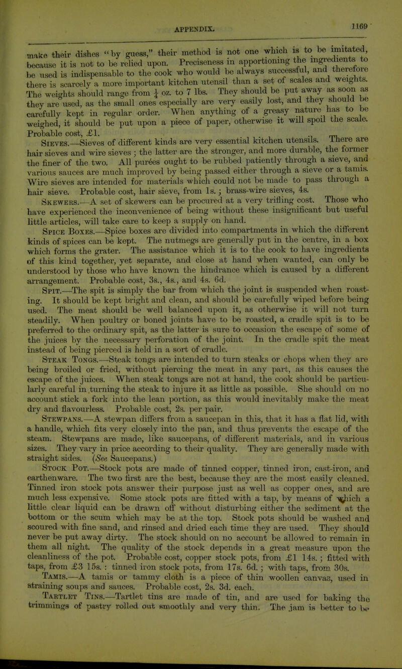 make their dishes by guess, their method is not one which is to be imitated, because it is not to be relied upon. Preciseness in apportioning the ingredients to be used is indispensable to the cook who would be always successful, and therefore there is scarcely a more important kitchen utensil than a set of scales and weights. The weights should mnge from I oz. to 7 lbs. They should be put away as soon as they ai-e used, as the small ones especially are veiy easily lost, and they should be carefully kept in regular order. When anything of a gi'easy nature has to be weighed, it should be put upon a piece of paper, otherwise it wiU spoil the scale. Probable cost, £1. ^^ rri. Sieves.—Sieves of different kinds are very essential kitchen utensils. Ihere are hair sieves and wire sieves ; the latter are the stronger, and more durable, the former tlie finer of the two. All purees ought to be rubbed patiently through a sieve, and various saiices are much improved by being passed either through a sieve or a tamis. Wii-e sieves are intended for materials which could not be made to pass through a hair sieve. Probable cost, hair sieve, from Is.; brass-wire sieves, 4s. Skewers.—A set of skewers can be procured at a very trilling cost. Those who have exj^erienced the inconvenience of being without these insignificant but useful little articles, vnW take care to keep a supply on hand. Spice Boxes.—Spice boxes are divided into compartments in which the different kinds of spices can be kept. The nutmegs are generally put in the centre, in a box which forms the grater. The assistance which it is to the cook to have ingredients of this kind together, yet separate, and close at hand when wanted, can only be understood by those who have known the hindrance which is caused by a different arrangement. Probable cost, 3s., 4s., and 4s. 6d. Spit,—^The spit is simply the bar from which the joint is suspended when roast- ing. It should be kept bright and clean, and should be carefully wiped before being used. The meat should be well balanced upon it, as otherwise it will not turn steadily. When poultry or boned joints have to be roasted, a cradle spit is to be preferred to the ordinary spit, as the latter is sure to occasion the escape of some of the juices by the necessary perforation of the joint. In the cradle spit the meat instead of being pierced is held in a sort of cradle. Steak Tongs.—Steak tongs are intended to turn steaks or chops when they ai-e being broiled or fried, without piercing the meat in any part, as this causes the escape of the juices. When steak tongs are not at hand, the cook should be particu- lai'ly careful in turning the steak to injure it as little as possible. She should on no account stick a fork into the lean portion, as this would inevitably make the meat dry and flavourless. Probable cost, 2s. per pair. Stewpans.—A stewpan differs from a saucepan in this, that it has a flat lid, with a handle, which fits very closely into the pan, and thus prevents the escape of the steam. Stewpans are made, like saucepans, of different materials, and in various sizes. They vary in price according to their quality. They are generally made with straight sides. (See Saucepans.) Stock Pot.—Stock pots are made of tinned copper, tinned iron, cast-iron, and earthenware. The two fii'st are the best, because they are the most easily cleaned. Tinned iron stock pots answer their purpose just as well as copper ones, and are much less expensive. Some stock pots are fitted with a tap, by means of -^ich a little clear liquid can be drawn off without disturbing either the sediment at the bottom or the scum which may be at the top. Stock pots should be washed and scoured with fine sand, and rinsed and dried each time they are used. They should never be put away dirty. The stock should on no account be allowed to remain in them all night. The quality of the stock depends in a gi'eat measure upon the cleanliness of the pot. Probable cost, copper stock pots, from .£1 14s. ; fitted with taps, from £3 15s. : tinned iron stock pots, from 17s. 6d.; with taps, from 30s. Tamis.—A tamis or tammy cloth is a piece of thin woollen canvas, used in straining soups and sauces. Probable cost, 2s. 3d. each. Tartlet Tins.—Tartlet tins are made of tin, and are used for baking the trimmings of pastry rolled out ftmoothly and very thin. The jam is better to Ue