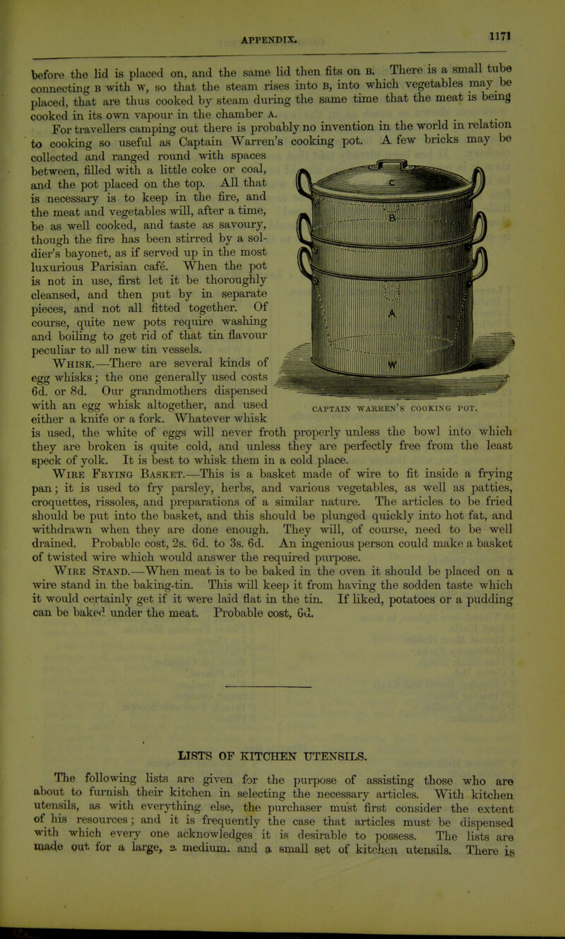 before the lid is placed on, and the same lid then fits on b. There is a small tube connecting B with w, so that the steam rises into B, into which vegetables may be placed, that are thus cooked by steam during the same time that the meat is being cooked in its 0vvn vapour in the chamber A. For ti-avellers camping out there is probably no invention in the world in relation to cooking so useful as Captain Warren's cooking pot. A few bricks may be collected and ranged round with spaces between, filled with a little coke or coal, and the pot placed on the top. All that is necessary is to keep in the fire, and the meat and vegetables will, after a time, be as well cooked, and taste as savoury, though the fire has been stiiTed by a sol- dier's bayonet, as if served up in the most luxurious Parisian cafe. When the pot is not in use, first let it be thoroughly cleansed, and then put by ia separate pieces, and not all fitted together. Of course, quite new pots require washing and boiling to get rid of that tia flavour peculiar to all new tin vessels. Whisk.—There are several kinds of egg whisks; the one generally used costs 6d. or 8d, Our grandmothers dispensed with an egg whisk altogether, and used either a knife or a fork. Whatever whisk is used, the white of eggs will never froth properly unless the bowl into which they are broken is quite cold, and unless they are perfectly free from the least speck of yolk. It is best to whisk them in a cold place. Wire Frying Basket.—This is a basket made of wire to fit inside a frying pan; it is used to fry parsley, herbs, and various vegetables, as well as patties, croquettes, rissoles, and preparations of a similar nature. The articles to be fried should be put into the basket, and this should be plunged quickly into hot fat, and withdrawn when they are done enough. They will, of course, need to be well drained. Probable cost, 2s. 6d. to 3s. 6d. An ingenious person could make a basket of twisted wire which would answer the required purpose. Wire Stand.—Wlien meat is to be baked in the oven it should be placed on a wire stand in the baking-tin. This will keep it from having the sodden taste which it would certainly get if it were laid flat in the tin. If liked, potatoes or a pudding can be baked under the meat. Probable cost, Gel. CAPTAIN AYAKKEN S COOKING POT. LISTS OF KITCHEN UTENSILS. The following lists are given for the purpose of assisting those who are about to furnish their kitchen in selecting the necessary articles. With kitchen utensils, as with everything else, the purchaser must first consider the extent of his resources; and it is frequently the case that articles must be dispensed with which every one acknowledges it is desirable to possess. The lists are made gut. for a large, a medium, and a, small s^t of kitchen utensils. There